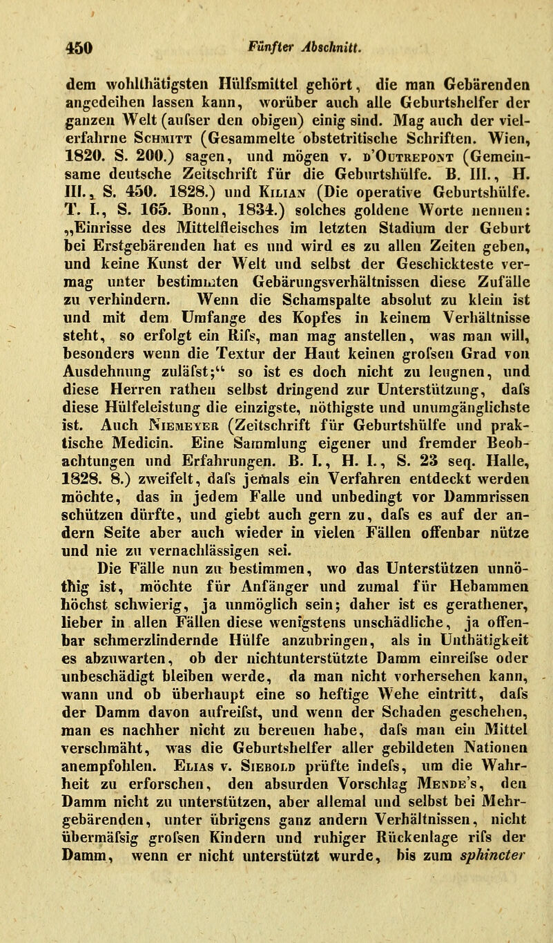 dem wohltätigsten Hülfsmütel gehört, die man Gebärenden angedeihen lassen kann, worüber auch alle Geburtshelfer der ganzen Welt (aufser den obigen) einig sind. Mag auch der viel- erfahrne Schmitt (Gesammelte obstetritische Schriften. Wien, 1820. S. 200.) sagen, und mögen v. d'Outrepont (Gemein- same deutsche Zeitschrift für die Geburtshülfe. B. III., H. III.,. S. 450. 1828.) und Kiliax (Die operative Geburtshülfe. T. I., S. 165. Bonn, 1834.) solches goldene Worte nennen: „Einrisse des Mittelfleisches im letzten Stadium der Geburt bei Erstgebärenden hat es und wird es zu allen Zeiten geben, und keine Kunst der Welt und selbst der Geschickteste ver- mag unter bestimmten Gebärungsverhältnissen diese Zufälle zu verhindern. Wenn die Schamspalte absolut zu klein ist und mit dem Umfange des Kopfes in keinem Verhältnisse steht, so erfolgt ein Rifs, man mag anstellen, was man will, besonders wenn die Textur der Haut keinen grofseu Grad von Ausdehnung zuläfst; so ist es doch nicht zu leugnen, und diese Herren ratheu selbst dringend zur Unterstützung, dafs diese Hülfeleistung die einzigste, nöthigste und unumgänglichste ist. Auch Niemeyer (Zeitschrift für Geburtshülfe und prak- tische Medicin. Eine Sammlung eigener und fremder Beob- achtungen und Erfahrungen. B. I., H. I., S. 23 seq. Halle, 1828. 8.) zweifelt, dafs jemals ein Verfahren entdeckt werden möchte, das in jedem Falle und unbedingt vor Dammrissen schützen dürfte, und giebt auch gern zu, dafs es auf der an- dern Seite aber auch wieder in vielen Fallen offenbar nütze und nie zu vernachlässigen sei. Die Fälle nun zu bestimmen, wo das Unterstützen unnö- thig ist, möchte für Anfänger und zumal für Hebammen höchst schwierig, ja unmöglich sein; daher ist es gerathener, lieber in allen Fällen diese wenigstens unschädliche, ja offen- bar schmerzlindernde Hülfe anzubringen, als in Uuthätigkeit es abzuwarten, ob der nichtunterstützte Damm einreifse oder unbeschädigt bleiben werde, da man nicht vorhersehen kann, wann und ob überhaupt eine so heftige Wehe eintritt, dafs der Damm davon aufreifst, und wenn der Schaden geschehen, man es nachher nicht zu bereuen habe, dafs man ein Mittel verschmäht, was die Geburtshelfer aller gebildeten Nationen anempfohlen. Elias v. Siebold prüfte indefs, um die Wahr- heit zu erforschen, den absurden Vorschlag Mende's, den Damm nicht zu unterstützen, aber allemal und selbst bei Mehr- gebärenden, unter übrigens ganz andern Verhältnissen, nicht übermäfsig grofsen Kindern und ruhiger Rückenlage rifs der Damm, wenn er nicht unterstützt wurde, bis zum sphincter