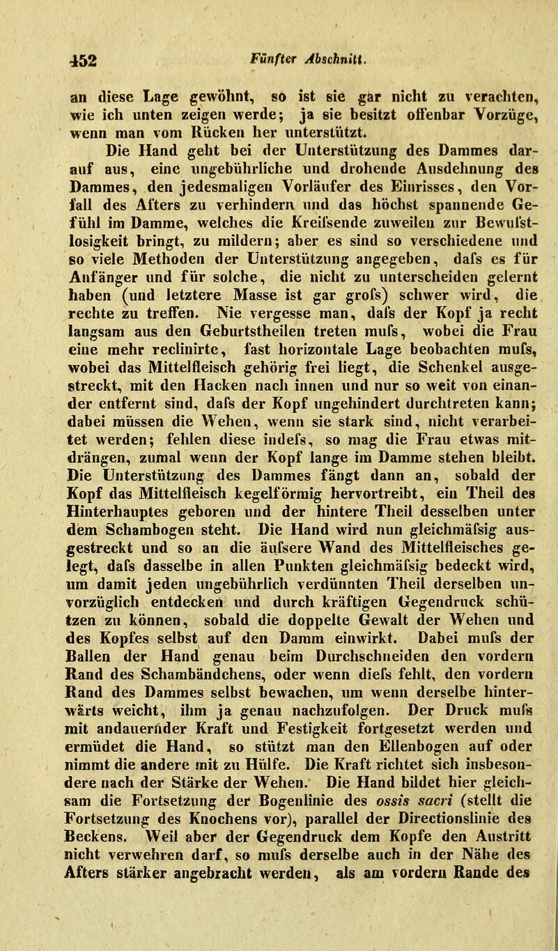 an diese Lage gewöhnt, so ist sie gar nicht zu verachten, wie ich unten zeigen werde; ja sie besitzt offenbar Vorzüge, wenn man vom Rücken her unterstützt. Die Hand geht bei der Unterstützung des Dammes dar- auf aus, eine ungebührliche und drohende Ausdehnung des Dammes, den jedesmaligen Vorläufer des Einrisses, den Vor- fall des Afters zu verhindern und das höchst spannende Ge- fühl im Damme, welches die Kreifsende zuweilen zur Bewufst- losigkeit bringt, zu mildern; aber es sind so verschiedene und so viele Methoden der Unterstützung angegeben, dafs es für Anfänger und für solche, die nicht zu unterscheiden gelernt haben (und letztere Masse ist gar grofs) schwer wird, die rechte zu treffen. Nie vergesse man, dafs der Kopf ja recht langsam aus den Geburtstheilen treten mufs, wobei die Frau eine mehr reclinirte, fast horizontale Lage beobachten mufs, wobei das Mittelfleisch gehörig frei liegt, die Schenkel ausge- streckt, mit den Hacken nach innen und nur so weit von einan- der entfernt sind, dafs der Kopf ungehindert durchtreten kann; dabei müssen die Wehen, wenn sie stark sind, nicht verarbei- tet werden; fehlen diese indefs, so mag die Frau etwas mit- drängen, zumal wenn der Kopf lange im Damme stehen bleibt. Die Unterstützung des Dammes fängt dann an, sobald der Kopf das Mittelfleisch kegelförmig hervortreibt, ein Theil des Hinterhauptes geboren und der hintere Theil desselben unter dem Schambogen steht. Die Hand wird nun gleichmäfsig aus- gestreckt und so an die äufsere Wand des Mittelfleisches ge- legt, dafs dasselbe in allen Punkten gleichmäfsig bedeckt wird, um damit jeden ungebührlich verdünnten Theil derselben un- vorzüglich entdecken und durch kräftigen Gegendruck schü- tzen zu können, sobald die doppelte Gewalt der Wehen und des Kopfes selbst auf den Damm einwirkt. Dabei mufs der Ballen der Hand genau beim Durchschneiden den vordem Rand des Schambändchens, oder wenn diefs fehlt, den vordem Rand des Dammes selbst bewachen, um wenn derselbe hinter- wärts weicht, ihm ja genau nachzufolgen. Der Druck mufs mit andauernder Kraft und Festigkeit fortgesetzt werden und ermüdet die Hand, so stützt man den Eilenbogen auf oder nimmt die andere mit zu Hülfe. Die Kraft richtet sich insbeson- dere nach der Stärke der Wehen. Die Hand bildet hier gleich- sam die Fortsetzung der Bogenlinie des ossis sacri (stellt die Fortsetzung des Knochens vor), parallel der Directionslinie des Beckens. Weil aber der Gegendruck dem Kopfe den Austritt nicht verwehren darf, so mufs derselbe auch in der Nähe des Afters stärker angebracht werden, als am vordem Rande des