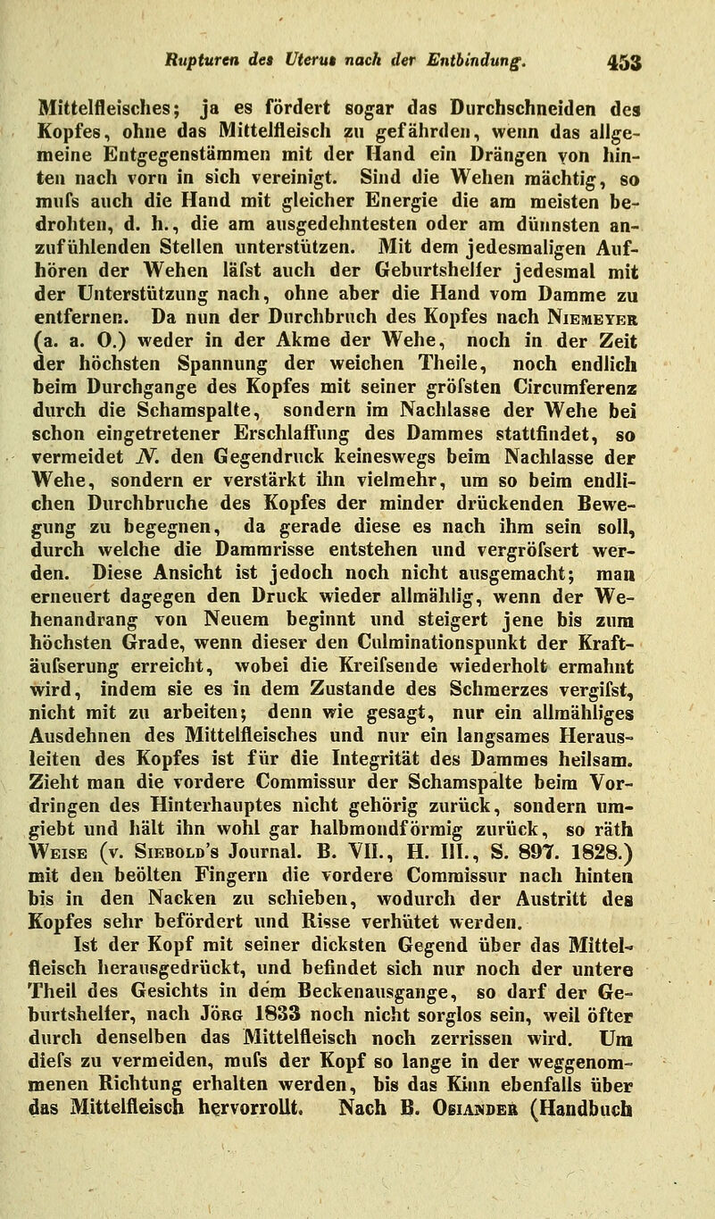 Mittelfleisches; ja es fördert sogar das Durchschneiden des Kopfes, ohne das Mittelfleisch zu gefährden, wenn das allge- meine Entgegenstämmen mit der Hand ein Drängen von hin- ten nach vorn in sich vereinigt. Sind die Wehen mächtig, so mufs auch die Hand mit gleicher Energie die am meisten be- drohten, d. h., die am ausgedehntesten oder am dünnsten an- zufühlenden Stellen unterstützen. Mit dem jedesmaligen Auf- hören der Wehen läfst auch der Geburtsheller jedesmal mit der Unterstützung nach, ohne aber die Hand vom Damme zu entfernen. Da nun der Durchbruch des Kopfes nach Niemeyer (a. a. O.) weder in der Akme der Wehe, noch in der Zeit der höchsten Spannung der weichen Theile, noch endlich beim Durchgange des Kopfes mit seiner gröfsten Circumferenz durch die Schamspalte, sondern im Nachlasse der Wehe bei schon eingetretener Erschlaffung des Dammes stattfindet, so vermeidet N. den Gegendruck keineswegs beim Nachlasse der Wehe, sondern er verstärkt ihn vielmehr, um so beim endli- chen Durchbruche des Kopfes der minder drückenden Bewe- gung zu begegnen, da gerade diese es nach ihm sein soll, durch welche die Dammrisse entstehen und vergröfsert wer- den. Diese Ansicht ist jedoch noch nicht ausgemacht; man erneuert dagegen den Druck wieder allmählig, wenn der We- henandrang von Neuem beginnt und steigert jene bis zum höchsten Grade, wenn dieser den Culminationspunkt der Kraft- äufserung erreicht, wobei die Kreifsende wiederholt ermahnt wird, indem sie es in dem Zustande des Schmerzes vergifst, nicht mit zu arbeiten; denn wie gesagt, nur ein allmähliges Ausdehnen des Mittelfleisches und nur ein langsames Heraus- leiten des Kopfes ist für die Integrität des Dammes heilsam. Zieht man die vordere Commissur der Schamspalte beim Vor- dringen des Hinterhauptes nicht gehörig zurück, sondern um- giebt und hält ihn wohl gar halbmondförmig zurück, so räth Weise (v. Siebolb's Journal. B. VII., H. III., S. 897. 1828.) mit den beölten Fingern die vordere Commissur nach hinten bis in den Nacken zu schieben, wodurch der Austritt des Kopfes sehr befördert und Risse verhütet werden. Ist der Kopf mit seiner dicksten Gegend über das Mittel-» fleisch herausgedrückt, und befindet sich nur noch der untere Theil des Gesichts in dem Beckenausgange, so darf der Ge- burtsheller, nach Jörg 1833 noch nicht sorglos sein, weil öfter durch denselben das Mittelfleisch noch zerrissen wird. Um diefs zu vermeiden, mufs der Kopf so lange in der weggenom- menen Richtung erhalten werden, bis das Kinn ebenfalls über das Mittelfleisch hervorrollt. Nach B. Osiamder (Handbuch