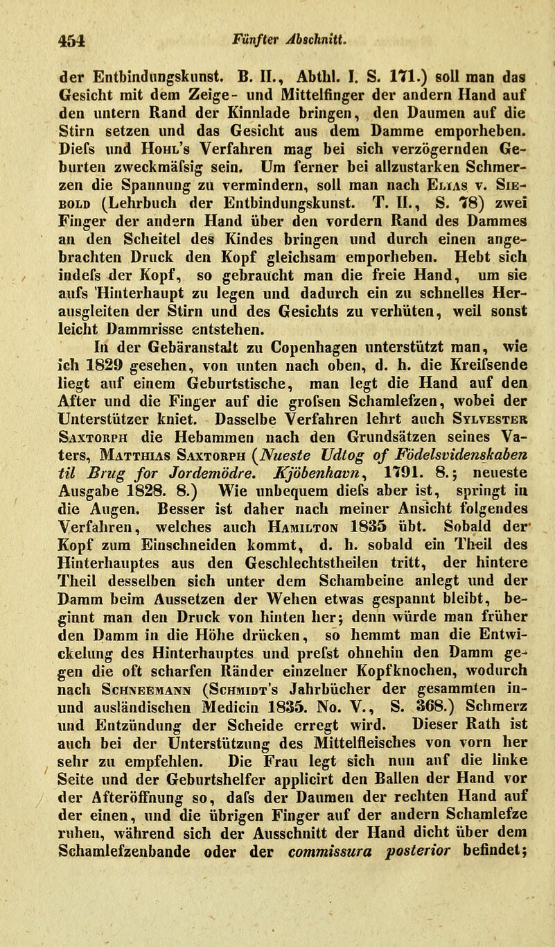 der Entbiudungskunst. B. IL, Abthl. I. S. 171.) soll man das Gesicht mit dem Zeige- und Mittelfinger der andern Hand auf den untern Rand der Kinnlade bringen, den Daumen auf die Stirn setzen und das Gesicht aus dem Damme emporheben. Diefs und Hohl's Verfahren mag bei sich verzögernden Ge- burten zweckmäfsig sein. Um ferner bei allzustarken Schmer- zen die Spannung zu vermindern, soll man nach Elias v. Sie- bold (Lehrbuch der Entbindungskunst. T. IL, S. 78) zwei Finger der andern Hand über den vordem Rand des Dammes an den Scheitel des Kindes bringen und durch einen ange- brachten Druck den Kopf gleichsam emporheben. Hebt sich indefs der Kopf, so gebraucht man die freie Hand, um sie aufs 'Hinterhaupt zu legen und dadurch ein zu schnelles Her- ausgleiten der Stirn und des Gesichts zu verhüten, weil sonst leicht Dammrisse entstehen. In der Gebäranstalt zu Copenhagen unterstützt man, wie ich 1829 gesehen, von unten nach oben, d. h. die Kreifsende liegt auf einem Geburtstische, man legt die Hand auf den After und die Finger auf die grofsen Schamlefzen, wobei der Unterstützer kniet. Dasselbe Verfahren lehrt auch Sylvester Saxtorph die Hebammen nach den Grundsätzen seines Va- ters, Matthias Saxtorph (Nueste Udtog of Födelsvidenskaben til Brug for Jordemödre. Kjöbenhavn, 1791. 8.; neueste Ausgabe 1828. 8.) Wie unbequem diefs aber ist, springt in die Augen. Besser ist daher nach meiner Ansicht folgendes Verfahren, welches auch Hamilton 1835 übt. Sobald der Kopf zum Einschneiden kommt, d. h. sobald ein Theil des Hinterhauptes aus den Geschlechtstheilen tritt, der hintere Theil desselben sich unter dem Schambeine anlegt und der Damm beim Aussetzen der Wehen etwas gespannt bleibt, be- ginnt man den Druck von hinten her; denn würde man früher den Damm in die Höhe drücken, so hemmt man die Entwi- ckelung des Hinterhauptes und prefst ohnehin den Damm ge- gen die oft scharfen Ränder einzelner Kopfknochen, wodurch nach Schneemann (Schmidt's Jahrbücher der gesammten in- und ausländischen Medicin 1835. No. V., S. 368.) Schmerz und Entzündung der Scheide erregt wird. Dieser Rath ist auch bei der Unterstützung des Mittelfleisches von vorn her sehr zu empfehlen. Die Frau legt sich nun auf die linke Seite und der Geburtshelfer applicirt den Ballen der Hand vor der Afteröffnung so, dafs der Daumen der rechten Hand auf der einen, und die übrigen Finger auf der andern Schamlefze ruhen, während sich der Ausschnitt der Hand dicht über dem Schamlefzenbande oder der commissura posterior befindet;