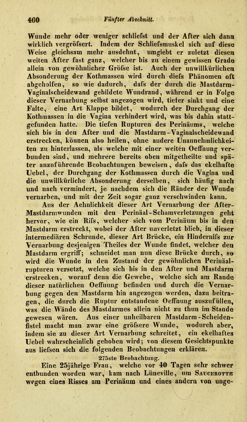 Wunde mehr oder weniger schliefet und der After sich dann wirklich vergröfsert. Indem der Schliefsmuskel sich auf diese Weise gleichsam mehr ausdehnt, umgiebt er zuletzt diesen weiten After fast ganz, welcher bis zu einem gewissen Grade allein von gewöhnlicher Gröfse ist. Auch der unwillkürlichen Absonderung der Kothmassen wird durch diefs Phänomen oft abgeholfen, so wie dadurch, dafs der durch die Mastdarm- Vaginalscheidewand gebildete Wundrand, während er in Folge dieser Vernarbung selbst angezogen wird, tiefer sinkt und eine Falte, eine Art Klappe bildet, wodurch der Durchgang der Kothmassen in die Vagina verhindert wird, was bis dahin statt- gefunden hatte. Die tiefen Rupturen des Perinäums, welche sich bis in den After und die Mastdarm-Vaginalscheidewand erstrecken, können also heilen, ohne andere Unannehmlichkei- ten zu hinterlassen, als welche mit einer weiten Oeffnung ver- bunden sind, und mehrere bereits oben mitgetheilte und spä- ter anzuführende Beobachtungen beweisen, dafs das ekelhafte Uebel, der Durchgang der Kothmassen durch die Vagina und die unwillkürliche Absonderung derselben, sich häufig nach und nach vermindert, je nachdem sich die Ränder der Wunde vernarben, und mit der Zeit sogar ganz verschwinden kann. Aus der Aehnlichkeit dieser Art Vernarbung der After- Mastdarmwunden mit den Perinäal- Schamverletzungen geht hervor, wie ein Rifs, welcher sich vom Perinäum bis in den Mastdarm erstreckt, wobei der After unverletzt blieb, in dieser intermediären Schrunde, dieser Art Brücke, ein Hindernifs zur Vernarbung desjenigen Theiles der Wunde findet, welcher den Mastdarm ergriff; schneidet man nun diese Brücke durch, so wird die Wunde in den Zustand der gewöhnlichen Perinäal- rupturen versetzt, welche sich bis in den After und Mastdarm erstrecken, worauf denn die Gewebe, welche sich am Rande dieser natürlichen Oeffnung befinden und durch die Vernar- bung gegen den Mastdarm hin angezogen werden, dazu beitra- gen, die durch die Ruptur entstandene Oeffnung auszufüllen, was die Wände des Mastdarmes allein nicht zu thun im Stande gewesen wären. Aus einer unheilbaren Mastdarm-Scheiden- flstel macht man zwar eine gröfsere Wunde, wodurch aber, indem sie zu dieser Art Vernarbung schreitet, ein ekelhaftes Uebel wahrscheinlich gehoben wird; von diesem Gesichtspunkte aus liefsen sich die folgenden Beobachtungen erklären. 275ste Beobachtung. Eine 25jährige Frau, welche vor 40 Tagen sehr schwer entbunden worden war, kam nach Lüneville, um Saucerotte wegen eines Risses am Perinäum und eines andern von unge-