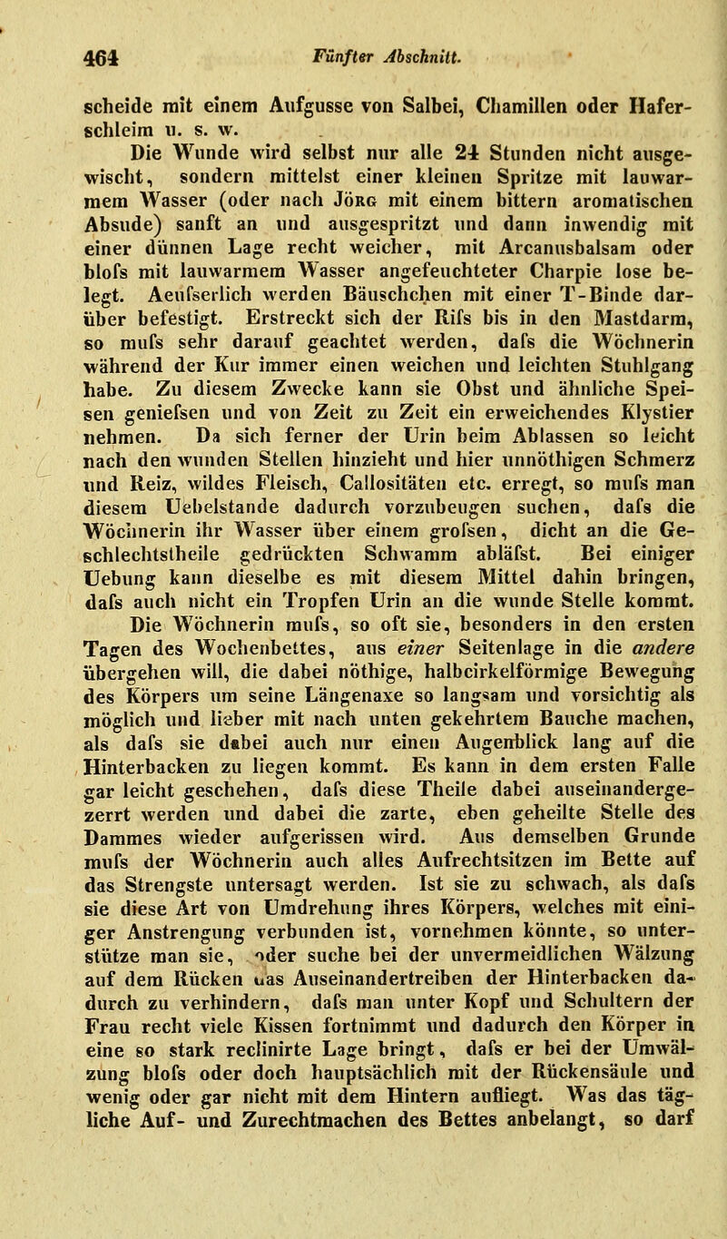 scheide mit einem Aufgusse von Salbei, Chamillen oder Hafer- schleim u. s. w. Die Wunde wird selbst nur alle 24 Stunden nicht ausge- wischt, sondern mittelst einer kleinen Spritze mit lauwar- mem Wasser (oder nach Jörg mit einem bittern aromalischen Absude) sanft an und ausgespritzt und dann inwendig mit einer dünnen Lage recht weicher, mit Arcanusbalsam oder blofs mit lauwarmem Wasser angefeuchteter Charpie lose be- legt. Aeufserlich werden Bäuschchen mit einer T-Binde dar- über befestigt. Erstreckt sich der Rifs bis in den Mastdarm, so mufs sehr darauf geachtet werden, dafs die Wöchnerin während der Kur immer einen weichen und leichten Stuhlgang habe. Zu diesem Zwecke kann sie Obst und ähnliche Spei- sen geniefsen und von Zeit zu Zeit ein erweichendes Klystier nehmen. Da sich ferner der Urin beim Ablassen so leicht nach den wunden Stellen hinzieht und hier unnöthigen Schmerz und Reiz, wildes Fleisch, Callositäten etc. erregt, so mufs man diesem Uebelstande dadurch vorzubeugen suchen, dafs die Wöchnerin ihr Wasser über einem grofsen, dicht an die Ge- schlechtsteile gedrückten Schwamm abläfst. Bei einiger Uebung kann dieselbe es mit diesem Mittel dahin bringen, dafs auch nicht ein Tropfen Urin an die wunde Stelle kommt. Die Wöchnerin mufs, so oft sie, besonders in den ersten Tagen des Wochenbettes, aus einer Seitenlage in die andere übergehen will, die dabei nöthige, halbcirkelförmige Bewegung des Körpers um seine Längenaxe so langsam und vorsichtig als möglich und lieber mit nach unten gekehrtem Bauche machen, als dafs sie dabei auch nur einen Augenblick lang auf die Hinterbacken zu liegen kommt. Es kann in dem ersten Falle gar leicht geschehen, dafs diese Theile dabei auseinanderge- zerrt werden und dabei die zarte, eben geheilte Stelle des Dammes wieder aufgerissen wird. Aus demselben Grunde mufs der Wöchnerin auch alles Aufrechtsitzen im Bette auf das Strengste untersagt werden. Ist sie zu schwach, als dafs sie diese Art von Umdrehung ihres Körpers, welches mit eini- ger Anstrengung verbunden ist, vornehmen könnte, so unter- stütze man sie, oder suche bei der unvermeidlichen Wälzung auf dem Rücken uas Auseinandertreiben der Hinterbacken da- durch zu verhindern, dafs man unter Kopf und Schultern der Frau recht viele Kissen fortnimmt und dadurch den Körper in eine so stark reclinirte Lage bringt, dafs er bei der Umwäl^ zung blofs oder doch hauptsächlich mit der Rtickensäule und wenig oder gar nicht mit dem Hintern aufliegt. Was das täg- liche Auf- und Zurechtmachen des Bettes anbelangt, so darf