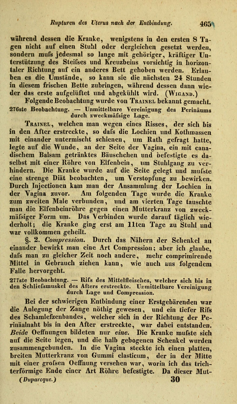 während dessen die Kranke, wenigstens in den ersten 8 Ta- gen nicht auf einen Stuhl oder dergleichen gesetzt werden, sondern mufs jedesmal so lange mit gehöriger, kräftiger Un- terstützung des Steifses und Kreuzbeins vorsichtig in horizon- taler Richtung auf ein anderes Bett gehoben werden. Erlau- ben es die Umstände, so kann sie die nächsten 24 Stunden in diesem frischen Bette zubringen, während dessen dann wie- der das erste aufgelüftet und abgekühlt wird. (Wigand.) Folgende Beobachtung wurde von Trainel bekannt gemacht. 276ste Beobachtung. — Unmittelbare Vereinigung des Perinäums durch zweckmäfsige Lage. Trainel, welchen man wegen eines Risses, der sich bis in den After erstreckte, so dafs die Lochien und Kothmassen mit einander untermischt schienen, um Rath gefragt hatte, legte auf die Wunde, an der Seite der Vagina, ein mit cana- dischem Balsam getränktes Bäuschchen und befestigte es da- selbst mit einer Röhre von Elfenbein, um Stuhlgang zu ver- hindern. Die Kranke wurde auf die Seite gelegt und mufste eine strenge Diät beobachten, um Verstopfung zu bewirken. Durch Injectionen kam man der Ansammlung der Lochien in der Vagina zuvor. Am folgenden Tage wurde die Kranke zum zweiten Male verbunden, und am vierten Tage tauschte man die Elfenbeinröhre gegen einen Mutterkranz von zweck- mäfsiger Form um. Das Verbinden wurde darauf täglich wie- derholt; die Kranke ging erst am Uten Tage zu Stuhl und war vollkommen geheilt. §. 2. Compression. Durch das Nähern der Schenkel an einander bewirkt man eine Art Compression; aber ich glaube, dafs man zu gleicher Zeit noch andere, mehr comprimirende Mittel in Gebrauch ziehen kann, wie auch aus folgendem Falle hervorgeht. 2TTste Beobachtung. — Rite des Mittelfleisches, welcher sich bis in den Schliefsmuskel des Afters erstreckte. Unmittelbare Vereinigung durch Lage und Compression. Bei der schwierigen Entbindung einer Erstgebärenden war die Anlegung der Zange nöthig gewesen, und ein tiefer RiTs des Schamlefzenbandes, welcher sich in der Richtung der Pe- rinäalnaht bis in den After erstreckte, war dabei entstanden. Beide Oeffnungen bildeten nur eine. Die Kranke mufste sich auf die Seite legen, und die halb gebogenen Schenkel wurden zusammengebunden. In die Vagina steckte ich einen platten, breiten Mutterkranz von Gummi elasticum, der in der Mitte mit einer grofsen Oeffnung versehen war, worin ich das trich- terförmige Ende einer Art Röhre befestigte. Da dieser Mut- (Duparcque.) 30