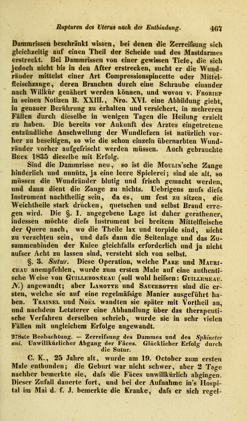 Dammrissen beschränkt wissen, bei denen die Zerreifsung sich gleichzeitig auf einen Theil der Scheide und des Mastdarmes erstreckt. Bei Dammrissen von einer gewissen Tiefe, die sicli jedoch nicht bis in den After erstrecken, sucht er die Wund- ränder mittelst einer Art Compressionspincette oder Mittel- fleischzange, deren Branchen durch eine Schraube einander nach Willkür genähert werden können, und wovon v. Froriep in seinen Notizen B. XXIII., Nro. XVI. eine Abbildung giebt, in genauer Berührung zu erhalten und versichert, in mehreren Fällen durch dieselbe in wenigen Tagen die Heilung erzielt zu haben. Die bereits vor Ankunft des Arztes eingetretene entzündliche Anschwellung der Wundlefzen ist natürlich vor- her zu beseitigen, so wie die schon einzeln übernarbten Wund- ränder vorher aufgefrischt werden müssen. Auch gebrauchte Beck 1835 dieselbe mit Erfolg. Sind die Dammrisse neu, so ist die MouLiis'sche Zange hinderlich und unnütz, ja eine leere Spielerei; sind sie alt, so müssen die Wundränder blutig und frisch gemacht werden, und dann dient die Zange zu nichts. Uebrigens mufs diefs Instrument nachtheilig sein, da es, um fest zu sitzen, die Weichtheile stark drücken, quetschen und selbst Brand erre- gen wird. Die §. 1. angegebene Lage ist daher gerathener, indessen möchte diefs Instrument bei breitem Mittelfleische der Quere nach, wo die Theile lax und torpide sind, nicht zu verachten sein, und dafs dann die Seitenlage und das Zu- sammenbinden der Kniee gleichfalls erforderlich und ja nicht aufser Acht zu lassen sind, versteht sich von selbst. §. 3. Sutur. Diese Operation, welche Pake und Mauri- ceatj anempfehlen, wurde zum ersten Male auf eine authenti- sche Weise von GuilleboniJeau (soll wohl heifsen: Guillemeau. iV.) angewandt; aber Lamotte und Saucerotte sind die er- sten, welche sie auf eine regelmäfsige Manier ausgeführt ha- ben. Traikel und Noel wandten sie später mit Vortheil an, und nachdem Letzterer eine Abhandlung über das therapeuti- sche Verfahren derselben schrieb, wurde sie in sehr vielen Fällen mit ungleichem Erfolge angewandt. 278sle Beobachtung. — Zerreifsung des Dammes und des Sphincter ani. Unwillkürlicher Abgang der Fäces. Glücklicher Erfolg durch die Sutur. C. K., 25 Jahre alt, wurde am 19. October zum ersten Male entbunden; die Geburt war nicht schwer, aber 2 Tage nachher bemerkte sie, dafs die Fäces unwillkürlich abgingen. Dieser Zufall dauerte fort, und bei der Aufnahme in's Hospi- tal im Mai d. f. J. bemerkte die Kranke, dafs er sich regel-