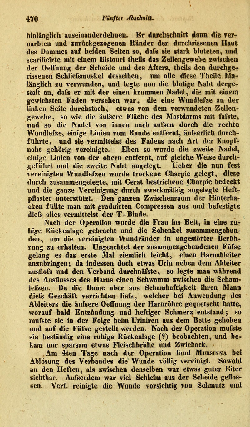 hinlänglich auseinanderdehnen. Er durchschnitt dann die Ter« narbten und zurückgezogenen Ränder der durchrissenen Haut des Dammes auf beiden Seiten so, dafs sie stark bluteten, und gcarificirte mit einem Bistouri theils das Zellengewebe zwischen der Oeffnung der Scheide und des Afters, theils den durchge- rissenen Schliefsmuskel desselben, um alle diese Theile hin- länglich zu verwunden, und legte nun die blutige Naht derge- stalt an, dafs er mit der einen krummen Nadel, die mit einem gewichsten Faden versehen war, die eine Wundlefze an der linken Seite durchstach, etwas von dem verwundeten Zellen- gewebe, so wie die äufsere Fläche des Mastdarms mit fafste, und so die Nadel von innen nach aufsen durch die rechte Wundlefze, einige Linien vom Rande entfernt, äufserlich durch- führte, und sie vermittelst des Fadens nach Art der Knopf- naht gehörig vereinigte. Eben so wurde die zweite Nadel, einige Linien von der obern entfernt, auf gleiche Weise durch- geführt und die zweite Naht angelegt. Ueber die nun fest vereinigten Wundlefzen wurde trockene Charpie gelegt, diese durch zusammengelegte, mit Cerat bestrichene Charpie bedeckt und die ganze Vereinigung durch zweckmäfsig angelegte Heft- pflaster unterstützt. Den ganzen Zwischenraum der Hinterba- cken füllte man mit graduirten Compressen aus und befestigte diefs alles vermittelst der T-Binde. Nach der Operation wurde die Frau ins Bett, in eine ru- hige Rückenlage gebracht und die Schenkel zusammengebun- den, um die vereinigten Wundränder in ungestörter Berüh- rung zu erhalten. Ungeachtet der zusammengebundenen Füfse gelang es das erste Mal ziemlich leicht, einen Harnabieiter anzubringen; da indessen doch etwas Urin neben dem Abieiter ausflofs und den Verband durchnäfste, so legte man während des Ausflusses des Harns einen Schwamm zwischen die Scham- lefzen. Da die Dame aber aus Schamhaftigkeit ihren Mann diefs Geschäft verrichten liefs, welcher bei Anwendung des Abieiters die äufsere Oeffnung der Harnröhre gequetscht hatte, worauf bald Entzündung und heftiger Schmerz entstand; so mufste sie in der Folge beim Uriniren aus dem Bette gehoben und auf die Füfse gestellt werden. Nach der Operation mufste sie beständig eine ruhige Rückenlage (?) beobachten, und be- kam nur sparsam etwas Fleischbrühe und Zwieback. • Am 4ten Tage nach der Operation fand Mursinna bei Ablösung des Verbandes die Wunde völlig vereinigt. Sowohl an den Heften, als zwischen denselben war etwas guter Eiter sichtbar. Aufserdem war viel Schleim aus der Scheide geflos- sen. Verf. reinigte die Wunde vorsichtig von Schmutz und