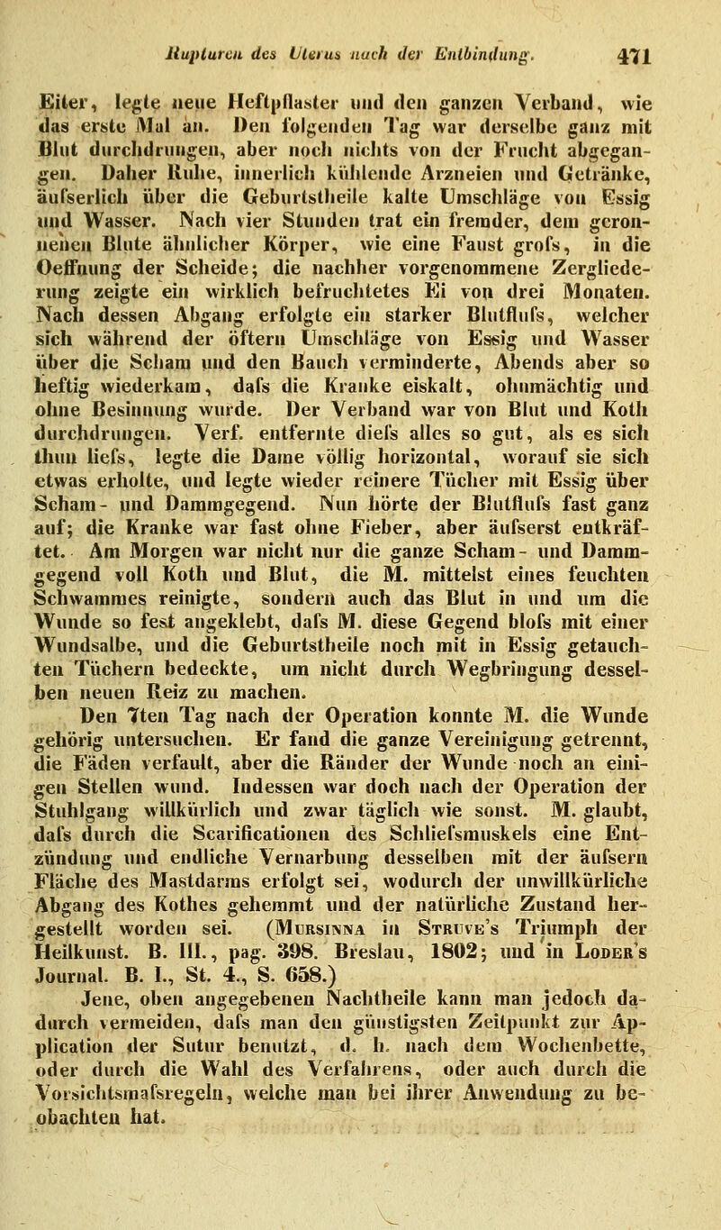 Eiler, legte neue Heftpflaster und den ganzen Verband, wie das erste Mal an. Den folgenden Tag war derselbe ganz mit Blut durchdrungen, aber noch nichts von der Frucht abgegan- gen. Daher Ruhe, innerlich kühlende Arzneien und Getränke, äufserlich über die Geburtstheile kalte Umschläge von Essig und Wasser. Nach vier Stunden trat ein fremder, dem geron- nenen Blute ähnlicher Körper, wie eine Faust grofs, in die Oeffnung der Scheide; die nachher vorgenommene Zergliede- rung zeigte ein wirklich befruchtetes Ei von drei Monaten. Nach dessen Abgang erfolgte ein starker Blutflufs, welcher sich während der öfteru Umschlage von Essig und Wasser über die Schani und den Bauch verminderte, Abends aber so heftig wiederkam, dafs die Kranke eiskalt, ohnmächtig und ohne Besinnung wurde. Der Verband war von Blut und Koth durchdrungen. Verf. entfernte diefs alles so gut, als es sich Ihun liefs, legte die Dame völlig horizontal, worauf sie sich etwas erholte, und legte wieder reinere Tücher mit Essig über Scham- und Dammgegend. Nun hörte der Blutflufs fast ganz auf; die Kranke war fast ohne Fieber, aber äufserst entkräf- tet. Am Morgen war nicht nur die ganze Scham- und Damm- gegend voll Koth und Blut, die M. mittelst eines feuchten Schwammes reinigte, sondern auch das Blut in und um die Wunde so fest angeklebt, dafs M. diese Gegend blofs mit einer Wundsalbe, und die Geburtstheile noch mit in Essig getauch- ten Tüchern bedeckte, um nicht durch Wegbringung dessel- ben neuen Reiz zu machen. Den Tten Tag nach der Operation konnte M. die Wunde gehörig untersuchen. Er fand die ganze Vereinigung getrennt, die Fäden verfault, aber die Ränder der Wunde noch an eini- gen Stellen wund. Indessen war doch nach der Operation der Stuhlgang willkürlich und zwar täglich wie sonst. M. glaubt, dafs durch die Scarificationen des Schließmuskels eine Ent- zündung und endliche Vernarbung desselben mit der äufsern Fläche des Mastdarms erfolgt sei, wodurch der unwillkürliche Abgang des Kothes gehemmt und der natürliche Zustand her- gestellt worden sei. (Mursinna in Struve's Triumph der Heilkunst. B. 111., pag. 398. Breslau, 1802; und in Loder's Journal. B. I., St. 4., S. 658.) Jene, oben angegebenen Nachtheile kann man jedoch da- durch vermeiden, dafs man den günstigsten Zeitpunkt zur Ap- plication der Sutur benutzt, d. 1k nach dem Wochenbette, oder durch die Wahl des Verfahrens, oder auch durch die Vorsichtsmafsregeln, welche man bei ihrer Anwendung zu be- obachten hat.