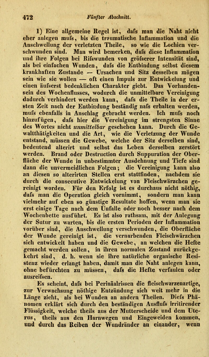 1) Eine allgemeine Regel ist, dafs man die Naht nicht eher anlegen mufs, bis die traumatische Inflammation und die Anschwellung der verletzten Theile, so wie die Lochien ver- schwunden sind. Man wird bemerken, dafs diese Inflammation und ihre Folgen bei Rifswunden von gröfserer Intensität sind, als bei einfachen Wunden, dafs die Entbindung selbst diesem krankhaften Zustande — Ursachen und Sitz desselben mögen sein wie sie wollen — oft einen Impuls zur Entwickelung und einen äufserst bedenklichen Charakter giebt. Das Vorhanden- sein des Wochenflusses, wodurch die unmittelbare Vereinigung dadurch verhindert werden kann, dafs die Theile in der er- sten Zeit nach der Entbindung beständig nafs erhalten werden, mufs ebenfalls in Anschlag gebracht werden. Ich mufs noch hinzufügen, dafs hier die Vereinigung im strengsten Sinne des Wortes nicht unmittelbar geschehen kann. Durch die Ge- walttätigkeiten und die Art, wie die Verletzung der Wunde entstand, müssen die Gewebe, welche der Sitz derselben sind, bedeutend alterirt und selbst das Leben derselben zerstört werden. Brand oder Destruction durch Suppuration der Ober- fläche der Wunde in unbestimmter Ausdehnung und Tiefe sind dann die unvermeidlichen Folgen; die Vereinigung kann also an diesen so alterirten Stellen erst stattfinden, nachdem sie durch die consecutive Entwickelung von Fleischwärzchen ge- reinigt worden. Für den Erfolg ist es durchaus nicht nöthig, dafs man die Operation gleich vornimmt, sondern man kann vielmehr auf eben so günstige Resultate hoffen, wenn man sie erst einige Tage nach dem Unfälle oder noch besser nach dem Wochenbette ausführt. Es ist also rathsam, mit der Anlegung der Suttir zu warten, bis die ersten Perioden der Inflammation vorüber sind, die Anschwellung verschwunden, die Oberfläche der Wunde gereinigt ist, die vernarbenden Fleischwärzchen sich entwickelt haben und die Gewebe, an welchen die Hefte gemacht werden sollen, in ihren normalen Zustand zurückge- kehrt sind, d. h. wenn sie ihre natürliche organische Resi- stenz wieder erlangt haben, damit man die Naht anlegen kann, ohne befürchten zu müssen, dafs die Hefte verfaulen oder ausreifseh. Es scheint, dafs bei Perinäalrissen die fleisch warzenartige, zur Verwachsung nöthige Entzündung sich weit mehr in die Länge zieht, als bei Wunden an andern Theilen. Diefs Phä- nomen erklärt sich durch den beständigen Ausflufs irritirender Flüssigkeit, welche theils aus der Mutterscheide und dem Ute- rus, theils aus den Harnwegen und Eingeweiden kommen, und durch das Reiben der Wundränder an einander, wenn