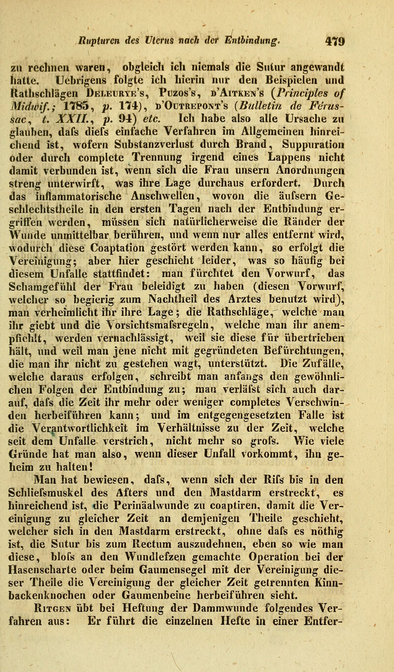 zu rechnen waren, obgleich ich niemals die Suiur angewandt hatte. Uebrigens folgte ich hierin nur den Beispielen und Rathschlägen Deleurye's, Puzos's, d'Aitken's (Principles of Midwif.; 1785, p. 174), d'Outrepont's (Bulletin de Fe'rus- sac, t. XXII., p. 94) etc. Ich habe also alle Ursache zu glauben, dafs diefs einfache Verfahren im Allgemeinen hinrei- chend ist, wofern Substanzverlust durch Brand, Suppuration oder durch complete Trennung irgend eines Lappens nicht damit verbunden ist, wenn sich die Frau unsern Anordnungen streng unterwirft, Was ihre Lage durchaus erfordert. Durch das inflammatorische Anschwellen, wovon die äufsern Ge- schlechtstheile in den ersten Tagen nach der Entbindung er- griffen werden, müssen sich natürlicherweise die Ränder der Wunde unmittelbar berühren, und wenn nur alles entfernt wird, wodurch diese Coaptation gestört werden kann, so erfolgt die Vereinigung; aber hier geschieht leider, was so häufig bei diesem Unfälle stattfindet: man fürchtet den Vorwurf, das Schamgefühl der Frau beleidigt zu haben (diesen Vorwurf, welcher so begierig zum Nachtheil des Arztes benutzt wird), man verheimlicht ihr ihre Lage; die Rathschläge,^ welche man ihr giebt und die Vorsichtsmafsregeln, welche man ihr anem- pfiehlt, werden vernachlässigt, weil sie diese für übertrieben hält, und weil man jene nicht mit gegründeten Befürchtungen, die man ihr nicht zu gestehen wagt, unterstützt. Die Zufälle, welche daraus erfolgen, schreibt man anfangs den gewöhnli- chen Folgen der Entbindung zu; mau verläfst sich auch dar- auf, dafs die Zeit ihr mehr oder weniger completes Verschwin- den herbeiführen kann; und im entgegengesetzten Falle ist die Verantwortlichkeit im Verhältnisse zu der Zeit, welche seit dem Unfälle verstrich, nicht mehr so grofs. Wie viele Gründe hat man also, wenn dieser Unfall vorkommt, ihn ge- heim zu halten! Man hat bewiesen, dafs, wenn sich der Rifs bis in den Schließmuskel des Afters und den Mastdarm erstreckt, es hinreichend ist, die Perinäalwunde zu coaptiren, damit die Ver- einigung zu gleicher Zeit an demjenigen Theile geschieht, welcher sich in den Mastdarm erstreckt, ohne dafs es nöthig ist, die Sutur bis zum Rectum auszudehnen, eben so wie man diese, blofs an den Wundlefzen gemachte Operation bei der Hasenscharte oder beim Gaumensegel mit der Vereinigung die- ser Theile die Vereinigung der gleicher Zeit getrennten Kinn- backenknochen oder Gaumenbeine herbeiführen sieht. Ritgen übt bei Heftung der Dammwunde folgendes Ver- fahren aus: Er führt die einzelnen Hefte in einer Entfer-