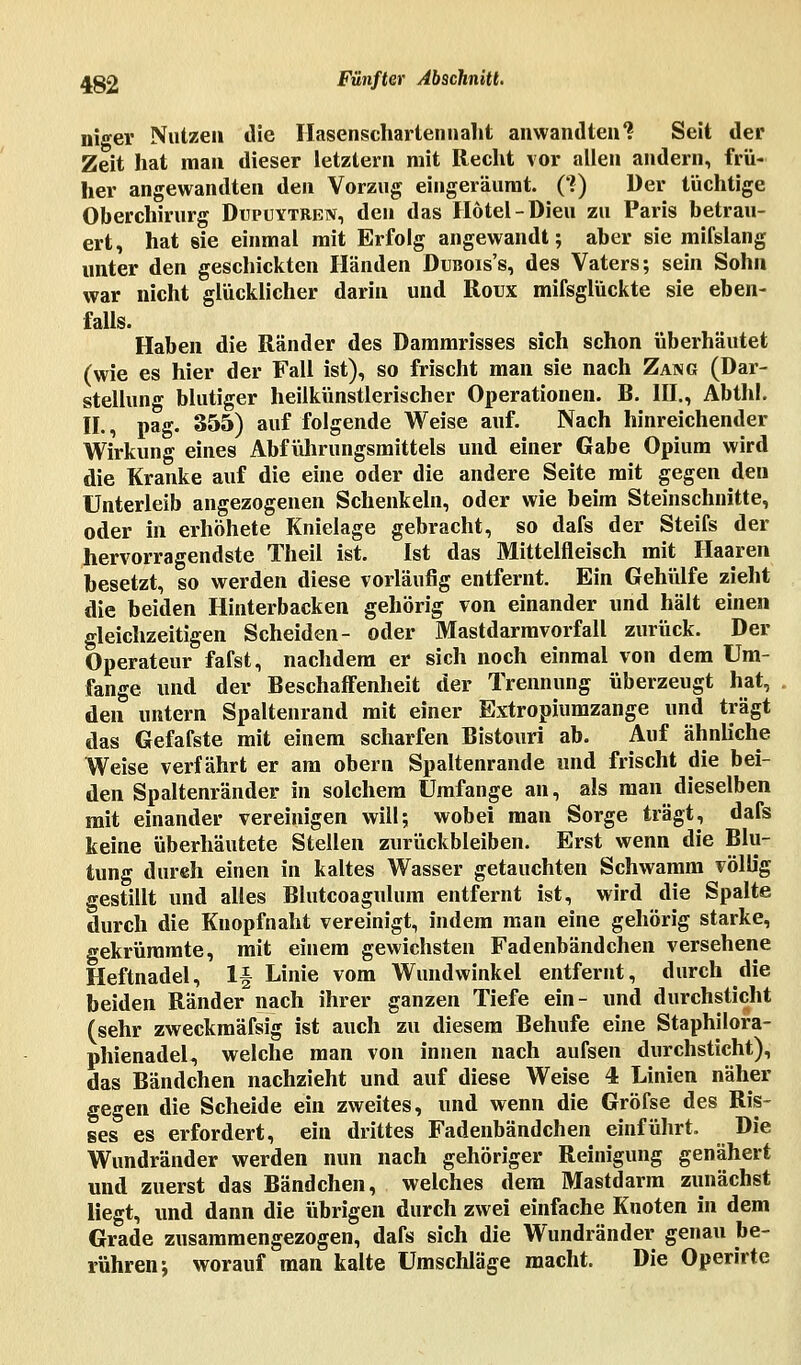 niger Nutze» die Hasenschartennaht anwandten 1 Seit der Zeit hat man dieser letztern mit Recht vor allen andern, frü- her angewandten den Vorzug eingeräumt. (?) Der tüchtige Oberchirurg Dupuytren, den das Hotel -Dieu zu Paris betrau- ert, hat sie einmal mit Erfolg angewandt; aber sie mifslang unter den geschickten Händen Dubois's, des Vaters; sein Sohn war nicht glücklicher darin und Roux mifsglückte sie eben- falls. Haben die Ränder des Dammrisses sich schon überhäutet (wie es hier der Fall ist), so frischt man sie nach Zang (Dar- stellung blutiger heilkünstlerischer Operationen. B. III., Abthl. IL, pag. 355) auf folgende Weise auf. Nach hinreichender Wirkung eines Abführungsmittels und einer Gabe Opium wird die Kranke auf die eine oder die andere Seite mit gegen den Unterleib angezogenen Schenkeln, oder wie beim Steinschnitte, oder in erhöhete Knielage gebracht, so dafs der Steifs der hervorragendste Theil ist. Ist das Mittelfleisch mit Haaren besetzt, so werden diese vorläufig entfernt. Ein Gehülfe zieht die beiden Hinterbacken gehörig von einander und hält einen gleichzeitigen Scheiden- oder Mastdarmvorfall zurück. Der Operateur fafst, nachdem er sich noch einmal von dem Um- fange und der Beschaffenheit der Trennung überzeugt hat, den untern Spaltenrand mit einer Extropiumzange und trägt das Gefafste mit einem scharfen Bistouri ab. Auf ähnliche Weise verfährt er am obern Spaltenrande und frischt die bei- den Spaltenränder in solchem Umfange an, als man dieselben mit einander vereinigen will; wobei man Sorge trägt, dafs keine überhäutete Stellen zurückbleiben. Erst wenn die Blu- tung dureh einen in kaltes Wasser getauchten Schwamm völUg gestillt und alles Blutcoagulum entfernt ist, wird die Spalte durch die Knopfnaht vereinigt, indem man eine gehörig starke, gekrümmte, mit einem gewichsten Fadenbändchen versehene Heftnadel, 1| Linie vom Wundwinkel entfernt, durch die beiden Ränder nach ihrer ganzen Tiefe ein- und durchsticht (sehr zweckmäfsig ist auch zu diesem Behufe eine Staphilora- phienadel, welche man von innen nach aufsen durchsticht), das Bändchen nachzieht und auf diese Weise 4 Linien näher gegen die Scheide ein zweites, und wenn die Gröfse des Ris- ses es erfordert, ein drittes Fadenbändchen einführt. Die Wundränder werden nun nach gehöriger Reinigung genähert und zuerst das Bändchen, welches dem Mastdarm zunächst liegt, und dann die übrigen durch zwei einfache Knoten in dem Grade zusammengezogen, dafs sich die Wundränder genau be- rühren; worauf man kalte Umschläge macht. Die Operirte