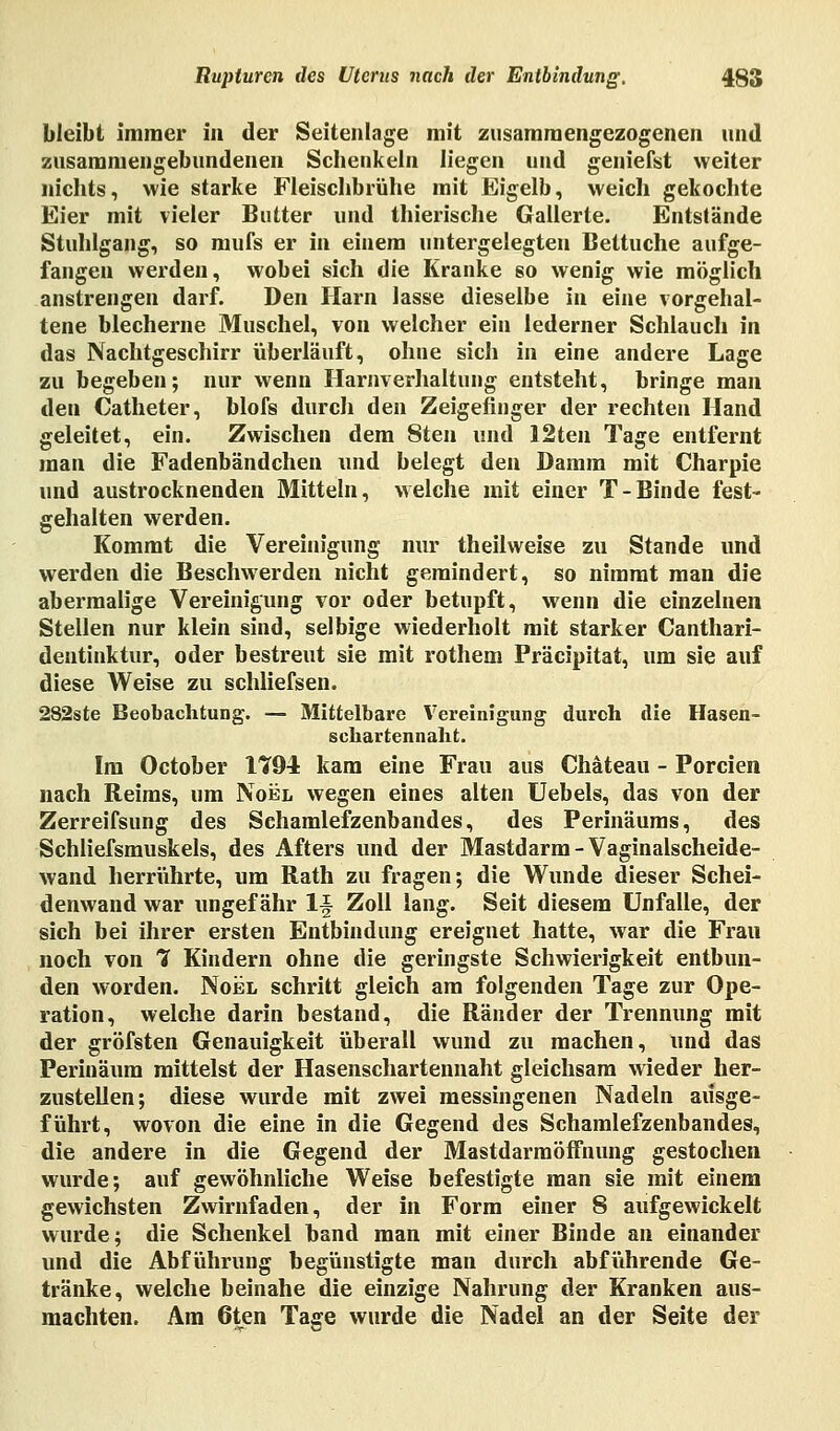 bleibt immer in der Seitenlage mit zusammengezogenen und zusammengebundenen Schenkein liegen und geniefst weiter nichts, wie starke Fleischbrühe mit Eigelb, weich gekochte Eier mit vieler Butter und thierische Gallerte. Entstände Stuhlgang, so mufs er in einem untergelegten Bettuche aufge- fangen werden, wobei sich die Kranke so wenig wie möglich anstrengen darf. Den Harn lasse dieselbe in eine vorgehal- tene blecherne Muschel, von welcher ein lederner Schlauch in das Nachtgeschirr überläuft, ohne sich in eine andere Lage zu begeben; nur wenn Harnverhaltung entsteht, bringe man den Catheter, blofs durch den Zeigefinger der rechten Hand geleitet, ein. Zwischen dem 8ten und 12ten Tage entfernt man die Fadenbändchen und belegt den Damm mit Charpie und austrocknenden Mitteln, welche mit einer T-Binde fest- gehalten werden. Kommt die Vereinigung nur theilweise zu Stande und werden die Beschwerden nicht gemindert, so nimmt man die abermalige Vereinigung vor oder betupft, wenn die einzelnen Stellen nur klein sind, selbige wiederholt mit starker Canthari- dentinktur, oder bestreut sie mit rothem Präcipitat, um sie auf diese Weise zu schliefsen. 282ste Beobachtung. — Mittelbare Vereinigung durch die Hasen- schartennaht. Im October 1¥94 kam eine Frau aus Chäteau - Porcien nach Reims, um Noel wegen eines alten Uebels, das von der Zerreifsung des Sehamlefzenbandes, des Perinäums, des Schliefsmuskels, des Afters und der Mastdarm-Vaginalscheide- wand herrührte, um Rath zu fragen; die Wunde dieser Schei- denwand war ungefähr lf Zoll lang. Seit diesem Unfälle, der sich bei ihrer ersten Entbindung ereignet hatte, war die Frau noch von 1 Kindern ohne die geringste Schwierigkeit entbun- den worden. Noel schritt gleich am folgenden Tage zur Ope- ration, welche darin bestand, die Ränder der Trennung mit der gröfsten Genauigkeit überall wund zu machen, und das Perinäum mittelst der Hasenschartennaht gleichsam wieder her- zustellen; diese wurde mit zwei messingenen Nadeln ausge- führt, wovon die eine in die Gegend des Schamlefzenbandes, die andere in die Gegend der MastdarmöfFnung gestochen wurde; auf gewöhnliche Weise befestigte man sie mit einem gewichsten Zwirnfaden, der in Form einer 8 aufgewickelt wurde; die Schenkel band man mit einer Binde an einander und die Abführung begünstigte man durch abführende Ge- tränke, welche beinahe die einzige Nahrung der Kranken aus- machten. Am 6ten Tage wurde die Nadel an der Seite der