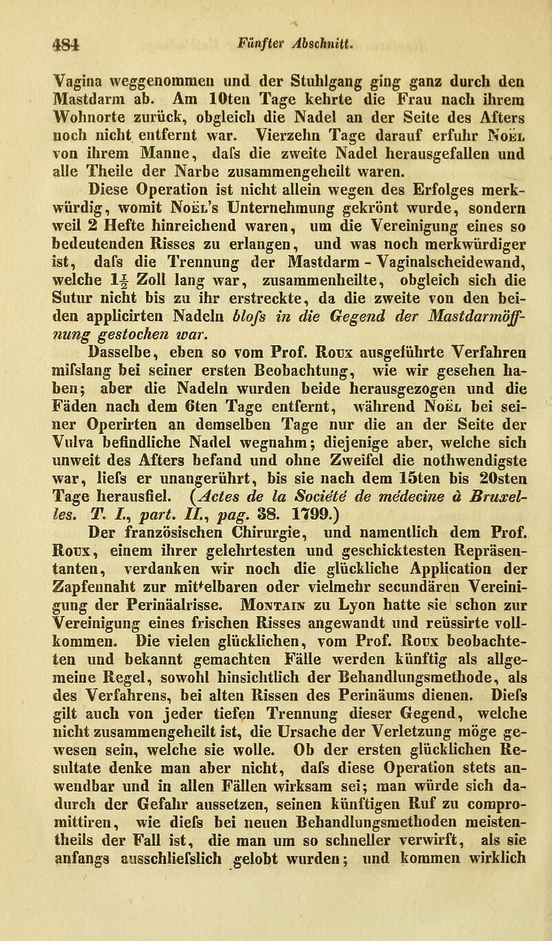 Vagina weggenommen und der Stuhlgang ging ganz durch den Mastdarm ab. Am lOten Tage kehrte die Frau nach ihrem Wohnorte zurück, obgleich die Nadel an der Seite des Afters noch nicht entfernt war. Vierzehn Tage darauf erfuhr Noel von ihrem Manne, dafs die zweite Nadel herausgefallen und alle Theile der Narbe zusammengeheilt waren. Diese Operation ist nicht allein wegen des Erfolges merk- würdig, womit Noel's Unternehmung gekrönt wurde, sondern weil 2 Hefte hinreichend waren, um die Vereinigung eines so bedeutenden Risses zu erlangen, und was noch merkwürdiger ist, dafs die Trennung der Mastdarm - Vaginalscheidewand, welche !L§ Zoll lang war, zusammenheilte, obgleich sich die Sutur nicht bis zu ihr erstreckte, da die zweite von den bei- den applicirten Nadeln blofs in die Gegend der Mastdarmöff- nung gestochen war. Dasselbe, eben so vom Prof. Roux ausgeführte Verfahren mifslang bei seiner ersten Beobachtung, wie wir gesehen ha- ben; aber die Nadeln wurden beide herausgezogen und die Fäden nach dem 6ten Tage entfernt, während Noel bei sei- ner Operirten an demselben Tage nur die an der Seite der Vulva befindliche Nadel wegnahm; diejenige aber, welche sich unweit des Afters befand und ohne Zweifel die notwendigste war, liefs er unangerührt, bis sie nach dem löten bis 20sten Tage herausfiel. (Actes de la Socie'te de me'decine ä Bruxel- les. T. /., part. IL, pag. 38. 1799.) Der französischen Chirurgie, und namentlich dem Prof. Roux, einem ihrer gelehrtesten und geschicktesten Repräsen- tanten, verdanken wir noch die glückliche Application der Zapfennaht zur mit'elbaren oder vielmehr secundären Vereini- gung der Perinäalrisse. Montain zu Lyon hatte sie schon zur Vereinigung eines frischen Risses angewandt und reüssirte voll- kommen. Die vielen glücklichen, vom Prof. Roux beobachte- ten und bekannt gemachten Fälle werden künftig als allge- meine Regel, sowohl hinsichtlich der Behandlungsmethode, als des Verfahrens, bei alten Rissen des Perinäums dienen. Diefs gilt auch von jeder tiefen Trennung dieser Gegend, welche nicht zusammengeheilt ist, die Ursache der Verletzung möge ge- wesen sein, welche sie wolle. Ob der ersten glücklichen Re- sultate denke man aber nicht, dafs diese Operation stets an- wendbar und in allen Fällen wirksam sei; man würde sich da- durch der Gefahr aussetzen, seinen künftigen Ruf zu compro- mittiren, wie diefs bei neuen Behandlungsmethoden meisten- teils der Fall ist, die man um so schneller verwirft, als sie anfangs ausschlielslich gelobt wurden; und kommen wirklich