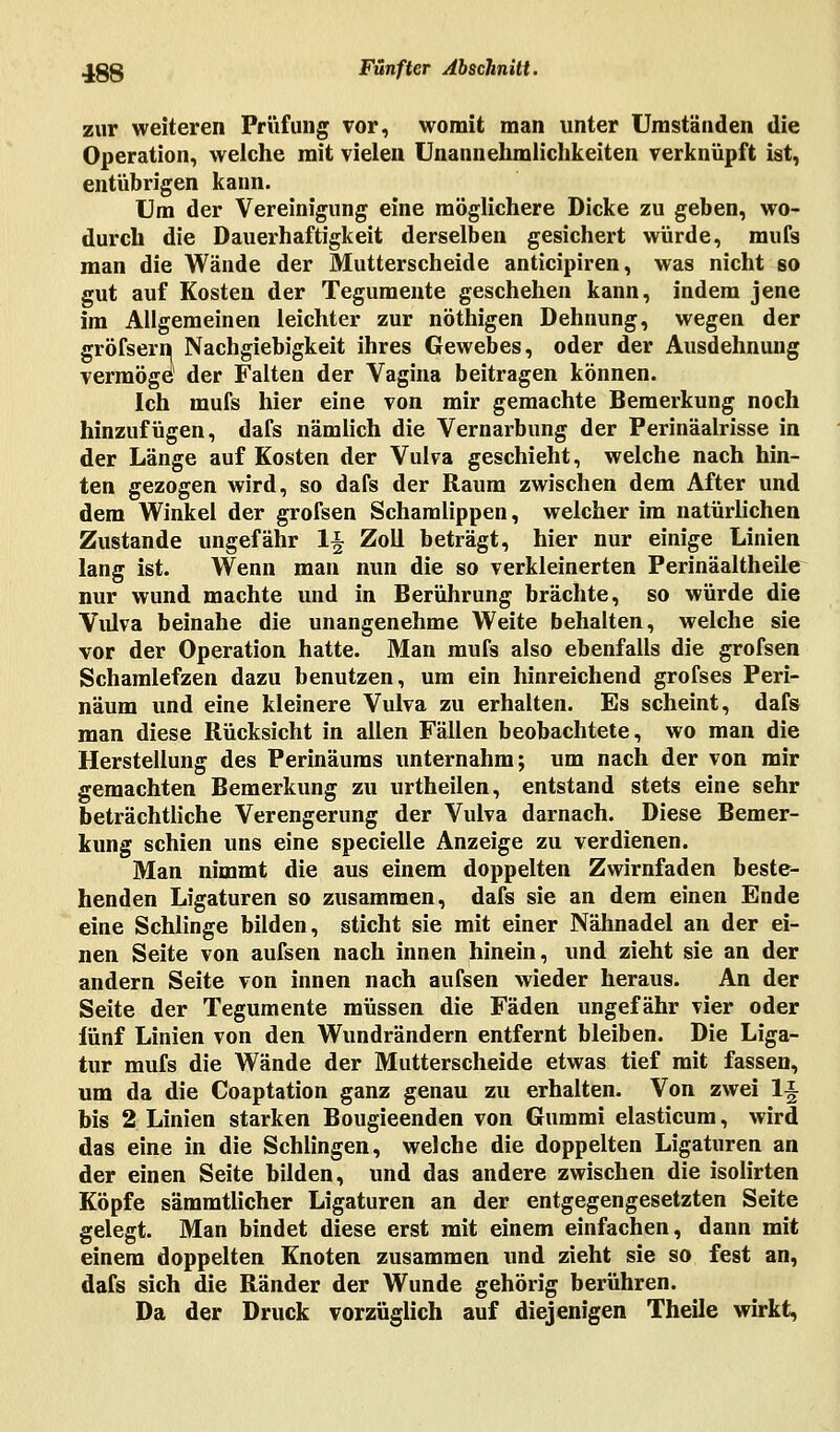 zur weiteren Prüfung vor, womit man unter Umständen die Operation, welche mit vielen Unannehmlichkeiten verknüpft ist, entübrigen kann. Um der Vereinigung eine möglichere Dicke zu geben, wo- durch die Dauerhaftigkeit derselben gesichert würde, mufs man die Wände der Mutterscheide anticipiren, was nicht so gut auf Kosten der Tegumente geschehen kann, indem jene im Allgemeinen leichter zur nöthigen Dehnung, wegen der gröfsern Nachgiebigkeit ihres Gewebes, oder der Ausdehnung vermöge der Falten der Vagina beitragen können. Ich mufs hier eine von mir gemachte Bemerkung noch hinzufügen, dafs nämlich die Vernarbung der Perinäalrisse in der Länge auf Kosten der Vulva geschieht, welche nach hin- ten gezogen wird, so dafs der Raum zwischen dem After und dem Winkel der grofsen Schamlippen, welcher im natürlichen Zustande ungefähr 1§ Zoll beträgt, hier nur einige Linien lang ist. Wenn man nun die so verkleinerten Perinäaltheile nur wund machte und in Berührung brächte, so würde die Vulva beinahe die unangenehme Weite behalten, welche sie vor der Operation hatte. Man mufs also ebenfalls die grofsen Schamlefzen dazu benutzen, um ein hinreichend grofses Peri- näum und eine kleinere Vulva zu erhalten. Es scheint, dafs man diese Rücksicht in allen Fällen beobachtete, wo man die Herstellung des Perinäums unternahm; um nach der von mir gemachten Bemerkung zu urtheilen, entstand stets eine sehr beträchtliche Verengerung der Vulva darnach. Diese Bemer- kung schien uns eine specielle Anzeige zu verdienen. Man nimmt die aus einem doppelten Zwirnfaden beste- henden Ligaturen so zusammen, dafs sie an dem einen Ende eine Schlinge bilden, sticht sie mit einer Nähnadel an der ei- nen Seite von aufsen nach innen hinein, und zieht sie an der andern Seite von innen nach aufsen wieder heraus. An der Seite der Tegumente müssen die Fäden ungefähr vier oder fünf Linien von den Wundrändern entfernt bleiben. Die Liga- tur mufs die Wände der Mutterscheide etwas tief mit fassen, um da die Coaptation ganz genau zu erhalten. Von zwei 1-J bis 2 Linien starken Bougieenden von Gummi elasticum, wird das eine in die Schlingen, welche die doppelten Ligaturen an der einen Seite bilden, und das andere zwischen die isolirten Köpfe sämmtlicher Ligaturen an der entgegengesetzten Seite gelegt. Man bindet diese erst mit einem einfachen, dann mit einem doppelten Knoten zusammen und zieht sie so fest an, dafs sich die Ränder der Wunde gehörig berühren. Da der Druck vorzüglich auf diejenigen Theile wirkt,