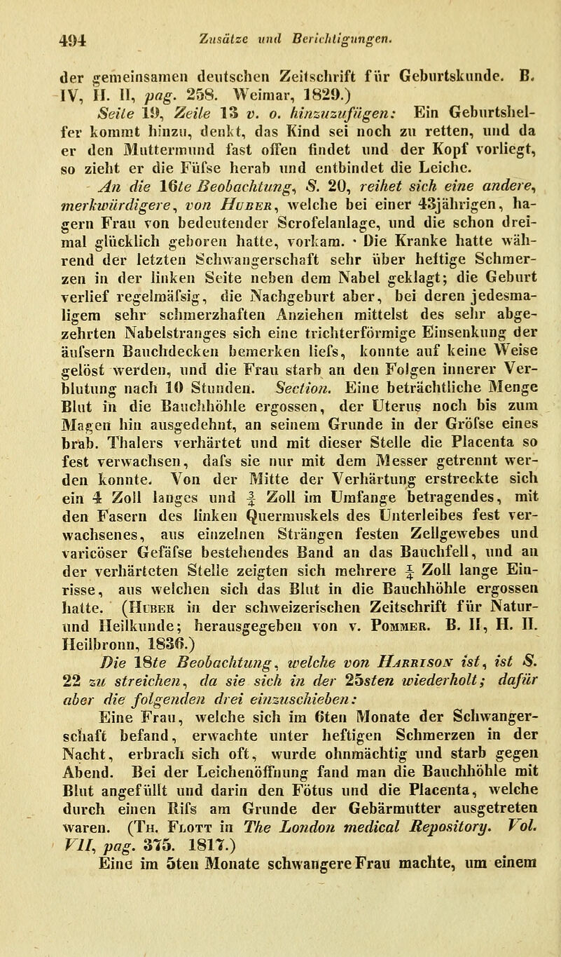 der gemeinsamen deutschen Zeilschrift für Geburtskunde. B« IV, H. II, pag. 258. Weimar, 1829.) Seile 19, Zeile 13 v. o. hinzuzufügen: Ein Geburtshel- fer kommt hinzu, denkt, das Kind sei noch zu retten, und da er den Muttermund fast offen findet und der Kopf vorliegt, so zieht er die Füfse herab und entbindet die Leiche. An die l§te Beobachtung, S. 20, reihet sich eine andere, merkwürdigere, von Huber, welche bei einer 43jährigen, ha- gern Frau von bedeutender Scrofelanlage, und die schon drei- mal glücklich geboren hatte, vorkam. • Die Kranke hatte wäh- rend der letzten Schwangerschaft sehr über heftige Schmer- zen in der linken Seite neben dem Nabel geklagt; die Geburt verlief regelmäfsig, die Nachgeburt aber, bei deren jedesma- ligem sehr schmerzhaften Anziehen mittelst des sehr abge- zehrten Nabelstranges sich eine trichterförmige Einsenkung der äufsern Bauchdecken bemerken liefs, konnte auf keine Weise gelöst werden, und die Frau starb an den Folgen innerer Ver- blutung nach 10 Stunden. Section. Eine beträchtliche Menge Blut in die Bauchhöhle ergossen, der Uterus noch bis zum Magen hin ausgedehnt, an seinem Grunde in der Gröfse eines bräb. Thalers verhärtet und mit dieser Stelle die Placenta so fest verwachsen, dafs sie nur mit dem Messer getrennt wer- den konnte. Von der Mitte der Verhärtung erstreckte sich ein 4 Zoll langes und f Zoll im Umfange betragendes, mit den Fasern des linken Quermuskels des Unterleibes fest ver- wachsenes, aus einzelnen Strängen festen Zellgewebes und varicöser Gefäfse bestehendes Band an das Bauchfell, und an der verhärteten Stelle zeigten sich mehrere ^ Zoll lange Ein- risse, aus welchen sich das Blut in die Bauchhöhle ergossen hatte. (Huber in der schweizerischen Zeitschrift für Natur- und Heilkunde; herausgegeben von v. Pommer. B. II, H. II. Heilbronn, 1836.) Die 18ie Beobachtung, welche von Harrisos ist, ist S. 22 zu streichen, da sie sich in der obsten wiederholt; dafür aber die folgenden drei einzuschieben: Eine Frau, welche sich im 6ten Monate der Schwanger- schaft befand, erwachte unter heftigen Schmerzen in der Nacht, erbrach sich oft, wurde ohnmächtig und starb gegen Abend. Bei der Leichenöffnung fand man die Bauchhöhle mit Blut angefüllt und darin den Fötus und die Placenta, welche durch einen Rifs am Grunde der Gebärmutter ausgetreten waren. (Th. Flott in The London medical Repository. Vol. VII, pag. 375. 1817.) Eine im 5ten Monate schwangere Frau machte, um einem