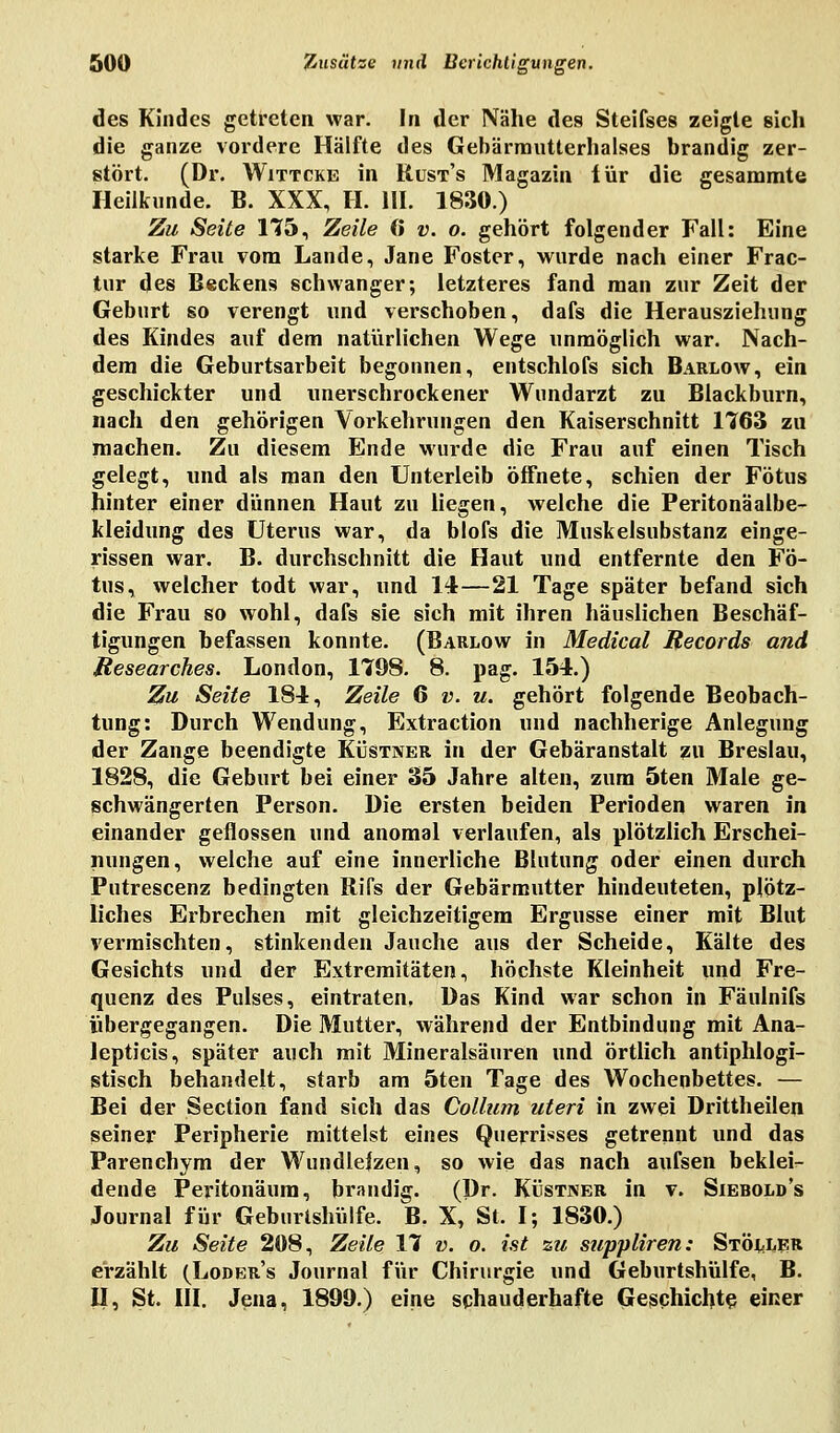 des Kindes getreten war. In der Nähe des Steifses zeigte sich die ganze vordere Hälfte des Gebärrautterhalses brandig zer- stört. (Dr. Wittcke in Kust's Magazin iür die gesammte Heilkunde. B. XXX, H. 111. 1830.) Zu Seite 175, Zeile (i v. o. gehört folgender Fall: Eine starke Frau vom Lande, Jane Foster, wurde nach einer Frac- jtur des Beckens schwanger; letzteres fand man zur Zeit der Geburt so verengt und verschoben, dafs die Herausziehung des Kindes auf dem natürlichen Wege unmöglich war. Nach- dem die Geburtsarbeit begonnen, entschlofs sich Barlow, ein geschickter und unerschrockener Wundarzt zu Blackburn, nach den gehörigen Vorkehrungen den Kaiserschnitt 1763 zu machen. Zu diesem Ende wurde die Frau auf einen Tisch gelegt, und als man den Unterleib öffnete, schien der Fötus hinter einer dünnen Haut zu liegen, welche die Peritonäalbe- kleidung des Uterus war, da blofs die Muskelsubstanz einge- rissen war. B. durchschnitt die Haut und entfernte den Fö- tus, welcher todt war, und 14—21 Tage später befand sich die Frau so wohl, dafs sie sich mit ihren häuslichen Beschäf- tigungen befassen konnte. (Barlow in Medical Records and Researches. London, 1798. 8. pag. 154.) Zu Seite 184, Zeile 6 v. u. gehört folgende Beobach- tung: Durch Wendung, Extraction und nachherige Anlegung der Zange beendigte Küstner in der Gebäranstalt zu Breslau, 1828, die Geburt bei einer 35 Jahre alten, zum 5ten Male ge- schwängerten Person. Die ersten beiden Perioden waren in einander geflossen und anomal verlaufen, als plötzlich Erschei- nungen, welche auf eine innerliche Blutung oder einen durch Putrescenz bedingten Rifs der Gebärmutter hindeuteten, plötz- liches Erbrechen mit gleichzeitigem Ergüsse einer mit Blut vermischten, stinkenden Jauche aus der Scheide, Kälte des Gesichts und der Extremitäten, höchste Kleinheit und Fre- quenz des Pulses, eintraten, Das Kind war schon in Fänlnifs übergegangen. Die Mutter, während der Entbindung mit Ana- lepticis, später auch mit Mineralsäuren und örtlich antiphlogi- stisch behandelt, starb am 5ten Tage des Wochenbettes. — Bei der Section fand sich das Collum uteri in zwei Drittheilen seiner Peripherie mittelst eines Querrisses getrennt und das Parenchym der Wundleizen, so wie das nach aufsen beklei- dende Peritonäum, brandig. (Dr. Küstner in v. Siebold's Journal für Geburtshülfe. B. X, St. I; 1830.) Zu Seite 208, Zeile 17 v. o. ist zu suppliren: Stöller erzählt (Loder's Journal für Chirurgie und Geburtshülfe, B. II, St. III. Jena, 1899.) eine schauderhafte Geschichte einer