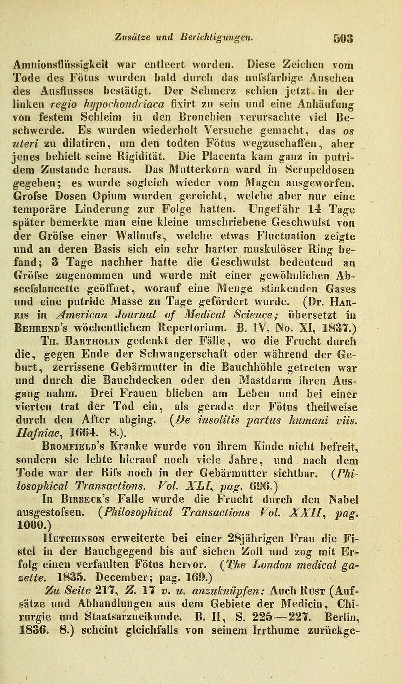 Amnionsflüssigkeit war entleert worden. Diese Zeichen vom Tode des Fötus wurden bald durch das uufsfarbige Ansehen des Ausflusses bestätigt. Der Schmerz schien jetzt in der linken regio kypochondriaca fixirt zu sein und eine Anhäufung von festem Schleim in den Bronchien verursachte viel Be- schwerde. Es wurden wiederholt Versuche gemacht, das os uteri zu dilaliren, um den todten Fötus wegzuschaffen, aber jenes behielt seine Rigidität. Die Placenta kam ganz in putri- dem Zustande heraus. Das Mutterkorn ward in Scrupeldosen gegeben; es wurde sogleich wieder vom Magen ausgeworfen. Grofse Dosen Opium wurden gereicht, welche aber nur eine temporäre Linderung zur Folge hatten. Ungefähr 14 Tage später bemerkte man eine kleine umschriebene Geschwulst von der Gröfse einer Wallnufs, welche etwas Fluctuation zeigte und an deren Basis sich ein sehr harter muskulöser Ring be- fand; 3 Tage nachher hatte die Geschwulst bedeutend an Gröfse zugenommen und wurde mit einer gewöhnlichen Ab- scefslancette geöffnet, worauf eine Menge stinkenden Gases und eine putride Masse zu Tage gefördert wurde. (Dr. Har- ris in American Journal of Medical Science; übersetzt in Behrend's wöchentlichem Repertorium. B. IV, No. XI, 1831.) Th. Bartholin gedenkt der Fälle, wo die Frucht durch die, gegen Ende der Schwangerschaft oder während der Ge- burt, zerrissene Gebärmutter in die Bauchhöhle getreten war und durch die Bauchdecken oder den Mastdarm ihren Aus- gang nahm. Drei Frauen blieben am Leben und bei einer vierten trat der Tod ein, als gerade der Fötus theilweise durch den After abging. {De insolitis partus humani viis. Hafniae, 1664. 8.). Bromfield's Kranke wurde von ihrem Kinde nicht befreit, sondern sie lebte hierauf noch viele Jahre, und nach dem Tode war der Rifs noch in der Gebärmutter sichtbar. (Phi- losophical Transactions. Vol. XLI, pag. 696.) In Birbeck's Falle wurde die Frucht durch den Nabel ausgestofsen. (Philosophical Transactions Vol. XXII, pag. 1000.) Hutchinson erweiterte bei einer 28jährigen Frau die Fi- stel in der Bauchgegend bis auf sieben Zoll und zog mit Er- folg einen verfaulten Fötus hervor. (The London medical ga- zette. 1835. December; pag. 169.) Zu Seite 217, Z. 17 v. u. anzuknüpfen: Auch Rust (Auf- sätze und Abhandlungen aus dem Gebiete der Medicin, Chi- rurgie und Staatsarzneikunde. B. II, S. 225 — 227. Berlin, 1836. 8.) scheint gleichfalls von seinem Irrthume zurückge-