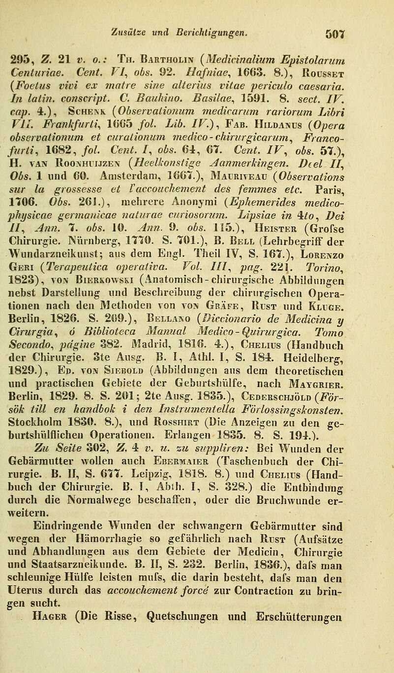 295, Z. 21 v. o.: Th. Bartholin (Medicinalium Epistolarum Centuriae. Cent. VI, obs. 92. Hafniae, 1663. 8.), Rousset (Foetus vivi ex matte sine alterius vitae periculo caesaria. In latin. conscript. C. Bauhino. Basilae, 1591. 8. sect. IV. cap. 4.), ScHEivk (Observationum 7nedirarum rariorum Libri VII. Frankfurti, 1665 fol. Lib. IV.), Fab. Hildanus (Opera observationum et curationum medico-chirurgicarum, Franco- furti, 1682, fol. Cent. I, obs. 64, 67. Cent. IV, obs. 57.), H. van Roonhvijzen (Heellconsiige Aanmerldngen. Diel II, Obs. 1 und 60. Amsterdam, 1667.), Mahriyeau (Observations sur la grossesse et l'accouchement des femmes etc. Paris, 1706. Obs. 261.), mehrere Anonymi (Ephemerides medico- physicae germanicae naturae curiosorum. Lipsiae in 4<fo, Bei II, Ann. 7. obs. 10. Ann. 9. obs. 115.), Heister (Grofse Chirurgie. Nürnberg, 1770. S. 701.), B. Bell (Lehrbegriff der Wundarzneikunst; aus dem Engl. Theil IV, S. 167.), Lorenzo Geri (Terapeuiica operatwa. Vol. III, pag. 221. Torino, 1823), von Bierkowski (Anatomisch-chirurgische Abbildungen liebst Darstellung und Beschreibung der chirurgischen Opera- tionen nach den Methoden von vor Gräfe, Rust und Kluge. Berlin, 1826. S. 209.), Bellaro (Biccionario de Medicina y Cirurgia, ö Biblioteca Manual Medico-Quirurgica. Tomo Secondo, pdgine 382. Madrid, 1816. 4.), Chelhjs (Handbuch der Chirurgie. 3te Ausg. B. I, Athi. I, S. 184. Heidelberg, 1829.), Ed. von Siebold (Abbildungen aus dem theoretischen und practischen Gebiete der Geburtshülfe, nach Maygrier. Berlin, 1829. 8. S. 201; 2te Ausg. 1835.), Cederschjöld (För- sök tili en handbok i den Instrumentella Förlossingskonsten. Stockholm 1830. 8.), und Rosshirt (Die Anzeigen zu den ge- burtshülflichen Operationen. Erlangen 1835. 8. S. 194.). Zu Seite 302, Z. 4 v. u. zu suppliren: Bei Wunden der Gebärmutter wollen auch Ebermaier (Taschenbuch der Chi- rurgie. B. II, S. 677. Leipzig, 1818. 8.) und Chelius (Hand- buch der Chirurgie. B. I, Abih. I, S. 328.) die Entbindung durch die Normalvvege beschaffen, oder die Bruchwunde er- weitern. Eindringende Wunden der schwangern Gebärmutter sind wegen der Hämorrhagie so gefährlich nach Rust (Aufsätze und Abhandlungen aus dem Gebiete der Medicin, Chirurgie und Staatsarzneikunde. B. II, S. 232. Berlin, 1836.), dafs man schleunige Hülfe leisten mufs, die darin besteht, dafs man den Uterus durch das accouchement force zur Contraction zu brin- gen sucht. Hager (Die Risse, Quetschungen und Erschütterungen