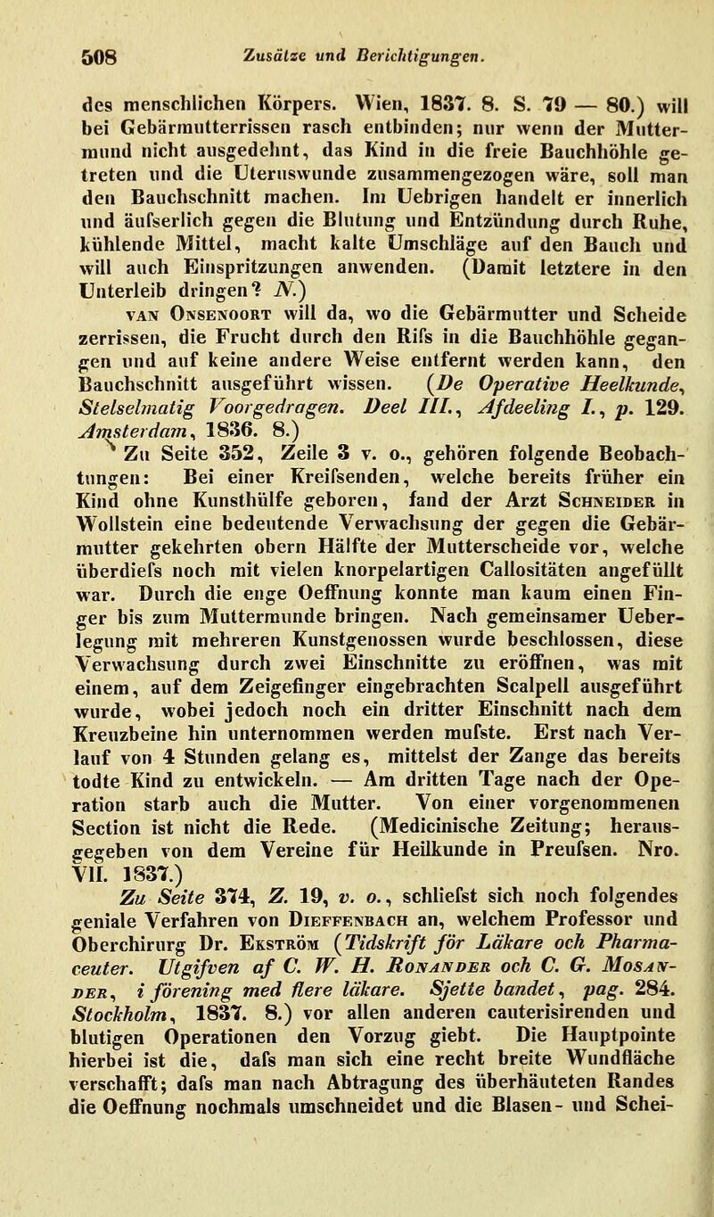 des menschlichen Körpers. Wien, 1837. 8. S. 79 — 80.) will bei Gebärmntterrissen rasch entbinden; nur wenn der Mutter- mund nicht ausgedehnt, das Kind in die freie Bauchhöhle ge- treten und die Uteruswunde zusammengezogen wäre, soll man den Bauchschnitt machen. Im Uebrigen handelt er innerlich und äufserlich gegen die Blutung und Entzündung durch Ruhe, kühlende Mittel, macht kalte Umschläge auf den Bauch und will auch Einspritzungen anwenden. (Damit letztere in den Unterleib dringen? N.) van Ojvsenoort will da, wo die Gebärmutter und Scheide zerrissen, die Frucht durch den Rifs in die Bauchhöhle gegan- gen und auf keine andere Weise entfernt werden kann, den Bauchschnitt ausgeführt wissen. {De Operative Heelkunde, Stelselmatig Voorgedragen. Deel HL, Ajdeeling L, p. 129. Amsterdam, 1836. 8.) Zu Seite 352, Zeile 3 v. o., gehören folgende Beobach- tungen: Bei einer Kreifsenden, welche bereits früher ein Kind ohne Kunsthülfe geboren, fand der Arzt Schneider in Wollstein eine bedeutende Verwachsung der gegen die Gebär- mutter gekehrten obern Hälfte der Mutterscheide vor, welche überdiefs noch mit vielen knorpelartigen Callositäten angefüllt war. Durch die enge Oeffnung konnte man kaum einen Fin- ger bis zum Muttermunde bringen. Nach gemeinsamer Ueber- legung mit mehreren Kunstgenossen wurde beschlossen, diese Verwachsung durch zwei Einschnitte zu eröffnen, was mit einem, auf dem Zeigefinger eingebrachten Scalpell ausgeführt wurde, wobei jedoch noch ein dritter Einschnitt nach dem Kreuzbeine hin unternommen werden mufste. Erst nach Ver- lauf von 4 Stunden gelang es, mittelst der Zange das bereits todte Kind zu entwickeln. — Am dritten Tage nach der Ope- ration starb auch die Mutter. Von einer vorgenommenen Section ist nicht die Rede. (Medicinische Zeitung; heraus- gegeben von dem Vereine für Heilkunde in Preufsen. Nro. VII. 1837.) Zu Seite 374, Z. 19, v. o., schliefst sich noch folgendes geniale Verfahren von Dieffenbach an, welchem Professor und Oberchirurg Dr. Ekström (Tidskrift för Lälcare och Pharma- ceuter. Utgifven af C. W. H. Ron a\ der och C. G. Mos an- der, i förening med üere läkare. Sjette bandet, pag. 284. Stockholm, 1837. 8.) vor allen anderen cauterisirenden und blutigen Operationen den Vorzug giebt. Die Hauptpointe hierbei ist die, dafs man sich eine recht breite Wundfläche verschafft; dafs man nach Abtragung des überhäuteten Randes die Oeffnung nochmals umschneidet und die Blasen- und Schei-