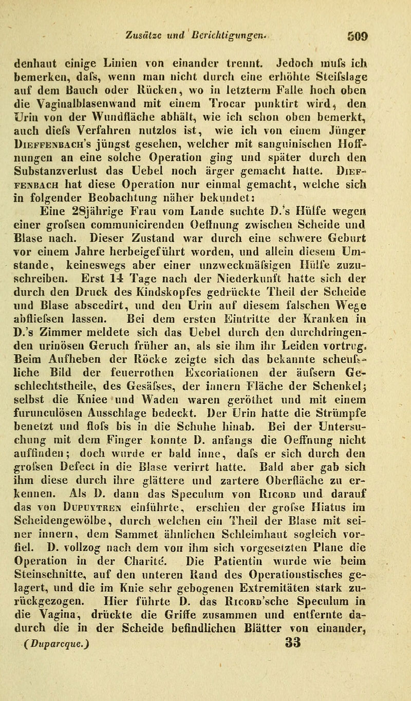 denhaut einige Linien von einander trennt. Jedoch inufs ich bemerken, dafs, wenn man nicht durch eine erhöhte Steifslage auf dem Bauch oder Rücken, wo in letztem) Falle hoch oben die Vagiualblasenwand mit einem Trocar punktirt wird,; den Urin von der Wundfläche abhält, wie ich schon oben bemerkt, auch diefs Verfahren nutzlos ist, wie ich von einem Jünger Dieffenbach's jüngst gesehen, welcher mit sanguinischen Hoff- nungen an eine solche Operation ging und später durch den Substanzverlust das Uebel noch ärger gemacht hatte. Dief- fenbach hat diese Operation nur einmal gemacht, welche sich in folgender Beobachtung näher bekundet; Eine 28jährige Frau vom Lande suchte D.'s Hülfe wegen einer grofsen communicirenden Oeftnung zwischen Scheide und Blase nach. Dieser Zustand war durch eine schwere Geburt vor einem Jahre herbeigeführt worden, und allein diesem Um- stände, keineswegs aber einer unzweckmäfsigen Hülfe zuzu- schreiben. Erst 14 Tage nach der Niederkunft hatte sich der durch den Druck des Kindskopfes gedrückte Theil der Scheide und Blase abscedirt, und den Urin auf diesem falschen Wege abfliefsen lassen. Bei dem ersten Eintritte der Kranken in D.'s Zimmer meldete sich das Uebel durch den durchdringen- den urinösen Geruch früher an, als sie ihm ihr Leiden vortrug. Beim Aufheben der Röcke zeigte sich das bekannte seheufü-* liehe Bild der feuerrothen Excorialionen der äufsern Ge- schlechtstheile, des Gesäfses, der innern Fläche der Schenkel; selbst die Kniee und Waden waren geröthet und mit einem furuneulösen Ausschlage bedeckt. Der Urin hatte die Strümpfe benetzt und flofs bis in die Schuhe hinab. Bei der Untersu- chung mit dem Finger konnte D. anfangs die Oeffnung nicht auffinden; doch wurde er bald inne, dafs er sich durch den grofsen Defect in die Blase verirrt hatte. Bald aber gab sich ihm diese durch ihre glättere und zartere Oberfläche zu er- kennen. Als D. dann das Speculum von Ricord und darauf das von Dupuytreiv einführte, erschien der grofse Hiatus im Scheidengewölbe, durch welchen ein Theil der Blase mit sei- ner innern, dem Sammet ähnlichen Schleimhaut sogleich vor- fiel. D. vollzog nach dem von ihm sich vorgesetzten Plane die Operation in der Charite'. Die Patientin wurde wie beim Steinschnitte, auf den unteren Rand des Operationstisches ge- lagert, und die im Knie sehr gebogenen Extremitäten stark zu- rückgezogen. Hier führte D. das Ricord'sehe Speculum in die Vagina, drückte die Griffe zusammen und entfernte da- durch die in der Scheide befindlichen Blätter von einander, ( Duparcque.) 33