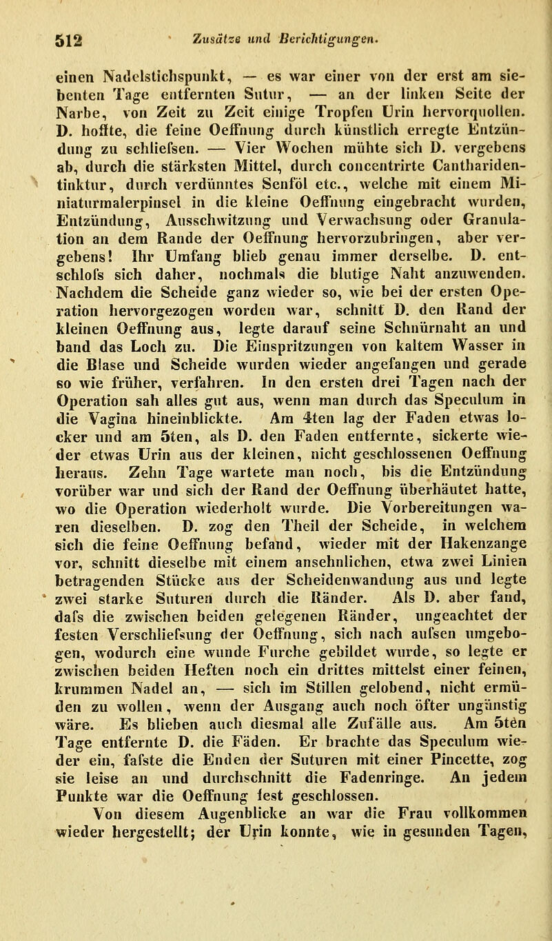 einen Nadelstichspunkt, — es war einer von der erst am sie- benten Tage entfernten Sutur, — an der linken Seite der Narbe, von Zeit zu Zeit einige Tropfen Urin hervorquollen. D. hoffte, die feine Oeffnung durch künstlich erregte Entzün- dung zu schüefsen. — Vier Wochen mühte sich D. vergebens ab, durch die stärksten Mittel, durch concentrirte Canthariden- tinktur, durch verdünntes Senföl etc., welche mit einem Mi- niaturmalerpinsel in die kleine Oeffnung eingebracht wurden, Entzündung, Ausschwitzung und Verwachsung oder Granula- tion an dem Rande der Oeffnung hervorzubringen, aber ver- gebens! Ihr Umfang blieb genau immer derselbe. D. ent- schlofs sich daher, nochmals die blutige Naht anzuwenden. Nachdem die Scheide ganz wieder so, wie bei der ersten Ope- ration hervorgezogen worden war, schnitt D. den Rand der kleinen Oeffnung aus, legte darauf seine Schnürnaht an und band das Loch zu. Die Einspritzungen von kaltem Wasser in die Blase und Scheide wurden wieder angefangen und gerade so wie früher, verfahren. In den ersten drei Tagen nach der Operation sah alles gut aus, wenn man durch das Speculum in die Vagina hineinblickte. Am 4ten lag der Faden etwas lo- cker und am 5ten, als D. den Faden entfernte, sickerte wie- der etwas Urin aus der kleinen, nicht geschlossenen Oeffnung heraus. Zehn Tage wartete man noch, bis die Entzündung vorüber war und sich der Rand der Oeffnung überhautet hatte, wo die Operation wiederholt wurde. Die Vorbereitungen wa- ren dieselben. D. zog den Theil der Scheide, in welchem sich die feine Oeffnung befand, wieder mit der Hakenzange vor, schnitt dieselbe mit einem ansehnlichen, etwa zwei Linien betragenden Stücke aus der Scheidenwandung aus und legte 1 zwei starke Suturen durch die Ränder. Als D. aber fand, dafs die zwischen beiden gelegenen Ränder, ungeachtet der festen Verschliefsung der Oeffnung, sich nach aufsen umgebo- gen, wodurch eine wunde Furche gebildet wurde, so legte er zwischen beiden Heften noch ein drittes mittelst einer feinen, krummen Nadel an, — sich im Stillen gelobend, nicht ermü- den zu wollen, wenn der Ausgang auch noch öfter ungünstig wäre. Es blieben auch diesmal alle Zufälle aus. Am 5ten Tage entfernte D. die Fäden. Er brachte das Speculum wie- der ein, fafste die Enden der Suturen mit einer Pincette, zog sie leise an und durchschnitt die Fadenringe. An jedem Punkte war die Oeffnung fest geschlossen. Von diesem Augenblicke an war die Frau vollkommen wieder hergestellt; der Urin konnte, wie in gesunden Tagen,