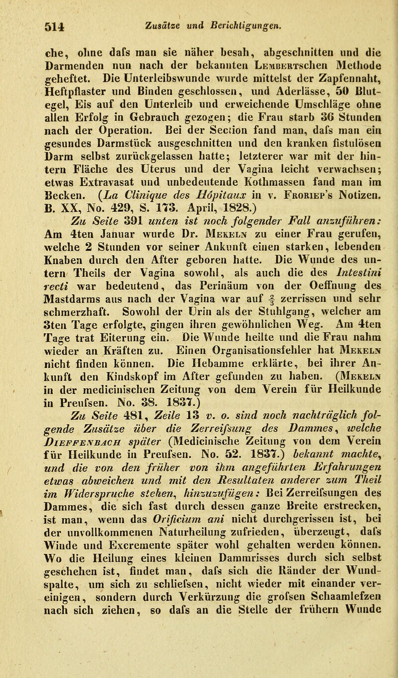 ehe, ohne dafs man sie näher besah, abgeschnitten und die Darmenden nun nach der bekannten LEMBERTschen Methode geheftet. Die Unterleibswunde wurde mittelst der Zapfennaht, Heftpflaster und Binden geschlossen, und Aderlässe, 50 Blut- egel, Eis auf den Unterleib und erweichende Umschläge ohne allen Erfolg in Gebrauch gezogen; die Frau starb 3G Stunden nach der Operation. Bei der Seedon fand man, dafs man ein gesundes Darmstück ausgeschnitten und den kranken fistulösen Darm selbst zurückgelassen hatte; letzterer war mit der hin- tern Fläche des Uterus und der Vagina leicht verwachsen; etwas Extravasat und unbedeutende Kothmassen fand man im Becken. {La Clinique des Hopitaux in v. Froriep's Notizen. B. XX, No. 429, S. 173. April, 1828.) Zu Seite 391 unten ist noch folgender Fall anzuführen: Am 4ten Januar wurde Dr. Mekeln zu einer Frau gerufen, welche 2 Stunden vor seiner Ankunft einen starken, lebenden Knaben durch den After geboren hatte. Die Wunde des un- tern Theils der Vagina sowohl, als auch die des lntestini recti war bedeutend, das Perinäum von der Oeffnung des Mastdarms aus nach der Vagina war auf f zerrissen und sehr schmerzhaft. Sowohl der Urin als der Stuhlgang, welcher am 3ten Tage erfolgte, gingen ihren gewöhnlichen Weg. Am 4ten Tage trat Eiterung ein. Die Wunde heilte und die Frau nahm wieder an Kräften zu. Einen Organisationsfehler hat Mekeln nicht finden kennen. Die Hebamme erklärte, bei ihrer An- kunft den Kindskopf im After gefunden zu haben. (Mekeln in der medicinischen Zeitung von dem Verein für Heilkunde in Preufsen. No. 38. 1837.) Zu Seite 481, Zeile 13 v. o. si?id noch nachträglich fol- gende Zusätze über die Zerreifsung des Dammes, welche Dieffenbach später (Medicinische Zeitung von dem Verein für Heilkunde in Preufsen. No. 52. 1837.) bekannt machte, und die von den früher von ihm angeführten Erfahrungen etwas abweichen und mit den Resultaten anderer zum Theil im Widerspruche stehen, hinzuzufügen: Bei Zerreifsungen des Dammes, die sich fast durch dessen ganze Breite erstrecken, ist man, wenn das Orificium ani nicht durchgerissen ist, bei der unvollkommenen Naturheilung zufrieden, überzeugt, dafs Wiude und Excremente später wohl gehalten werden können. Wo die Heilung eines kleinen Dammrisses durch sich selbst geschehen ist, findet man, dafs sich die Ränder der Wund- spalte, um sich zu schliefsen, nicht wieder mit einander ver- einigen, sondern durch Verkürzung die grofsen Schaamlefzen nach sich ziehen, so dafs an die Stelle der frühern Wunde