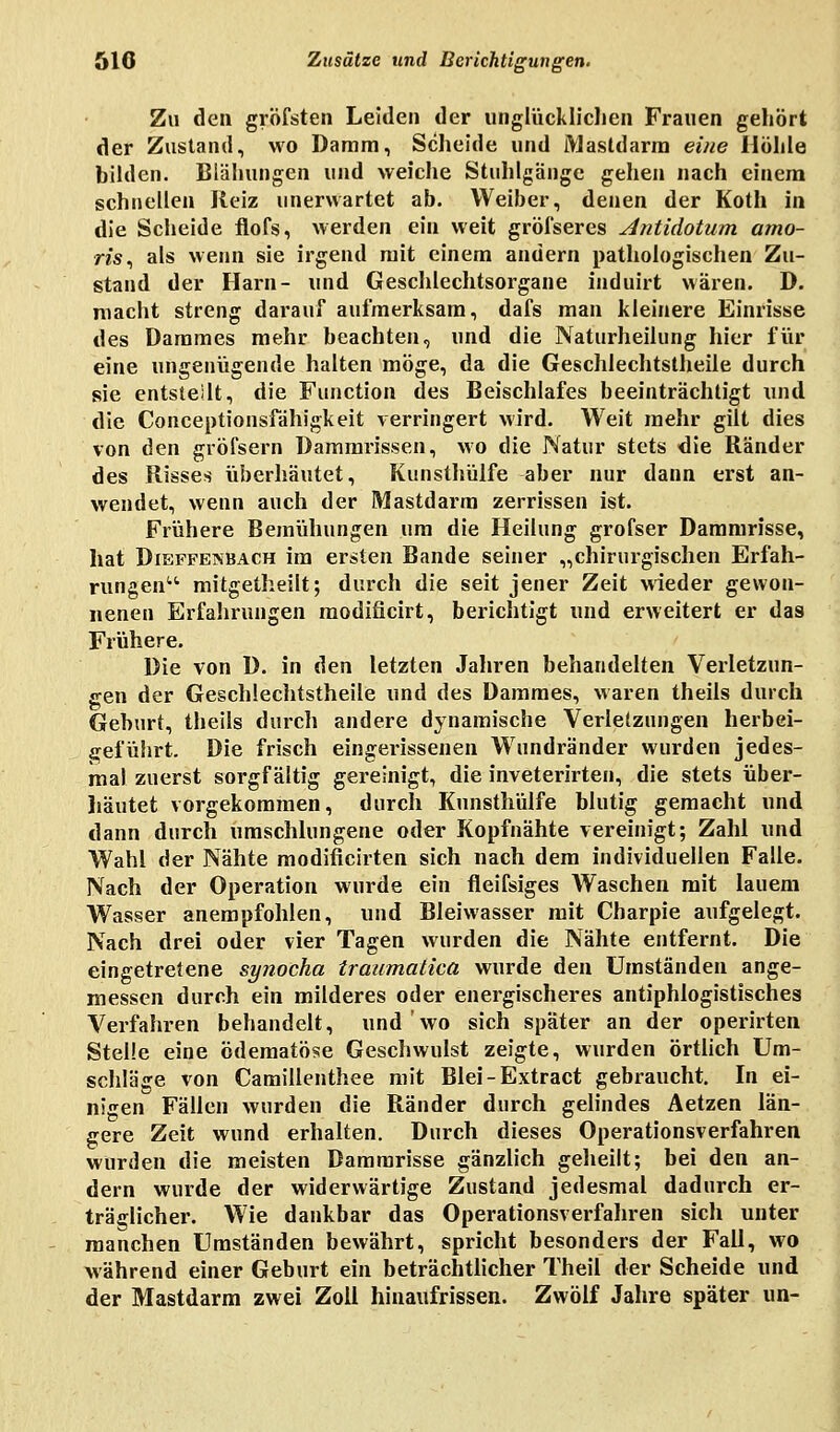 Zu den gröfsten Leiden der unglücklichen Frauen gehört der Zustand, wo Damm, Scheide und Mastdarm eine Hohle bilden. Blähungen und weiche Stuhlgänge gehen nach einem schnellen Reiz unerwartet ab. Weiber, denen der Koth in die Scheide flofs, werden ein weit grösseres Antidotum amo- m, als wenn sie irgend mit einem andern pathologischen Zu- stand der Harn- und Geschlechtsorgane induirt wären. D. macht streng darauf aufmerksam, dafs man kleinere Einrisse des Dammes mehr beachten, und die Naturheilung hier für eine ungenügende halten möge, da die Geschlechtstheile durch sie entstellt, die Function des Beischlafes beeinträchtigt und die Conceptionsfähigkeit verringert wird. Weit mehr gilt dies von den gröfsern Dammrissen, wo die Natur stets die Ränder des Risses überhäutet, Kunsthülfe aber nur dann erst an- wendet, wenn auch der Mastdarm zerrissen ist. Frühere Bemühungen um die Heilung grofser Dammrisse, hat Dieffembach im ersten Bande seiner „chirurgischen Erfah- rungen mitgetheilt; durch die seit jener Zeit wieder gewon- nenen Erfahrungen modificirt, berichtigt und erweitert er das Frühere. Die von D. in den letzten Jahren behandelten Verletzun- gen der Geschlechtstheile und des Dammes, waren theils durch Geburt, theils durch andere dynamische Verletzungen herbei- geführt. Die frisch eingerissenen Wundränder wurden jedes- mal zuerst sorgfältig gereinigt, die inveterirten, die stets über- häutet vorgekommen, durch Kunsthülfe blutig gemacht und dann durch umschlungene oder Kopfnähte vereinigt; Zahl und Wahl der Nähte modificirten sich nach dem individuellen Falle. Nach der Operation wurde ein fleifsiges Waschen mit lauem Wasser anempfohlen, und Bleiwasser mit Charpie aufgelegt. Nach drei oder vier Tagen wurden die Nähte entfernt. Die eingetretene synocha traumatica wurde den Umständen ange- messen durch ein milderes oder energischeres antiphlogistisches Verfahren behandelt, und wo sich später an der operirten Stelle eine ödematöse Geschwulst zeigte, wurden örtlich Um- schläge von Camillenthee mit Blei-Extract gebraucht. In ei- nigen Fällen wurden die Ränder durch gelindes Aetzen län- gere Zeit wund erhalten. Durch dieses Operationsverfahren wurden die meisten Dammrisse gänzlich geheilt; bei den an- dern wurde der widerwärtige Zustand jedesmal dadurch er- träglicher. Wie dankbar das Operationsverfahren sich unter manchen Umständen bewährt, spricht besonders der Fall, wo während einer Geburt ein beträchtlicher Theil der Scheide und der Mastdarm zwei Zoll hinaufrissen. Zwölf Jahre später un-