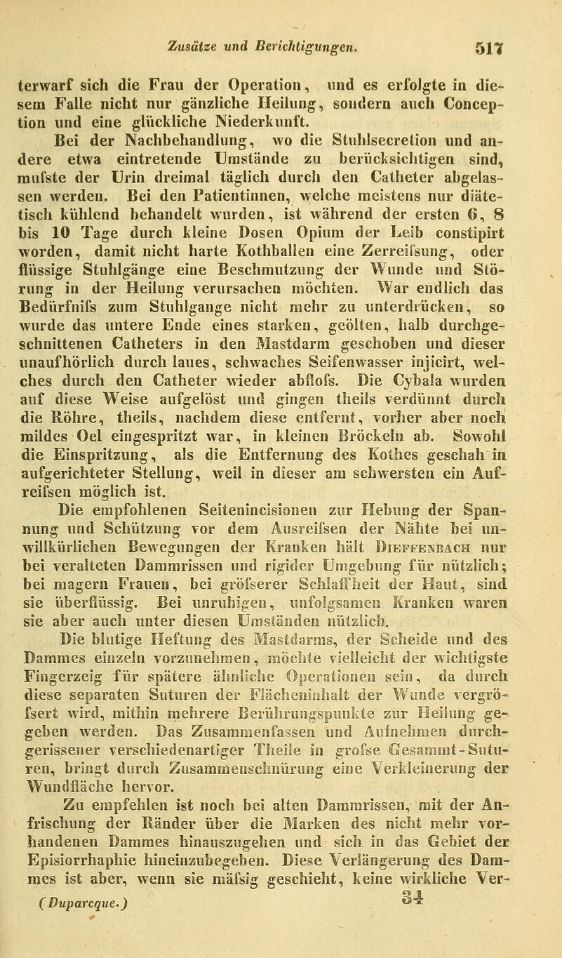 terwarf sich die Frau der Operation, und es erfolgte in die- sem Falle nicht nur gänzliche Heilung, sondern auch Concep- tion und eine glückliche Niederkunft. Bei der Nachbehandlung, wo die Stuhlsecretion und an- dere etwa eintretende Umstände zu berücksichtigen sind, mufste der Urin dreimal täglich durch den Catbeter abgelas- sen werden. Bei den Patientinnen, welche meistens nur diäte- tisch kühlend behandelt wurden, ist während der ersten 6, 8 bis 10 Tage durch kleine Dosen Opium der Leib constipirt worden, damit nicht harte Kothballen eine Zerreii'sung, oder flüssige Stuhlgänge eine Beschmutzung der Wunde und Stö- rung in der Heilung verursachen möchten. War endlich das Bedürfnifs zum Stuhlgange nicht mehr zu unterdrücken, so wurde das untere Ende eines starken, geölten, halb durchge- schnittenen Catheters in den Mastdarm geschoben und dieser unaufhörlich durch laues, schwaches Seifenwasser injicirt, wel- ches durch den Catheter wieder abflofs. Die Cybala wurden auf diese Weise aufgelöst und gingen theils verdünnt durch die Röhre, theils, nachdem diese entfernt, vorher aber noch mildes Oel eingespritzt war, in kleinen Bröckeln ab. Sowohl die Einspritzung, als die Entfernung des Kothes geschah in aufgerichteter Stellung, weil in dieser am schwersten ein Auf- reifsen möglich ist. Die empfohlenen Seitenincisionen zur Hebung der Span- nung und Schützung vor dem Ausreii'sen der Nähte bei un- willkürlichen Bewegungen der Kranken hält Dieffenbach nur bei veralteten Dammrissen und rigider Umgebung für nützlich; bei magern Frauen, bei gröfserer Schlaffheit der Haut, sind sie überflüssig. Bei unruhigen, unfolgsamen Kranken waren sie aber auch unter diesen Umständen nützlich. Die blutige Heftung des Mastdarms, der Scheide und des Dammes einzeln vorzunehmen, möchte vielleicht der wichtigste Fingerzeig für spätere ähnliche Operationen sein, da durch diese separaten Suturen der Flächeninhalt der Wunde vergrö- fsert wird, mithin mehrere Berührungspunkte zur Heilung ge- geben werden. Das Zusammenfassen Und Aufnehmen durch- gerissener verschiedenartiger Theile in grofse Gesammt- Sutu- ren, bringt durch Zusammenschnürung eine Verkleinerung der Wundfiäche hervor. Zu empfehlen ist noch bei alten Dammrissen, mit der An- frischung der Ränder über die Marken des nicht mehr vor- handenen Dammes hinauszugehen und sich in das Gebiet der Episiorrhaphie hineinzubegeben. Diese Verlängerung des Dam- mes ist aber, wenn sie mäfsig geschieht, keine wirkliche Ver- 9 1 (Duparcque.) ö*