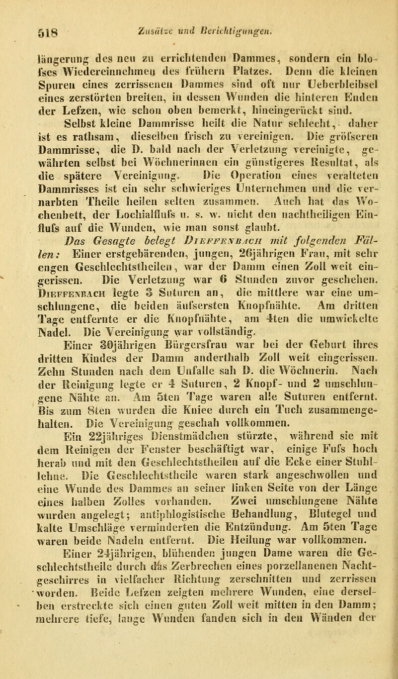 längerung des neu zu errichtenden Dammes, sondern ein blo- fses Wiedereinnehmen des frühem Platzes. Denn die kleinen Spuren eines zerrissenen Dammes sind oft nur Ueberbleibsel eines zerstörten breiten, in dessen Wunden die hinteren Enden der Lefzen, wie schon oben bemerkt, hineingerückt sind. Selbst kleine Dammrisse heilt die Natur schlecht, daher ist es rathsam, dieselben frisch zu vereinigen. Die gröfseren Dammrisse, die D. bald nach der Verletzung vereinigte, ge- währten selbst bei Wöchnerinnen ein günstigeres Resultat, als die spätere Vereinigung. Die Operation eines veralteten Dammrisses ist ein sehr schwieriges Unternehmen und die ver- narbten Theile heilen selten zusammen. Auch hat das Wo- chenbett, der Lochialflufs u. s. w. nicht den nachtheiligen Ein- flute auf die Wunden, wie man sonst glaubt. Das Gesagte belegt Dieffexbjch mit folgende)! Fell- len: Einer erstgebärenden, jungen, 26jährigen Frau, mit sehr engen Geschlechtstheilen, war der Damm einen Zoll weit ein- gerissen. Die Verletzung war 6 Stunden zuvor geschehen. Dieffeivbach legte 3 Sutnren an, die mittlere war eine um- schlungene, die beiden äufsersten Knopfnähte. Am dritten Tage entfernte er die Knopfnähte, am 4ten die umwickelte Nadel. Die Vereinigung war vollständig. Einer 80jährigen Bürgersfrau war bei der Geburt ihres dritten Kindes der Damm anderthalb Zoll weit eingerissen. Zehn Stunden nach dem Unfälle sah D. die Wöchnerin. Nacli der Reinigung legte er 4 Sutnren, 2 Knopf- und 2 umschlun- gene Nähte an. Am 5ten Tage waren alle Suturen entfernt. Bis zum 8ten wurden die Kniee durch ein Tuch zusammenge- halten. Die Vereinigung geschah vollkommen. Ein 22jähriges Dienstmädchen stürzte, während sie mit dem Reinigen der Fenster beschäftigt war, einige Fufs hocli herab und mit den Geschlechtstheilen auf die Ecke einer Stuhl- lehne. Die Geschlechtstheile waren stark angeschwollen und eine Wunde des Dammes an seiner linken Seite von der Länge eines halben Zolles vorhanden. Zwei umschlungene Nähte wurden angelegt; antiphlogistische Behandlung, Blutegel und kalte Umschläge verminderten die Entzündung. Am 5ten Tage waren beide Nadeln entfernt. Die Heilung war vollkommen. Einer 24jährigen, blühenden jungen Dame waren die Ge- schlechtstheile durch das Zerbrechen eines porzellanenen Nacht- geschirres in vielfacher Richtung zerschnitten und zerrissen worden. Beide Lefzen zeigten mehrere Wunden, eine dersel- ben erstreckte sich einen guten Zoll weit mitten in den Damm; mehrere tiefe, lange Wunden fanden sich in den Wänden der