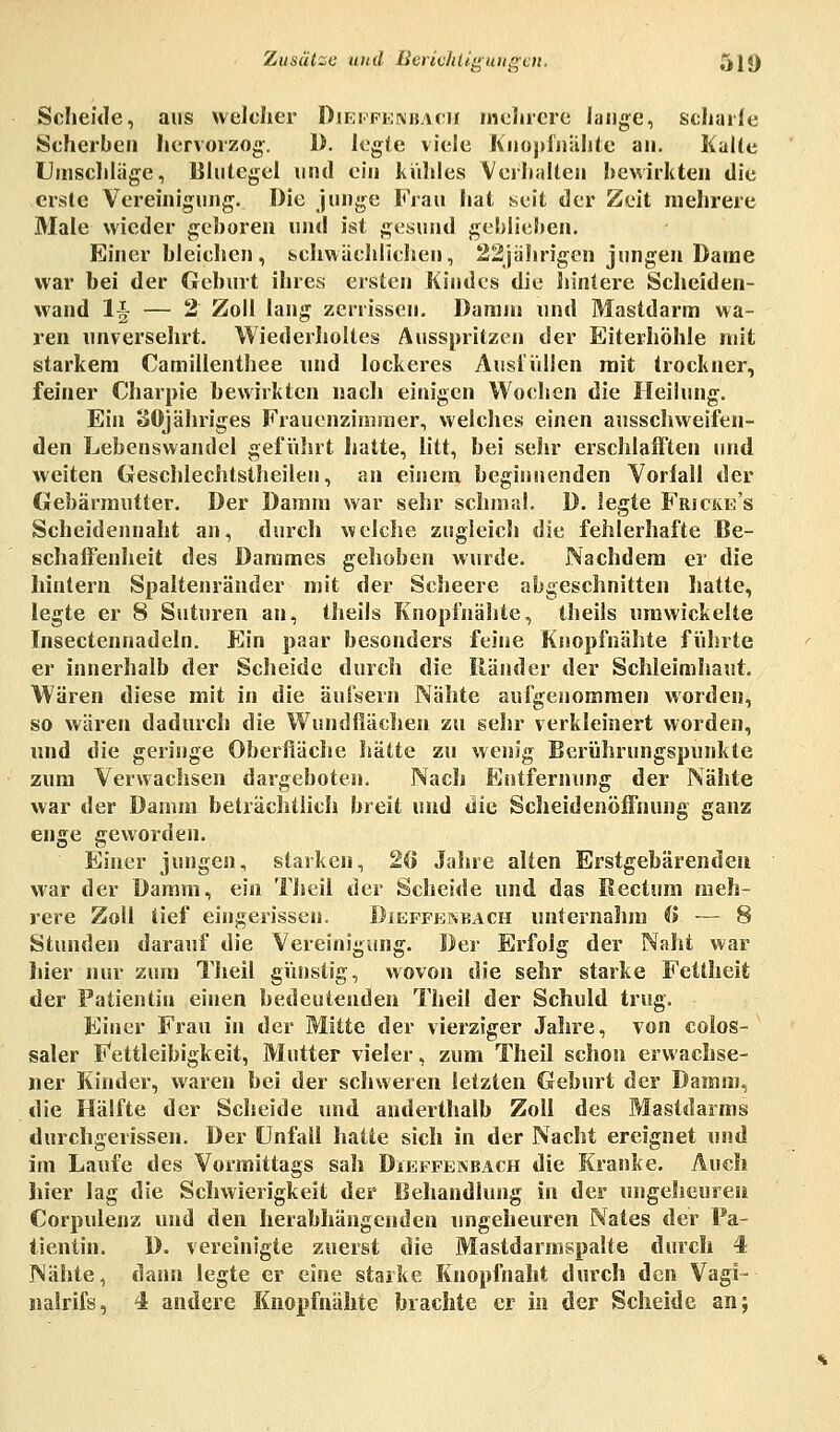 Scheide, aus welcher Dieffenbach mehrere lange, scharfe Scherben hervorzog. 1). legte viele Knopfnähte an. Kalte Umschläge, Blutegel und ein kühles Verhalten bewirkten die erste Vereinigung. Die junge Frau hat seit der Zeit mehrere Male wieder geboren und ist gesund geblieben. Einer bleichen, schwächlichen, 22jährigen jungen Dame war bei der Geburt ihres ersten Kindes die hintere Scheiden- wand lj — 2 Zoll lang zerrissen. Damm und Mastdarm wa- ren unversehrt. Wiederholtes Ausspritzen der Eiterhöhle mit starkem Camillenthee und lockeres Ausfüllen mit trockner, feiner Charpie bewirkten nach einigen Wochen die Heilung. Ein SOjähriges Frauenzimmer, welches einen ausschweifen- den Lebenswandel geführt hatte, litt, bei sehr erschlafften und weiten Geschlechtstheilen, an einem beginnenden Vorfall der Gebärmutter. Der Damm war sehr schmal. D. legte Frjcke's Scheidennaht an, durch welche zugleich die fehlerhafte Be- schaffenheit des Dammes gehoben wurde. Nachdem er die hintern Spaltenränder mit der Scheere abgeschnitten hatte, legte er 8 Stituren an, theils Knopfnähte, theils umwickelte Insectennadeln. Ein paar besonders feine Knopfnähte führte er innerhalb der Scheide durch die Bänder der Schleimhaut. Wären diese mit in die äufsern Nähte aufgenommen worden, so wären dadurch die Wundflächen zu sehr verkleinert worden, und die geringe Oberfläche hätte zu wenig Berührungspunkte zum Verwachsen dargeboten. Nach Entfernung der Nähte war der Damm beträchtlich breit und die Scheidenöffnung ganz enge geworden. Einer jungen, starken, 26 Jahre alten Erstgebärenden war der Damm, ein Theii der Scheide und das Rectum meh- rere Zoll tief eingerissen. Dieffeabach unternahm (> — 8 Stunden darauf die Vereinigung. Der Erfolg der Naht war hier nur zum Theil günstig, wovon die sehr starke Fettheit der Patientin einen bedeutenden Theil der Schuld trug. Einer Frau in der Mitte der vierziger Jahre, von colos- saler Fettleibigkeit, Mutter vieler, zum Theil schon erwachse- ner Kinder, waren bei der schweren letzten Geburt der Damm, die Hälfte der Scheide und anderthalb Zoll des Mastdarms durchgerissen. Der Unfall hatte sich in der Nacht ereignet und im Laufe des Vormittags sah Dieffenbach die Kranke. Auch liier lag die Schwierigkeit der Behandlung in der ungeheuren Corpulenz und den herabhängenden ungeheuren Nates der Pa- tientin. D. vereinigte zuerst die Mastdarmspalte durch 4 Nähte, dann legte er eine starke Knopfnaht durch den Vagi- nalrifs, 4 andere Knopfnähte brachte er in der Scheide an;