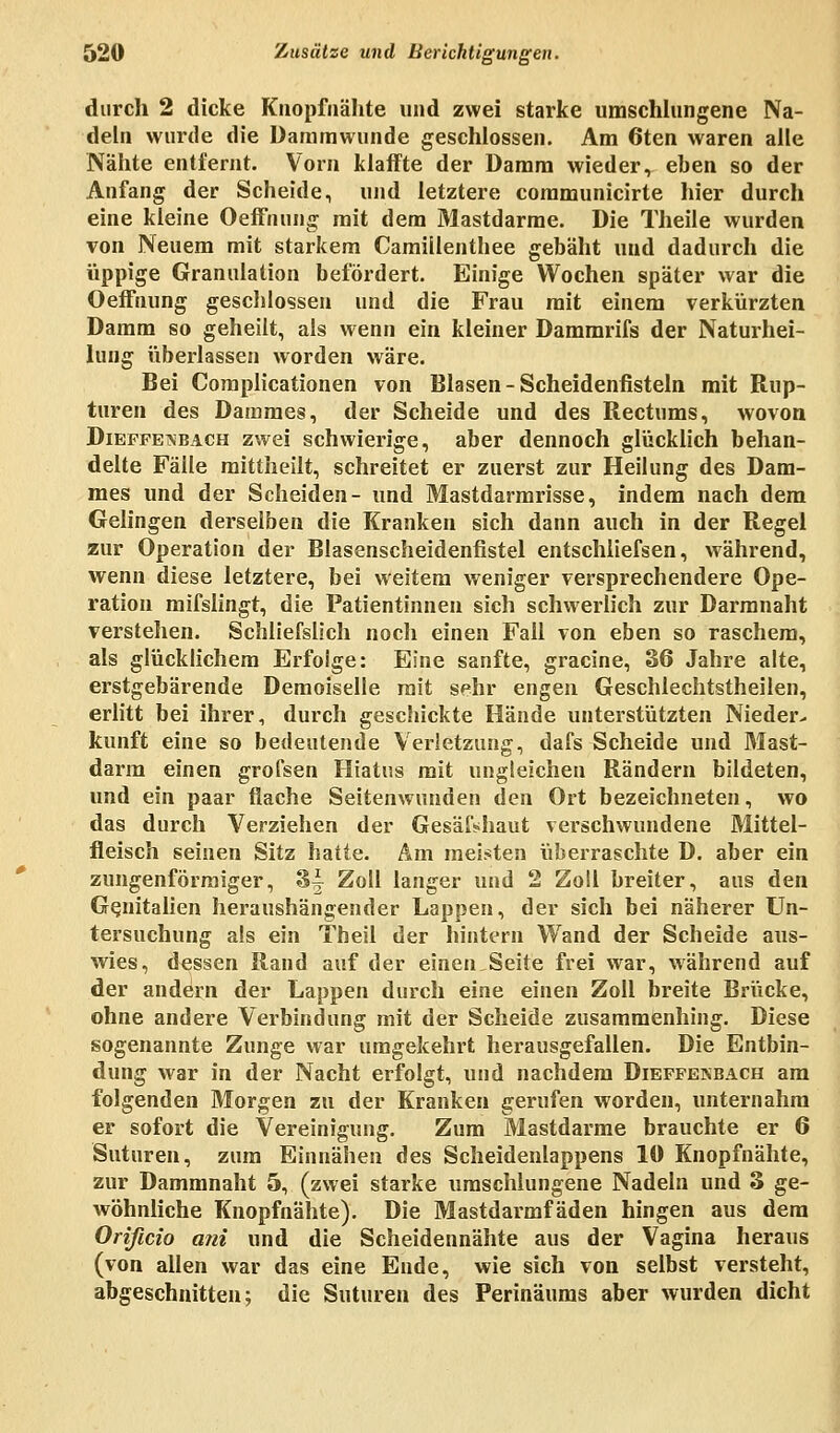 durch 2 dicke Knopfnähte und zwei starke umschlungene Na- deln wurde die Dammwunde geschlossen. Am 6ten waren alle Nähte entfernt. Vorn klaffte der Damm wieder, eben so der Anfang der Scheide, und letztere communicirte hier durch eine kleine Oeffnung mit dem Mastdarme. Die Theile wurden von Neuem mit starkem Camillenthee gebäht und dadurch die üppige Granulation befördert. Einige Wochen später war die Oeffnung gescblossen und die Frau mit einem verkürzten Damm so geheilt, als wenn ein kleiner Dammrifs der Naturhei- lung überlassen worden wäre. Bei Complicationen von Blasen - Scheidenfisteln mit Rup- turen des Dammes, der Scheide und des Rectums, wovon Dieffeabach zwei schwierige, aber dennoch glücklich behan- delte Fälle mittheilt, schreitet er zuerst zur Heilung des Dam- mes und der Scheiden- und Mastdarmrisse, indem nach dem Gelingen derselben die Kranken sich dann auch in der Regel zur Operation der Blasenscheidenfistel entschliefsen, während, wenn diese letztere, bei weitem weniger versprechendere Ope- ration mifslingt, die Patientinnen sich schwerlich zur Darmnaht verstehen. Schliefslich noch einen Fall von eben so raschem, als glücklichem Erfolge: Eine sanfte, gracine, 36 Jahre alte, erstgebärende Demoiselle mit sehr engen Geschlechtstheilen, erlitt bei ihrer, durch geschickte Hände unterstützten Nieder- kunft eine so bedeutende Verletzung, dafs Scheide und Mast- darm einen gi-ofsen Hiatus mit ungleichen Rändern bildeten, und ein paar flache Seitenwunden den Ort bezeichneten, wo das durch Verziehen der Gesäf«haut verschwundene Mittel- fieisch seinen Sitz hatte. Am meisten überraschte D. aber ein zungenförraiger, 3^ Zoll langer und 2 Zoll breiter, aus den Genitalien heraushängender Lappen, der sich bei näherer Un- tersuchung als ein Theil der hintern Wand der Scheide aus- wies, dessen Rand auf der einen.Seite frei war, während auf der andern der Lappen durch eine einen Zoll breite Brücke, ohne andere Verbindung mit der Scheide zusammenhing. Diese sogenannte Zunge war umgekehrt herausgefallen. Die Entbin- dung war in der Nacht erfolgt, und nachdem Dieffenbach am folgenden Morgen zu der Kranken gerufen worden, unternahm er sofort die Vereinigung. Zum Mastdarme brauchte er 6 Suturen, zum Einnähen des Scheidenlappens 10 Knopfnähte, zur Dammnaht 5, (zwei starke umschlungene Nadeln und 3 ge- wöhnliche Knopfnähte). Die Mastdarmfäden hingen aus dem Orißcio ani und die Scheidennähte aus der Vagina heraus (von allen war das eine Ende, wie sich von selbst versteht, abgeschnitten; die Suturen des Perinäums aber wurden dicht