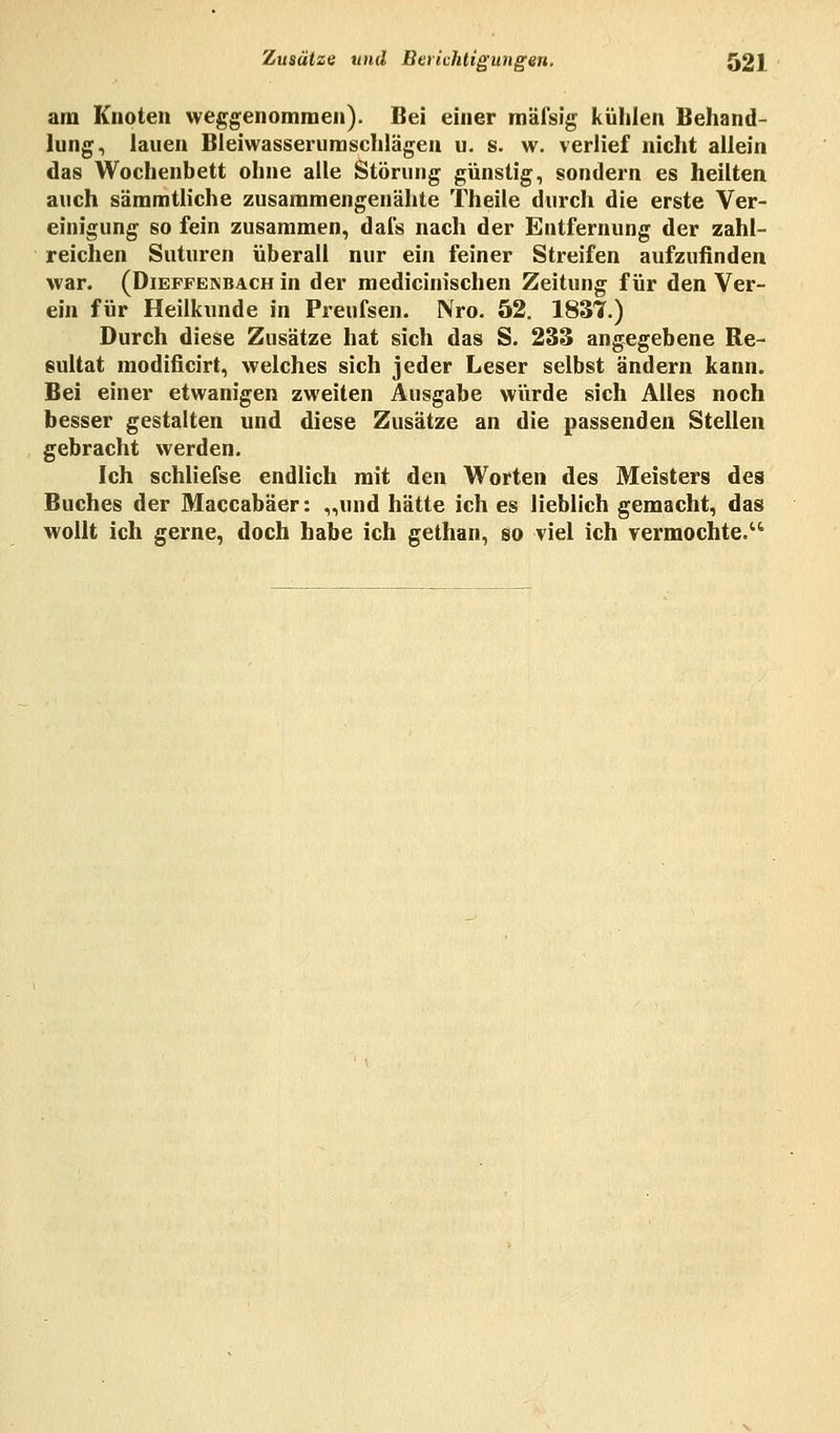 am Knoten weggenommen). Bei einer mäisig kühlen Behand- lung, lauen Bleiwasserumschlägen u. s. w. verlief nicht allein das Wochenbett ohne alle Störung günstig, sondern es heilten auch sämmtliche zusammengenähte Theile durch die erste Ver- einigung so fein zusammen, dals nach der Entfernung der zahl- reichen Suturen überall nur ein feiner Streifen aufzufinden war. (Dieffekbach in der medicinischen Zeitung für den Ver- ein für Heilkunde in Preufsen. Nro. 52. 1837.) Durch diese Zusätze hat sich das S. 233 angegebene Re- sultat modificirt, welches sich jeder Leser selbst ändern kann. Bei einer etwanigen zweiten Ausgabe würde sich Alles noch besser gestalten und diese Zusätze an die passenden Stellen gebracht werden. Ich schliefse endlich mit den Worten des Meisters des Buches der Maccabäer: „und hätte ich es lieblich gemacht, das wollt ich gerne, doch habe ich gethan, so viel ich vermochte.'