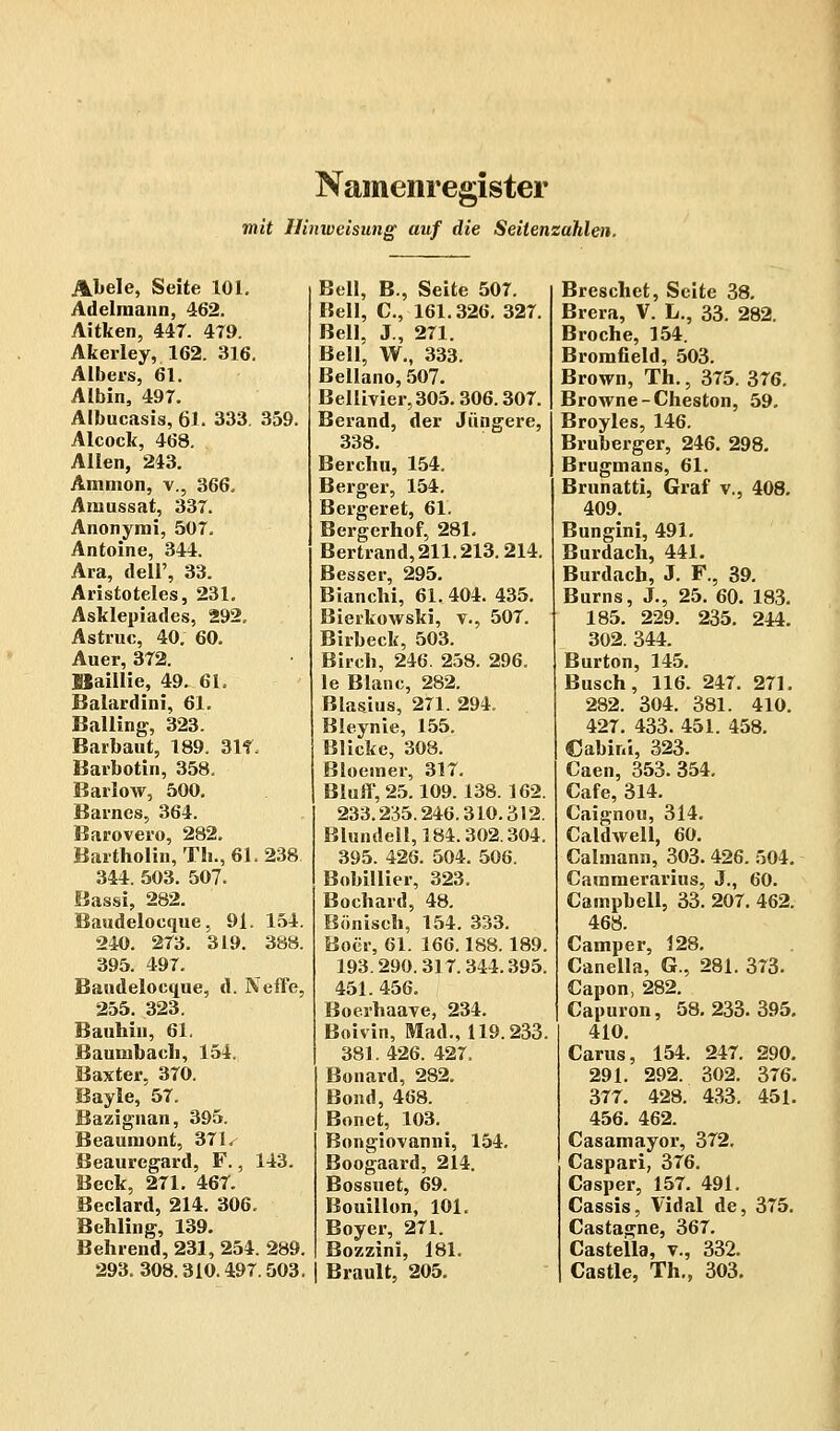 Namenregister mit Hinweisung auf die Seitenzahlen. Abele, Seite 101. Adeliuann, 462. Aitken, 447. 4T9. Akerley, 162. 316. Albers, 61. Albin, 497. Albucasis, 61. 333. 359. Alcock, 468. Allen, 243. Amnion, v., 366, Amussat, 337. Anonymi, 507. Antoine, 344. Ära, dell', 33. Aristoteles, 231. Asklepiades, 292. Astruc, 40. 60. Auer, 372. öaillie, 49. 61. Baiardini, 61. Balling, 323. Barbaut, 189. 31f. Barbotin, 358. Barlow, 500. Barnes, 364. Barovero, 282. Bartholin, Th., 61.238 344. 503. 507. Bassi, 282. Baudeloeque, 91. 154. 240. 273. 319. 388. 395. 497. Baudeloeque, d. Neffe, 255. 323. Bauhin, 61. Baumbaeh, 154. Baxter, 370. Bayle, 57. Bazignan, 395. Beaumont, 371. Beaurcgard, F., 143. Beck, 271. 467. Beclard, 214. 306. Behling, 139. Behrend, 231, 254. 289. 293.308.310.497.503. Bell, B., Seite 507. Bell, C, 161.326. 327. Bell, J., 271. Bell, W., 333. Bellano, 507. Bellivier,305.306.307. Berand, der Jüngere, 338. Berchu, 154. Berger, 154. Bergeret, 61. Bergerhof, 281. Bertrand, 211.213.214. Besser, 295. Bianchi, 61,404. 435. Bierkowski, v., 507. Birheck, 503. Birch, 246. 258. 296. le Blanc, 282. Blasius, 271. 294. Bleynie, 155. Blicke, 308. Bloemer, 317. Bluff, 25.109. 138. 162. 233.235.246.310.312. Blundell,184.302.304. 395. 426. 504. 506. Bobillier, 323. Bochard, 48. Bönisch, 154. 333. Boer, 61. 166.188. 189. 193.290.317.344.395, 451. 456. Boerhaave, 234. Boivin, Mad., 119.233 381. 426. 427. Bonard, 282. Bond, 468. Bonet, 103. Bongiovanni, 154. Boogaard, 214. Bossuet, 69. Bouillon, 101. Boyer, 271. Bozzini, 181. Brault, 205. Breschet, Seite 38. Brera, V. L., 33. 282. Broche, 154. Bromfield, 503. Brown, Th., 375. 376. Browne-Cheston, 59. Broyles, 146. Bruberger, 246. 298. Brugmans, 61. Brunatti, Graf v., 408. 409. Bungini, 491. Burdach, 441. Burdach, J. F., 39. Burns, J., 25. 60. 183. 185. 229. 235. 244. 302. 344. Burton, 145. Busch, 116. 247. 271. 282. 304. 381. 410. 427. 433. 451. 458. ßabini, 323. Caen, 353. 354. Cafe, 314. Caignou, 314. Caldwell, 60. Calmann, 303. 426. 504. Cammerarius, J., 60. Campbell, 33. 207. 462. 468. Camper, 128. Canella, G., 281. 373. Capon, 282. Capuron, 58.233.395. 410. Carus, 154. 247. 290. 291. 292. 302. 376. 377. 428. 433. 451. 456. 462. Casamayor, 372. Caspari, 376. Casper, 157. 491. Cassis, Vidal de, 375. Castagne, 367. Castella, v., 332. Castle, Th., 303.