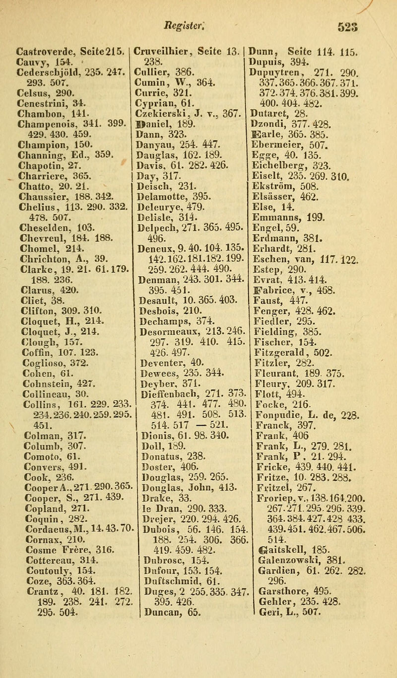 Castroverde, Seite2i5. Cauvy, 154. ■ Cederscbjöld, 235. 247. 293. 507. Celsus, 290. Cenestrini, 34. Charabon, 141. Charapenois, 341. 399. 429. 430. 459. Champion, 150. Channing, Ed., 359. Chapotin, 27. Charriere, 365. Chatto, 20. 21. Chaussier, 188.342. Chelius, 113. 290. 332. 478. 507. Cheselden, 103. Chevreul, 184. 188. Chomel, 214. Chrichton, A., 39. Clarke, 19.21. 61.179. 188. 236. Clarus, 420. Cliet, 38. Clifton, 309. 310. Cloquet, H., 214. Cloquet, J., 214. Clough, 157. Coffin, 107. 123. Coglioso, 372. Cohen, 61. Cohnstein, 427. Collineau, 30. Collins, 161. 229. 233. 234.236.240.259.295. 451. Colman, 317. Columh, 307. Coraoto, 61. Convers, 491. Cook, 236. CooperA., 271. 290.365, Cooper, S., 271. 439. Copland, 271. Coquin, 282. Cordaeus,M.,14.43.70 Cornax, 210. Cosrae Frere, 316. Cottereau, 314. Coutouly, 154. Coze, 363.364. Crantz, 40. 181. 182. 189. 238. 241. 272, 295. 504. Cruveilhier, Seite 13. | 238. Cullier, 386. Cumin, W., 364. Currie, 321. Cyprian, 61. Czekierslri, J. v., 367. Daniel, 189. Dann, 323. Danyau, 254. 447. Bauglas, 162.189. Davis, 61. 282.426. Day, 317. Deisch, 231. Delaraotte, 395. Deleurye, 479. Delisle, 314. Delpech, 271. 365. 495. 496. Deneux, 9. 40.104.135. 142.162.181.182.199. 259. 262. 444. 490. Denman, 243. 301. 344, 395. 451. Desault, 10. 365. 403. Desbois, 210. Dechamps, 374. Desorraeaux, 213. 246 297. 319. 410. 415. 426. 497. Deventer, 40. Dewees, 235. 344. Deyber, 371. Dieffenbach, 271. 373. 374. 441. 477. 480. 481. 491. 508. 513. 514. 517 — 521. Dionis, 61.98. 340. Doli, 189. Donatus, 238. Doster, 406. Douglas, 259. 265. Douglas, John, 413. Drake, 33. le Dran, 290. 333. Drejer, 220. 294. 426. Dubois, 56. 146. 154 188. 254. 306. 366 419. 459. 482. Dubrosc, 154. Dufour, 153. 154. Duftschmid, 61. Duges, 2 255.335.347 395. 426. Duncan, 65. Dünn, Seite 114. 115. Dupuis, 394. Dupuytren, 271. 290. 337.365.366.367.371. 372.374.376.381.399. 400. 404. 482. D utaret, 28. Dzondi, 377. 428. Karle, 365. 385. Ebermeier, 507. Egge, 40. 135. Eichelberg, 323. Eiselt, 235. 269. 310. Ekström, 508. Elsässer, 462. Else, 14. Emmanns, 199. Engel, 59. Erdmann, 381. Erhardt, 281. Eschen, ran, 117.122. Estep, 290. Evrat, 413.414. Fabrice, v., 468. Faust, 447. Fenger, 428. 462. Fiedler, 295. Fielding, 385. Fischer, 154. Fitzgerald, 502. Fitzler, 282. Fleurant. 189. 375. Fleury, 209.317. Flott, 494. Focke, 216. Fonpudie, L. de, 228. Franck, 397. Frank, 406 Frank, L., 279. 281. Frank, P . 21. 294. Fricke, 439. 440. 441. Fritze, 10. 283. 288. Frjtzel, 267. Froriep,v., 138.164200. 267.271.295.296.339. 364.384.427.428 433. 439.451.462.467.506. 514. C^aitskell, 185. Galenzowski, 381. Gardien, 61. 262. 282. 296. Garsthore, 495. Gehler, 235. 428. Geii, L., 507.