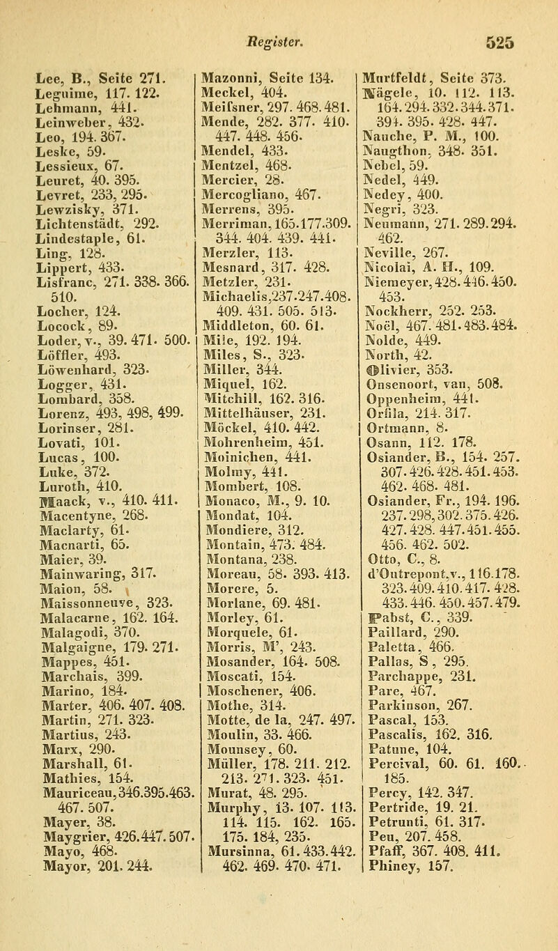 Lee, B., Seite 271. Leguime, 117. 122. Lehmann, 441. Leinweber, 432- Leo, 194.367. Leske, 59- Lessieux, 67. Leuret, 40. 395. Levret, 233, 295. Lewzisky, 371. Lichtenstädt, 292. Lindestaple, 61. Ling, 128. Lippert, 433. Lisfranc, 271. 338. 366. 510. Locher, 124. Locock, 89. Loder,v., 39.471- 500. Löffler, 493. Löwenhard, 323- Logger, 431. Lombard, 358. Lorenz, 493, 498, 499. Lorinser, 281. Lovati, 101. Lucas, 100. Luke, 372. Luroth, 410. Maack, v., 410. 411. Macentyne, 268. Maclarty, 61- Macnarti, 65. Maier, 39. Mainwar in g, 317. Maion, 58. , Maissonneuve, 323. Malacarne, 162. 164. Malagodi, 370. Malgaigne, 179. 271- Mappes, 451. Marchais, 399. Marino, 184. Marter, 406. 407. 408. Martin, 271. 323- Martius, 243. Marx, 290. Marshall, 61. Mathies, 154. Mauriceau, 346.395.463 467. 507. Mayer, 38. Maygrier, 426.447.507 Mayo, 468. Mayor, 201. 244. Mazonni, Seite 134. Meckel, 404. Meifsner, 297. 468.481. Mende, 282. 377. 410. 447. 448. 456. Mendel, 433. Mentzel, 468- Mercier, 28. Mercogliano, 467. Merrens, 395. Merriman, 165.177.309. 344. 404. 439. 441. Merzler, 113. Mesnard, 317. 428. Metzler, 231. Michaelis,237.247.408. 409.431. 505. 513- Middleton, 60. 61. Müe, 192. 194. Miles, S., 323. Miller, 344. Miquel, 162. Mitchili, 162. 316. Mittelhäuser, 231. Möckel, 410. 442. Mohrenheim, 451. Moinichen, 441. Molmy, 441. Mombert, 108. Monaco, M., 9. 10. Mondat, 104. Mondiere, 312. Montain, 473. 484. Montana, 238. Moreau, 58. 393. 413. Morere, 5. Morlane, 69. 481- Morley, 61. Morquele, 61- Morris, M', 243. Mosander, 164. 508. Moscati, 154. Moschcner, 406. Mothe, 314. Motte, de la, 247. 497. Moulin, 33. 466. Mounsey, 60. Müller, 178. 211. 212. 213. 271.323. 451. Murat, 48. 295. Murphy, i3. 107. 1(3 114. 115. 162. 165. 175. 184, 235. Mursinn a, 61.433.442, 462. 469. 470. 471. Murtfeldt, Seite 373- IVägele, 10. 112. 113. 164.294.332.344.371. 394. 395. 428. 447. Nauche, P. M., 100. Naugthon, 348. 351. Nebel, 59. Nedel, 449. Nedey, 400. Negri, 323. Neumann, 271.289.294. 462. Neville, 267. Nicolai, A. H., 109. Nieraeyer, 428.446.450. 453. Nockherr, 252. 253. Noel, 467.481.483.484. Nolde, 449. North, 42. ©livier, 353. Onsenoort, van, 508. Oppenheim, 441. Oriiäa, 214. 317. Ortmann, 8. Osann, 112. 178. Osiander, B., 154. 257. 307.426.428.451.453. 462. 468. 481. Osiander, Fr., 194. 196. 237.298,302.375.426. 427.428.447.451.455. 456. 462. 502. Otto, C, 8. d'Outrepont,v., 116.178. 323.409.410.417.428. 433.446.450.457.479. Pabst, C, 339. Paillard, 290. Paletta, 466. Pallas, S, 295. Parchappe, 231. Pare, 467. Parkinson, 267. Pascal, 153. Pascalis, 162. 316. Patune, 104. Perchal, 60. 61. 160. 185. Percy, 142. 347. Pertride, 19. 21. Petrunti, 61. 317. Peu, 207. 458. Pfaff. 367. 408. 411. Phiney, 157.