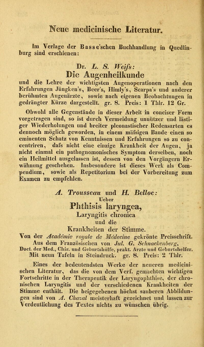 Neue medicinische Literatur. Im Verlage der Basse'schen Buchhandlung in Quedlin- burg sind erschienen: Dr. L. 8. Weifs: Die Augenheilkunde und die Lehre der wichtigsten Augeuoperationen nach den Erfahrungen Jüngken's, Beer's, Himly's, Scarpa's und anderer berühmten Augenärzte, sowie nach eigenen Beobachtungen in gedrängter Kürze dargestellt, gr. 8. Preis: 1 Thlr. 12 Gr. Obwohl alle Gegenstände in dieser Arbeit in conciser Form vorgetragen sind, so ist durch Vermeidung unnützer und lästi- ger Wiederholungen und breiter pleonastischer Redensarten es dennoch möglich geworden, in einem mäfsigen Bande einen so eminenten Schatz von Kenntnissen und Erfahrungen so zu con- centriren, dafs nicht eine einzige Krankheit der Augen, ja nicht einmal ein pathognomonisches Symptom derselben, noch ein Heilmittel ausgelassen ist, dessen von den Vorgängern Er- wähnung geschehen. Insbesondere ist dieses Werk als Com- pendium, sowie als Bepetitorium bei der Vorbereitung zum Examen zu empfehlen. A. Trousseau und H. Belloc: Ueber Phthisis laryngea, Laryngitis chronica und die Krankheiten der Stimme. Von der Academie royale de Medecine gekrönte Preisschrift. Aus dem Französischen von Jul. G. Schnackenberg^ Doct. der Med., Chir. und Geburtshülfe, prakt. Arzte und Geburtshelfer. Mit neun Tafeln in Steindruck, gr. 8. Preis: 2 Thlr. Eines der bedeutendsten Werke der neueren medicini- schen Literatur, das die von dem Verf. gemachten wichtigen Fortschritte in der Therapeutik der Laryngophthise, der chro- nischen Laryngitis und der verschiedenen Krankheiten der Stimme enthält. Die beigegebenen höchst sauberen Abbildun- gen sind von A. Cha%al meisterhaft gezeichnet und lassen zur Verdeutlichung des Textes nichts zu wünschen übrig.