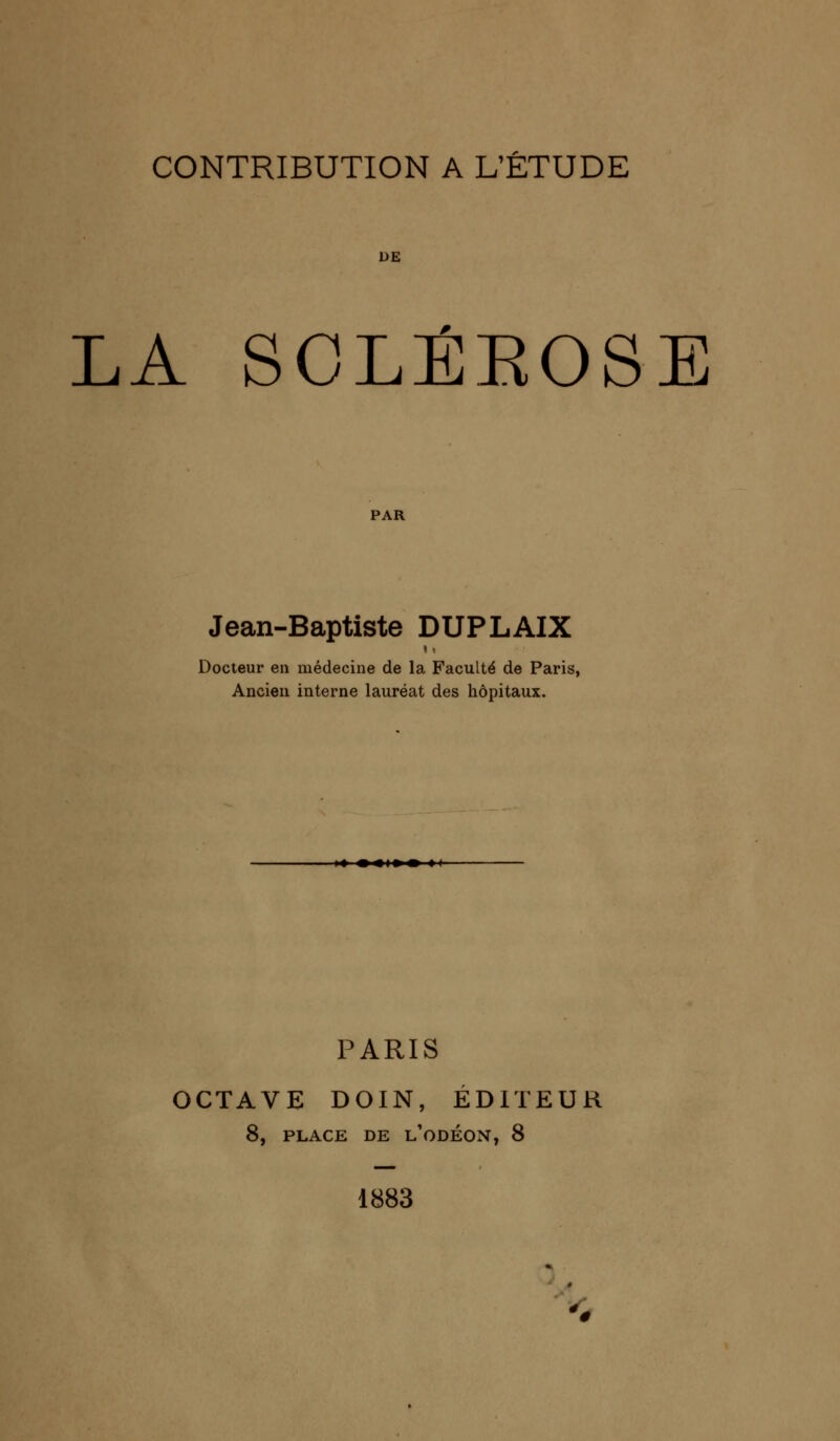 DE LA SCLÉKOSE PAR Jean-Baptiste DUPLAIX Docteur en médecine de la Faculté de Paris, Ancien interne lauréat des hôpitaux. PARIS OCTAVE DOIN, ÉDITEUR 8, PLACE DE l'odÉON, 8 1883