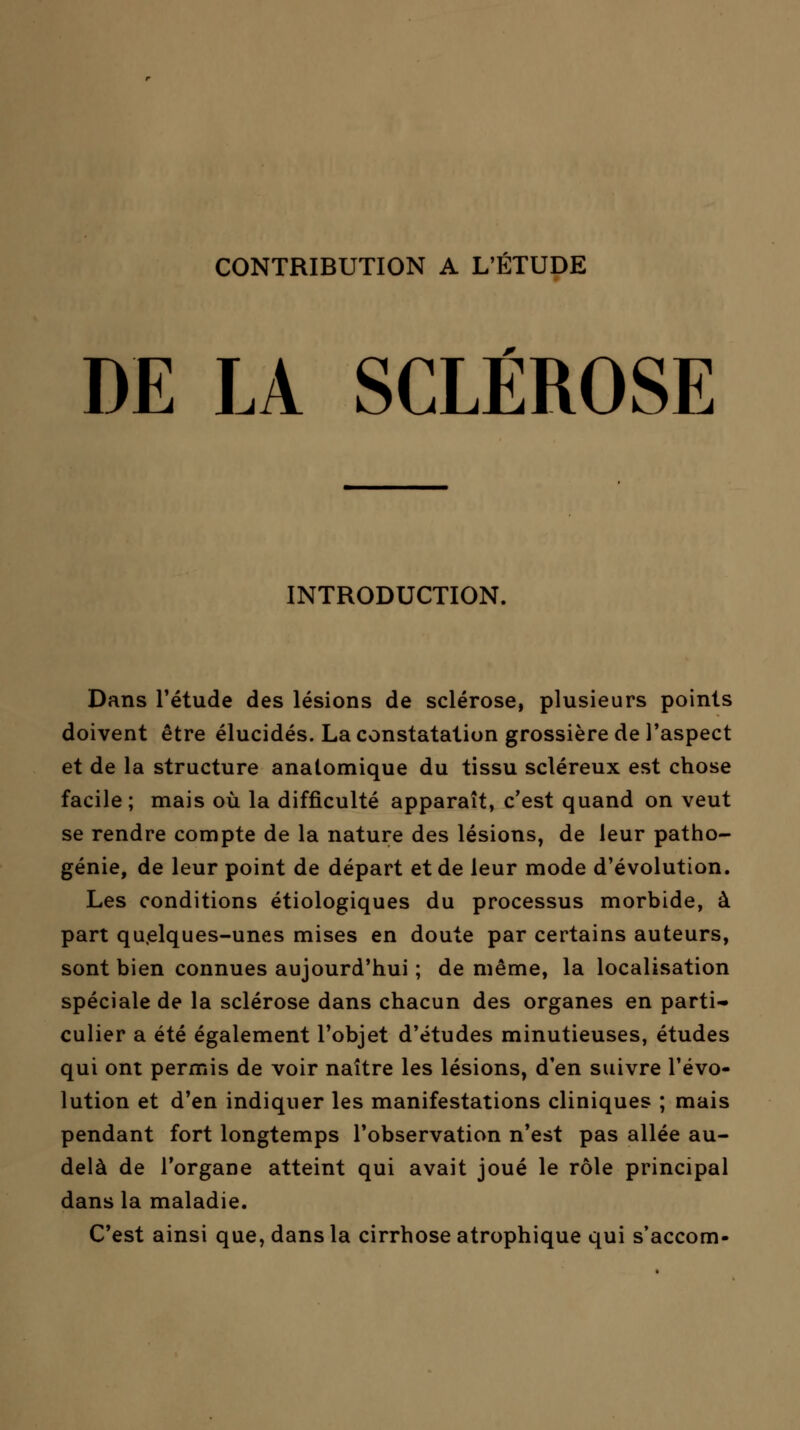 DE LA SCLÉROSE INTRODUCTION. Dans l'étude des lésions de sclérose, plusieurs points doivent être élucidés. La constatation grossière de l'aspect et de la structure anatomique du tissu scléreux est chose facile; mais où la difficulté apparaît, c'est quand on veut se rendre compte de la nature des lésions, de leur patho- génie, de leur point de départ et de leur mode d'évolution. Les conditions étiologiques du processus morbide, à part quelques-unes mises en doute par certains auteurs, sont bien connues aujourd'hui ; de même, la localisation spéciale de la sclérose dans chacun des organes en parti- culier a été également l'objet d'études minutieuses, études qui ont permis de voir naître les lésions, d'en suivre l'évo- lution et d'en indiquer les manifestations cliniques ; mais pendant fort longtemps l'observation n'est pas allée au- delà de l'organe atteint qui avait joué le rôle principal dans la maladie. C'est ainsi que, dans la cirrhose atrophique qui s'accom-