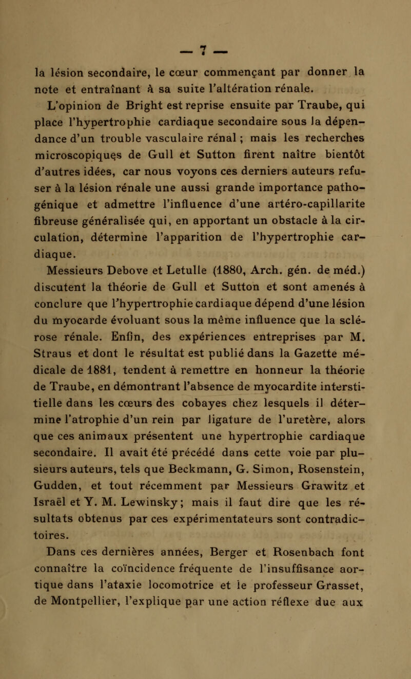 la lésion secondaire, le cœur commençant par donner la note et entraînant à sa suite l'altération rénale. L'opinion de Bright est reprise ensuite par Traube, qui place l'hypertrophie cardiaque secondaire sous Ja dépen- dance d'un trouble vasculaire rénal ; mais les recherches microscopiques de Gull et Sutton firent naître bientôt d'autres idées, car nous voyons ces derniers auteurs refu- ser à la lésion rénale une aussi grande importance patho- génique et admettre l'influence d'une artéro-capillarite fibreuse généralisée qui, en apportant un obstacle à la cir- culation, détermine l'apparition de l'hypertrophie car- diaque. Messieurs Debove et Letulle (1880, Arch. gén. de méd.) discutent la théorie de Gull et Sutton et sont amenés à conclure que l'hypertrophie cardiaque dépend d'une lésion du myocarde évoluant sous la même influence que la sclé- rose rénale. Enfin, des expériences entreprises par M. Straus et dont le résultat est publié dans la Gazette mé- dicale de 1881, tendent à remettre en honneur la théorie de Traube, en démontrant l'absence de myocardite intersti- tielle dans les cœurs des cobayes chez lesquels il déter- mine l'atrophie d'un rein par ligature de l'uretère, alors que ces animaux présentent une hypertrophie cardiaque secondaire. Il avait été précédé dans cette voie par plu- sieurs auteurs, tels que Beckmann, G. Simon, Rosenstein, Gudden, et tout récemment par Messieurs Grawitz et Israël et Y. M. Lewinsky ; mais il faut dire que les ré- sultats obtenus par ces expérimentateurs sont contradic- toires. Dans ces dernières années, Berger et Rosenbach font connaître la coïncidence fréquente de l'insuffisance aor- tique dans l'ataxie locomotrice et le professeur Grasset, de Montpellier, l'explique par une action réflexe due aux