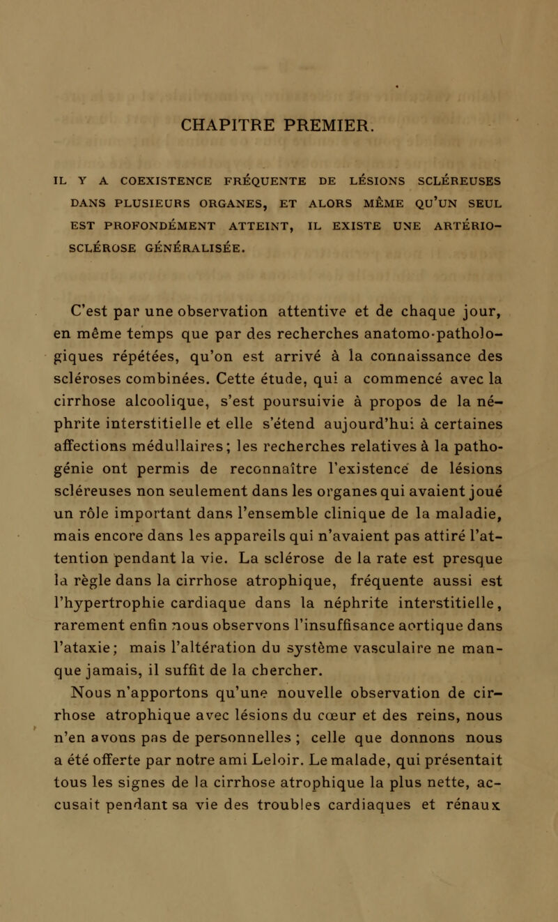 CHAPITRE PREMIER. IL Y A COEXISTENCE FREQUENTE DE LESIONS SCLEREUSES DANS PLUSIEURS ORGANES, ET ALORS MEME QU'UN SEUL EST PROFONDÉMENT ATTEINT, IL EXISTE UNE ARTERIO- SCLEROSE GÉNÉRALISÉE. C'est par une observation attentive et de chaque jour, en même temps que par des recherches anatomo-patholo- giques répétées, qu'on est arrivé à la connaissance des scléroses combinées. Cette étude, qui a commencé avec la cirrhose alcoolique, s'est poursuivie à propos de la né- phrite interstitielle et elle s'étend aujourd'hui à certaines affections médullaires; les recherches relatives à la patho- génie ont permis de reconnaître l'existence de lésions scléreuses non seulement dans les organes qui avaient joué un rôle important dans l'ensemble clinique de la maladie, mais encore dans les appareils qui n'avaient pas attiré l'at- tention pendant la vie. La sclérose de la rate est presque la règle dans la cirrhose atrophique, fréquente aussi est l'hypertrophie cardiaque dans la néphrite interstitielle, rarement enfin nous observons l'insuffisance aortique dans l'ataxie; mais l'altération du système vasculaire ne man- que jamais, il suffit de la chercher. Nous n'apportons qu'une nouvelle observation de cir- rhose atrophique avec lésions du cœur et des reins, nous n'en avons pas de personnelles ; celle que donnons nous a été offerte par notre ami Leloir. Le malade, qui présentait tous les signes de la cirrhose atrophique la plus nette, ac- cusait pendant sa vie des troubles cardiaques et rénaux