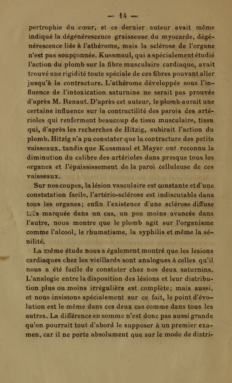 pertrophie du cœur, et ce dernier auteur avait même indiqué la dégénérescence graisseuse du myocarde, dégé- nérescence liée à l'athérome, mais la sclérose de l'organe n'est pas soupçonnée. Kussmaul, qui a spécialement étudié l'action du plomb sur la fibre musculaire cardiaque, avait trouvé une rigidité toute spéciale de ces fibres pouvant aller jusqu'à la contracture. L'athérome développée sous l'in- fluence de l'intoxication saturnine ne serait pas prouvée d'après M. Renaut. D'après cet auteur, le plomb aurait une certaine influence sur la contractilité des parois des arté- rioles qui renferment beaucoup de tissu musculaire, tissu qui, d'après les recherches de Hitzig, subirait l'action du plomb. Hitzig n'a pu constater que la contracture des petits vaisseaux, tandis que Kussmaul et Mayer ont reconnu la diminution du calibre des artérioles dans presque tous les organes et l'épaississement de la paroi celluleuse de ces vaisseaux. Sur nos coupes, la lésion vasculaire est constante et d'une constatation facile, l'artério-sclérose est indiscutable dans tous les organes; enfin l'existence d'une sclérose diffuse txcs marquée dans un cas, un peu moins avancée dans l'autre, nous montre que le plomb agit sur l'organisme comme l'alcool, le rhumatisme, la syphilis et même la sé- nilité. La même étude nous a également montré que les lésions cardiaques chez les vieillards sont analogues à celles qu'il nous a été facile de constater chez nos deux saturnins. L'analogie entre la disposition des lésions et leur distribu- tion plus ou moins irrégulière est complète; mais aussi, et nous insistons spécialement sur ce fait, le point d'évo- lution est le même dans ces deux cas comme dans tous les autres. La différence en somme n'est donc pas aussi grande qu'on pourrait tout d'abord le supposer à un premier exa- men, car il ne porte absolument que sur le mode de distri-