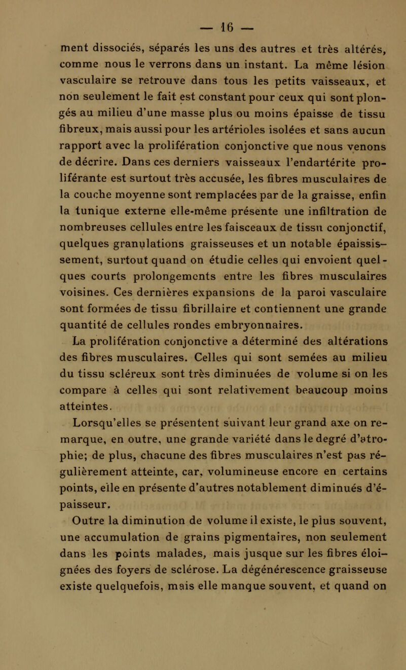 ment dissociés, séparés les uns des autres et très altérés, comme nous le verrons dans un instant. La même lésion vasculaire se retrouve dans tous les petits vaisseaux, et non seulement le fait est constant pour ceux qui sont plon- gés au milieu d'une masse plus ou moins épaisse de tissu fibreux, mais aussi pour les artérioles isolées et sans aucun rapport avec la prolifération conjonctive que nous venons de décrire. Dans ces derniers vaisseaux l'endartérite pro- liférante est surtout très accusée, les fibres musculaires de la couche moyenne sont remplacées par de la graisse, enfin la tunique externe elle-même présente une infiltration de nombreuses cellules entre les faisceaux de tissu conjonctif, quelques granulations graisseuses et un notable épaissis- sement, surtout quand on étudie celles qui envoient quel- ques courts prolongements entre les fibres musculaires voisines. Ces dernières expansions de la paroi vasculaire sont formées de tissu fibrillaire et contiennent une grande quantité de cellules rondes embryonnaires. La prolifération conjonctive a déterminé des altérations des fibres musculaires. Celles qui sont semées au milieu du tissu scléreux sont très diminuées de volume si on les compare à celles qui sont relativement beaucoup moins atteintes. Lorsqu'elles se présentent suivant leur grand axe on re- marque, en outre, une grande variété dans le degré d'atro- phie; de plus, chacune des fibres musculaires n'est pas ré- gulièrement atteinte, car, volumineuse encore en certains points, elle en présente d'autres notablement diminués d'é- paisseur. Outre la diminution de volume il existe, le plus souvent, une accumulation de grains pigmentaires, non seulement dans les points malades, mais jusque sur les fibres éloi- gnées des foyers de sclérose. La dégénérescence graisseuse existe quelquefois, mais elle manque souvent, et quand on