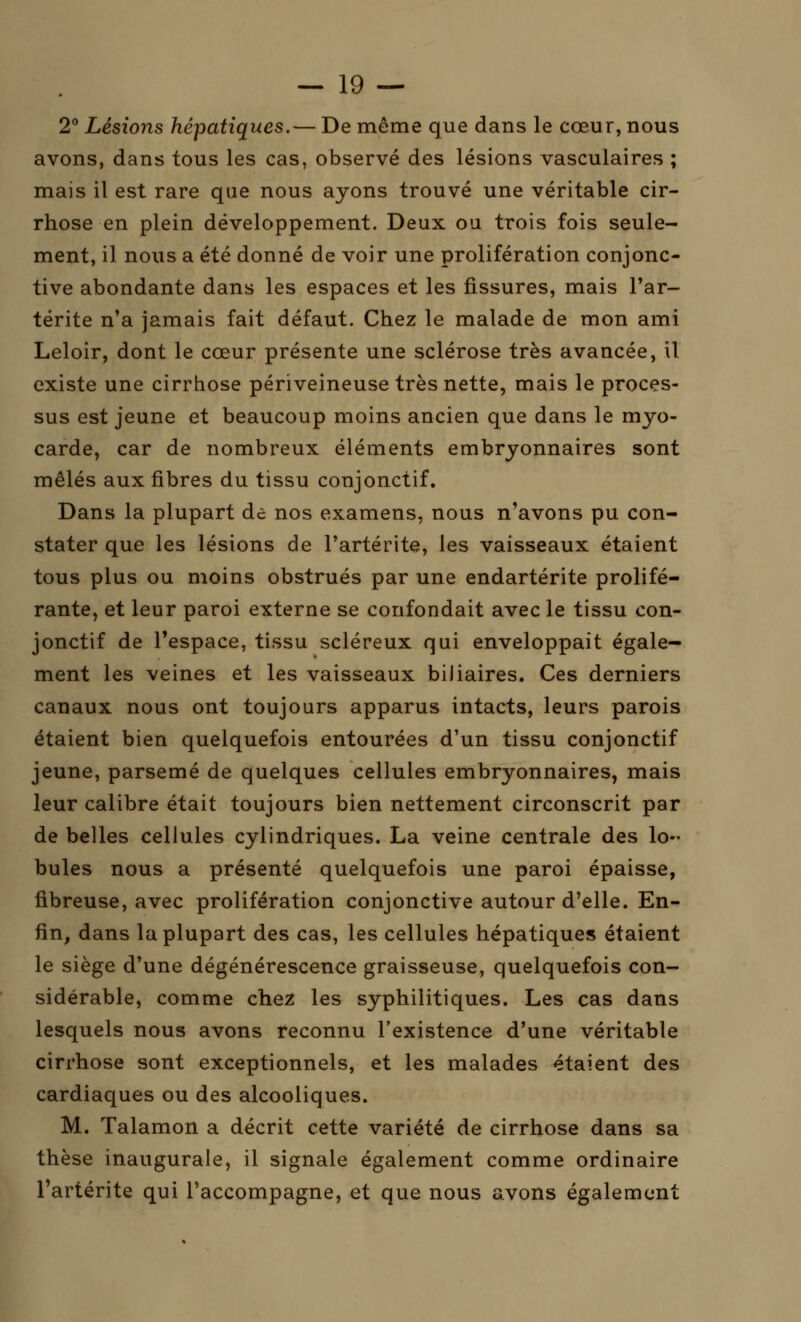 2° Lésions hépatiques.— De même que dans le cœur, nous avons, dans tous les cas, observé des lésions vasculaires ; mais il est rare que nous ayons trouvé une véritable cir- rhose en plein développement. Deux ou trois fois seule- ment, il nous a été donné de voir une prolifération conjonc- tive abondante dans les espaces et les fissures, mais l'ar- térite n'a jamais fait défaut. Chez le malade de mon ami Leloir, dont le cœur présente une sclérose très avancée, il existe une cirrhose périveineuse très nette, mais le proces- sus est jeune et beaucoup moins ancien que dans le myo- carde, car de nombreux éléments embryonnaires sont mêlés aux fibres du tissu conjonctif. Dans la plupart de nos examens, nous n'avons pu con- stater que les lésions de l'artérite, les vaisseaux étaient tous plus ou moins obstrués par une endartérite prolifé- rante, et leur paroi externe se confondait avec le tissu con- jonctif de l'espace, tissu scléreux qui enveloppait égale- ment les veines et les vaisseaux biliaires. Ces derniers canaux nous ont toujours apparus intacts, leurs parois étaient bien quelquefois entourées d'un tissu conjonctif jeune, parsemé de quelques cellules embryonnaires, mais leur calibre était toujours bien nettement circonscrit par de belles cellules cylindriques. La veine centrale des lo- bules nous a présenté quelquefois une paroi épaisse, fibreuse, avec prolifération conjonctive autour d'elle. En- fin, dans la plupart des cas, les cellules hépatiques étaient le siège d'une dégénérescence graisseuse, quelquefois con- sidérable, comme chez les syphilitiques. Les cas dans lesquels nous avons reconnu l'existence d'une véritable cirrhose sont exceptionnels, et les malades étaient des cardiaques ou des alcooliques. M. Talamon a décrit cette variété de cirrhose dans sa thèse inaugurale, il signale également comme ordinaire l'artérite qui l'accompagne, et que nous avons également