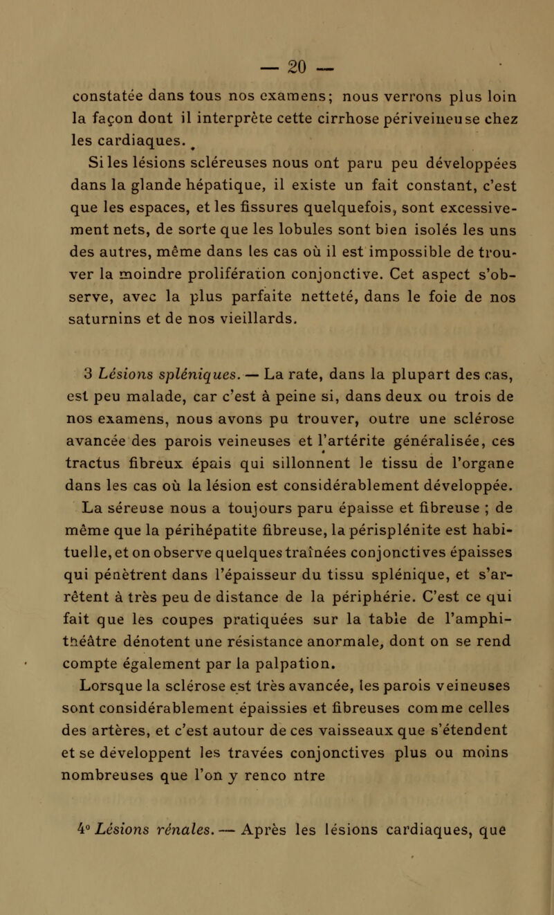 constatée dans tous nos examens; nous verrons plus loin la façon dont il interprète cette cirrhose périveineuse chez les cardiaques. # Si les lésions scléreuses nous ont paru peu développées dans la glande hépatique, il existe un fait constant, c'est que les espaces, et les fissures quelquefois, sont excessive- ment nets, de sorte que les lobules sont bien isolés les uns des autres, même dans les cas où il est impossible de trou- ver la moindre prolifération conjonctive. Cet aspect s'ob- serve, avec la plus parfaite netteté, dans le foie de nos saturnins et de nos vieillards. 3 Lésions spléniques.— La rate, dans la plupart des cas, est peu malade, car c'est à peine si, dans deux ou trois de nos examens, nous avons pu trouver, outre une sclérose avancée des parois veineuses et l'artérite généralisée, ces tractus fibreux épais qui sillonnent le tissu de l'organe dans les cas où la lésion est considérablement développée. La séreuse nous a toujours paru épaisse et fibreuse ; de même que la périhépatite fibreuse, lapérisplénite est habi- tuelle, et on observe quelques traînées conjonctives épaisses qui pénètrent dans l'épaisseur du tissu splénique, et s'ar- rêtent à très peu de distance de la périphérie. C'est ce qui fait que les coupes pratiquées sur la table de l'amphi- théâtre dénotent une résistance anormale, dont on se rend compte également par la palpation. Lorsque la sclérose est très avancée, les parois veineuses sont considérablement épaissies et fibreuses comme celles des artères, et c'est autour de ces vaisseaux que s'étendent et se développent les travées conjonctives plus ou moins nombreuses que l'on y renco ntre 4° Lésions rénales.— Après les lésions cardiaques, que