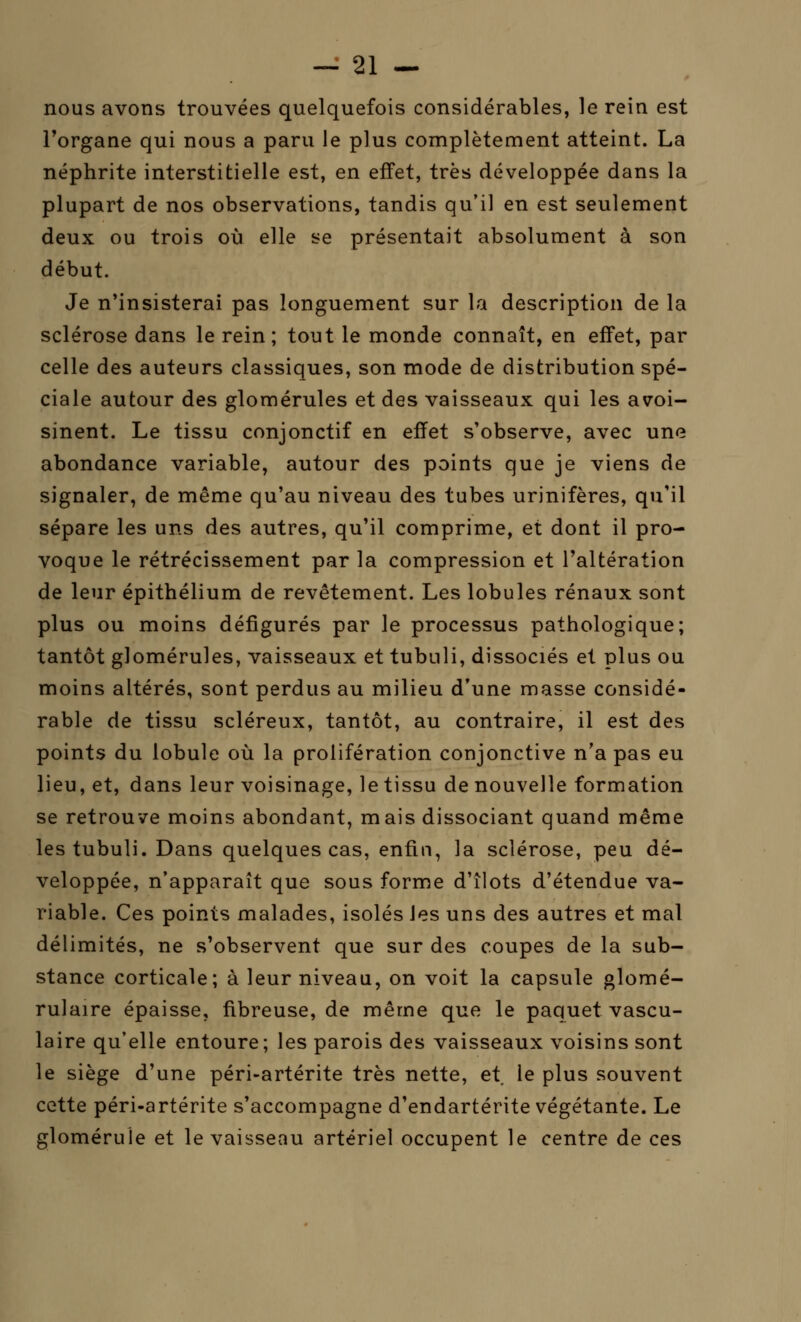 nous avons trouvées quelquefois considérables, le rein est l'organe qui nous a paru le plus complètement atteint. La néphrite interstitielle est, en effet, très développée dans la plupart de nos observations, tandis qu'il en est seulement deux ou trois où elle se présentait absolument à son début. Je n'insisterai pas longuement sur la description de la sclérose dans le rein; tout le monde connaît, en effet, par celle des auteurs classiques, son mode de distribution spé- ciale autour des glomérules et des vaisseaux qui les avoi- sinent. Le tissu conjonctif en effet s'observe, avec une abondance variable, autour des points que je viens de signaler, de même qu'au niveau des tubes urinifères, qu'il sépare les uns des autres, qu'il comprime, et dont il pro- voque le rétrécissement par la compression et l'altération de leur épithélium de revêtement. Les lobules rénaux sont plus ou moins défigurés par le processus pathologique; tantôt glomérules, vaisseaux et tubuli, dissociés et plus ou moins altérés, sont perdus au milieu d'une masse considé- rable de tissu scléreux, tantôt, au contraire, il est des points du lobule où la prolifération conjonctive n'a pas eu lieu, et, dans leur voisinage, le tissu de nouvelle formation se retrouve moins abondant, mais dissociant quand même les tubuli. Dans quelques cas, enfin, la sclérose, peu dé- veloppée, n'apparaît que sous forme d'îlots d'étendue va- riable. Ces points malades, isolés les uns des autres et mal délimités, ne s'observent que sur des coupes de la sub- stance corticale; à leur niveau, on voit la capsule glomé- rulaire épaisse, fibreuse, de même que le paquet vascu- laire qu'elle entoure; les parois des vaisseaux voisins sont le siège d'une péri-artérite très nette, et le plus souvent cette péri-artérite s'accompagne d'endartérite végétante. Le glomérule et le vaisseau artériel occupent le centre de ces