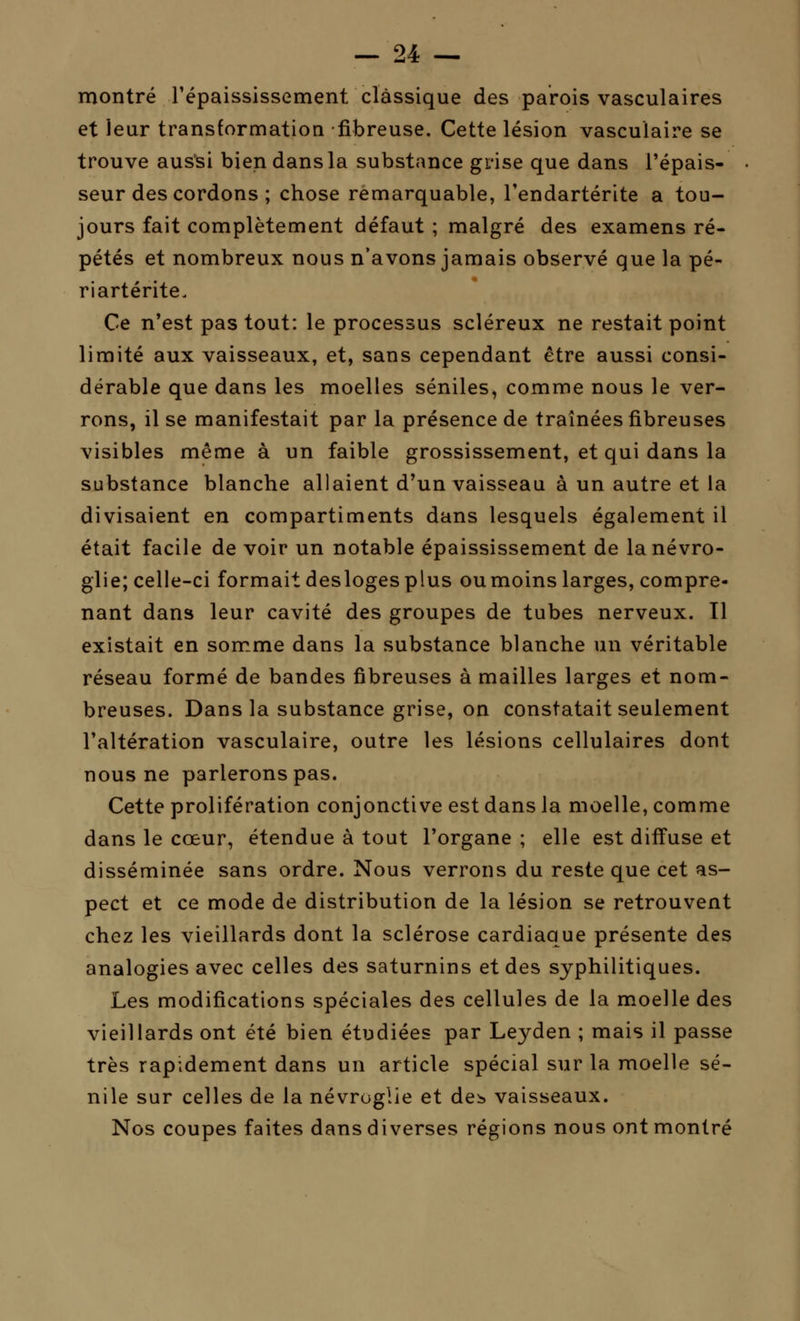 montré l'épaississement classique des parois vasculaires et leur transformation fibreuse. Cette lésion vasculaire se trouve aussi bien dans la substance grise que dans l'épais- • seur des cordons ; chose remarquable, l'endartérite a tou- jours fait complètement défaut ; malgré des examens ré- pétés et nombreux nous n'avons jamais observé que la pé- riartérite. Ce n'est pas tout: le processus scléreux ne restait point limité aux vaisseaux, et, sans cependant être aussi consi- dérable que dans les moelles séniles, comme nous le ver- rons, il se manifestait par la présence de traînées fibreuses visibles même à un faible grossissement, et qui dans la substance blanche allaient d'un vaisseau à un autre et la divisaient en compartiments dans lesquels également il était facile de voir un notable épaississement de lanévro- glie; celle-ci formait desloges plus ou moins larges, compre- nant dans leur cavité des groupes de tubes nerveux. Il existait en somme dans la substance blanche un véritable réseau formé de bandes fibreuses à mailles larges et nom- breuses. Dans la substance grise, on constatait seulement l'altération vasculaire, outre les lésions cellulaires dont nous ne parlerons pas. Cette prolifération conjonctive est dans la moelle, comme dans le cœur, étendue à tout l'organe ; elle est diffuse et disséminée sans ordre. Nous verrons du reste que cet as- pect et ce mode de distribution de la lésion se retrouvent chez les vieillards dont la sclérose cardiaque présente des analogies avec celles des saturnins et des syphilitiques. Les modifications spéciales des cellules de la moelle des vieillards ont été bien étudiées par Leyden ; mais il passe très rapidement dans un article spécial sur la moelle sé- nile sur celles de la névroglie et de^ vaisseaux. Nos coupes faites dans diverses régions nous ont montré