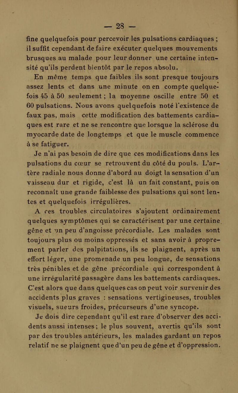 fine quelquefois pour percevoir les pulsations cardiaques ,; il suffit cependant de faire exécuter quelques mouvements brusques au malade pour leur donner une certaine inten- sité qu'ils perdent bientôt par le repos absolu. En même temps que faibles ils sont presque toujours assez lents et dans une minute on en compte quelque- fois 45 à 50 seulement ; la moyenne oscille entre 50 et 60 pulsations. Nous avons quelquefois noté l'existence de faux pas, mais cette modification des battements cardia- ques est rare et ne se rencontre que lorsque la sclérose du myocarde date de longtemps et que le muscle commence à se fatiguer. Je n'ai pas besoin de dire que ces modifications dans les pulsations du cœur se retrouvent du côté du pouls. L'ar- tère radiale nous donne d'abord au doigt la sensation d'un vaisseau dur et rigide, c'est là un fait constant, puis on reconnaît une grande faiblesse des pulsations qui sont len- tes et quelquefois irrégulières. A ces troubles circulatoires s'ajoutent ordinairement quelques symptômes qui se caractérisent par une certaine gêne et un peu d'angoisse précordiale. Les malades sont toujours plus ou moins oppressés et sans avoir à propre- ment parler des palpitations, ils se plaignent, après un effort léger, une promenade un peu longue, de sensations très pénibles et de gêne précordiale qui correspondent à une irrégularité passagère dans les battements cardiaques. C'est alors que dans quelques cas on peut voir survenir des accidents plus graves : sensations vertigineuses, troubles visuels, sueurs froides, précurseurs d'une syncope. Je dois dire cependant qu'il est rare d'observer des acci- dents aussi intenses ; le plus souvent, avertis qu'ils sont par des troubles antérieurs, les malades gardant un repos relatif ne se plaignent que d'un peu de gêne et d'oppression.