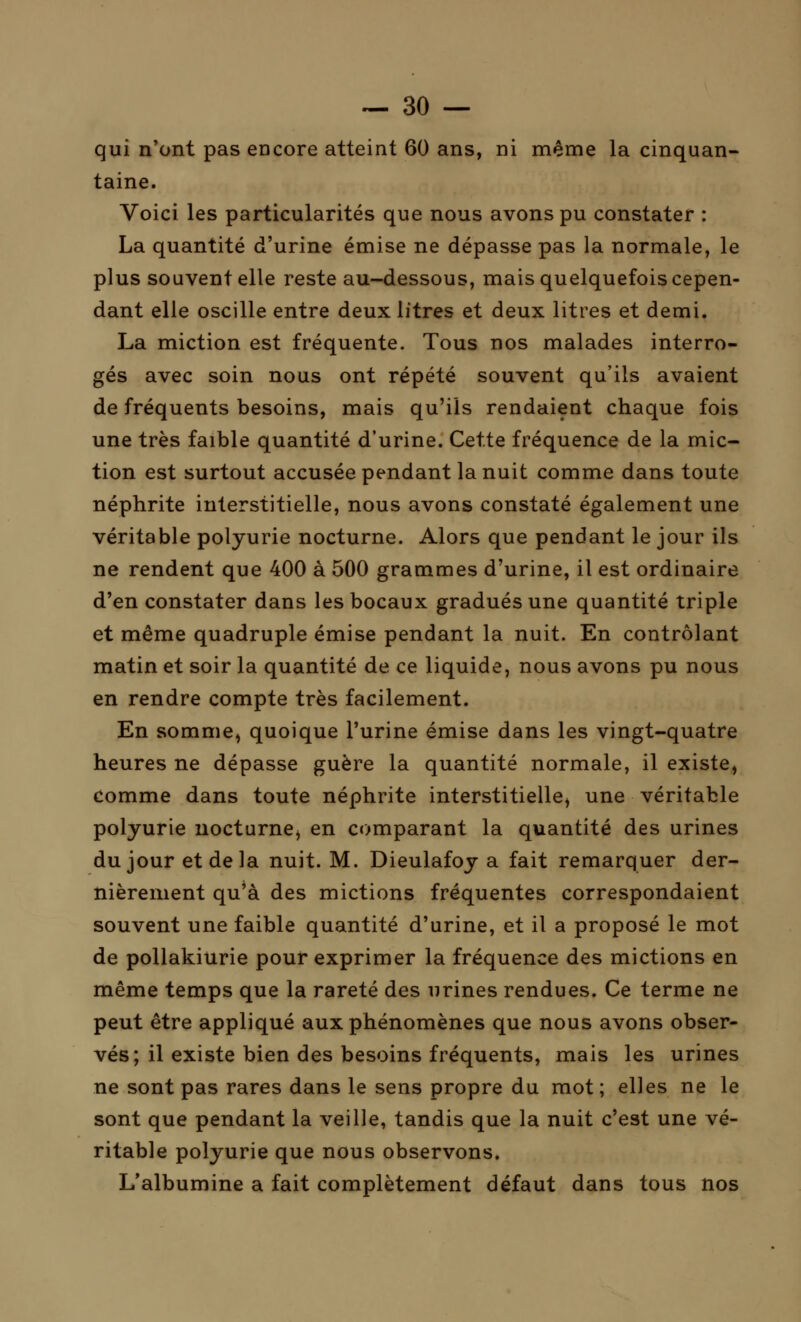 qui n'ont pas encore atteint 60 ans, ni même la cinquan- taine. Voici les particularités que nous avons pu constater : La quantité d'urine émise ne dépasse pas la normale, le plus souvent elle reste au-dessous, mais quelquefois cepen- dant elle oscille entre deux litres et deux litres et demi. La miction est fréquente. Tous nos malades interro- gés avec soin nous ont répété souvent qu'ils avaient de fréquents besoins, mais qu'ils rendaient chaque fois une très faible quantité d'urine. Cette fréquence de la mic- tion est surtout accusée pendant la nuit comme dans toute néphrite interstitielle, nous avons constaté également une véritable polyurie nocturne. Alors que pendant le jour ils ne rendent que 400 à 500 grammes d'urine, il est ordinaire d'en constater dans les bocaux gradués une quantité triple et même quadruple émise pendant la nuit. En contrôlant matin et soir la quantité de ce liquide, nous avons pu nous en rendre compte très facilement. En somme, quoique l'urine émise dans les vingt-quatre heures ne dépasse guère la quantité normale, il existe, comme dans toute néphrite interstitielle, une véritable polyurie nocturne, en comparant la quantité des urines du jour et de la nuit. M. Dieulafoy a fait remarquer der- nièrement qu'à des mictions fréquentes correspondaient souvent une faible quantité d'urine, et il a proposé le mot de pollakiurie pour exprimer la fréquence des mictions en même temps que la rareté des urines rendues. Ce terme ne peut être appliqué aux phénomènes que nous avons obser- vés; il existe bien des besoins fréquents, mais les urines ne sont pas rares dans le sens propre du mot ; elles ne le sont que pendant la veille, tandis que la nuit c'est une vé- ritable polyurie que nous observons. L'albumine a fait complètement défaut dans tous nos