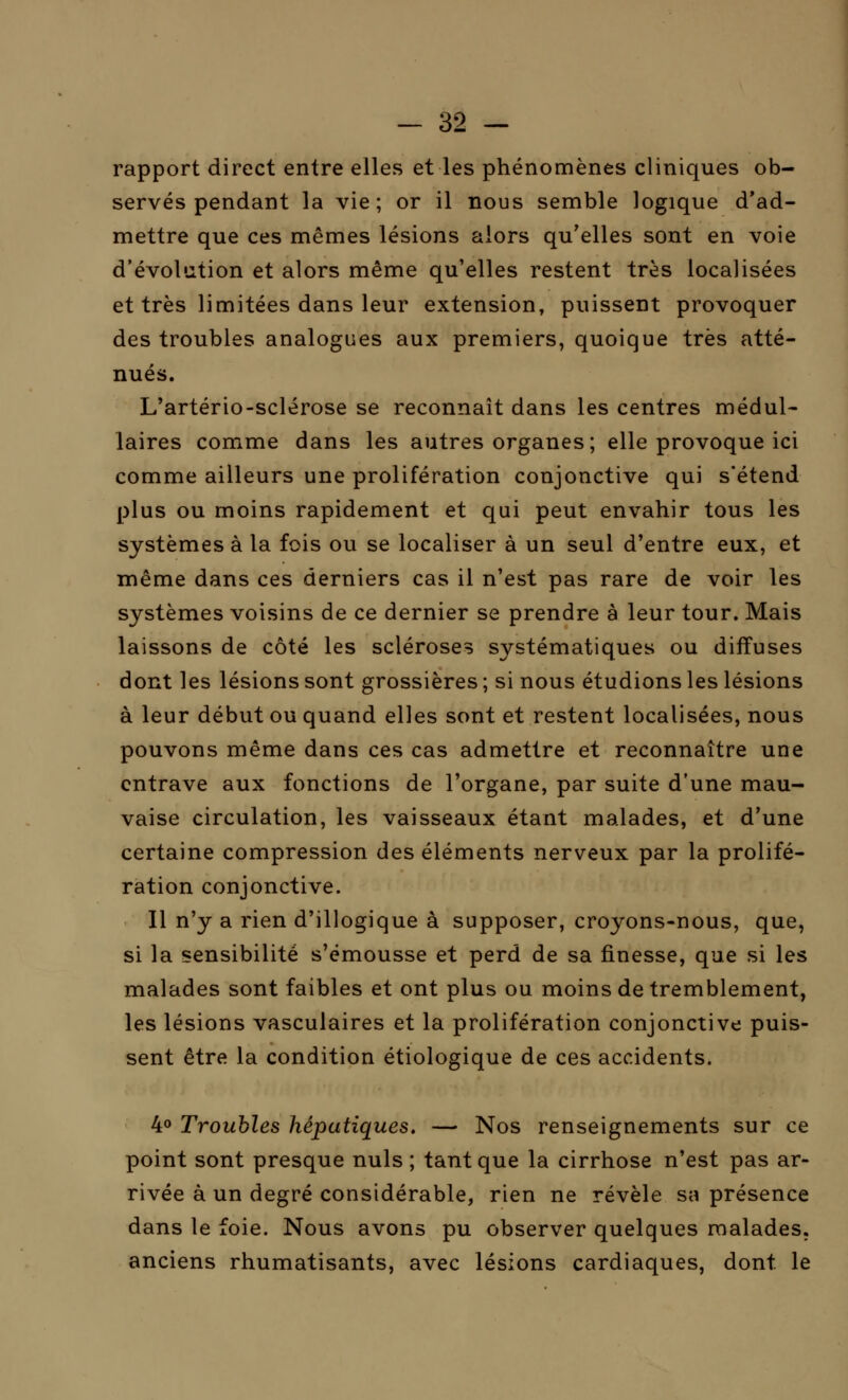 rapport direct entre elles et les phénomènes cliniques ob- servés pendant la vie; or il nous semble logique d'ad- mettre que ces mêmes lésions alors qu'elles sont en voie d'évolution et alors même qu'elles restent très localisées et très limitées dans leur extension, puissent provoquer des troubles analogues aux premiers, quoique très atté- nués. L'artério-sclérose se reconnaît dans les centres médul- laires comme dans les autres organes; elle provoque ici comme ailleurs une prolifération conjonctive qui s'étend plus ou moins rapidement et qui peut envahir tous les systèmes à la fois ou se localiser à un seul d'entre eux, et même dans ces derniers cas il n'est pas rare de voir les systèmes voisins de ce dernier se prendre à leur tour. Mais laissons de côté les scléroses systématiques ou diffuses dont les lésions sont grossières ; si nous étudions les lésions à leur début ou quand elles sont et restent localisées, nous pouvons même dans ces cas admettre et reconnaître une entrave aux fonctions de l'organe, par suite d'une mau- vaise circulation, les vaisseaux étant malades, et d'une certaine compression des éléments nerveux par la prolifé- ration conjonctive. Il n'y a rien d'illogique à supposer, croyons-nous, que, si la sensibilité s'émousse et perd de sa finesse, que si les malades sont faibles et ont plus ou moins de tremblement, les lésions vasculaires et la prolifération conjonctive puis- sent être la condition étiologique de ces accidents. 4° Troubles hépatiques. — Nos renseignements sur ce point sont presque nuls ; tant que la cirrhose n'est pas ar- rivée à un degré considérable, rien ne révèle sa présence dans le foie. Nous avons pu observer quelques malades, anciens rhumatisants, avec lésions cardiaques, dont le