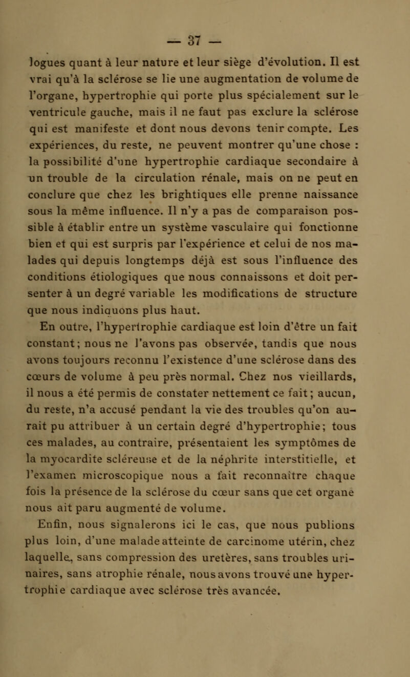 logues quant à leur nature et leur siège d'évolution. Il est vrai qu'à la sclérose se lie une augmentation de volume de l'organe, hypertrophie qui porte plus spécialement sur le ventricule gauche, mais il ne faut pas exclure la sclérose qui est manifeste et dont nous devons tenir compte. Les expériences, du reste, ne peuvent montrer qu'une chose : la possibilité d'une hypertrophie cardiaque secondaire à un trouble de la circulation rénale, mais on ne peut en conclure que chez les brightiques elle prenne naissance sous la même influence. Il n'y a pas de comparaison pos- sible à établir entre un système vasculaire qui fonctionne bien et qui est surpris par l'expérience et celui de nos ma- lades qui depuis longtemps déjà est sous l'influence des conditions étiologiques que nous connaissons et doit per- senter à un degré variable les modifications de structure que nous indiauons plus haut. En outre, l'hypertrophie cardiaque est loin d'être un fait constant ; nous ne l'avons pas observée, tandis que nous avons toujours reconnu l'existence d'une sclérose dans des cœurs de volume à peu près normal. Chez nos vieillards, il nous a été permis de constater nettement ce fait ; aucun, du reste, n'a accusé pendant la vie des troubles qu'on au- rait pu attribuer à un certain degré d'hypertrophie; tous ces malades, au contraire, présentaient les symptômes de la myocardite scléreuse et de la néphrite interstitielle, et l'examen microscopique nous a t'ait reconnaître chaque fois la présence de la sclérose du cœur sans que cet organe nous ait paru augmenté de volume. Enfin, nous signalerons ici le cas, que nous publions plus loin, d'une malade atteinte de carcinome utérin, chez laquelle., sans compression des uretères, sans troubles uri- naires, sans atrophie rénale, nous avons trouvé une hyper- trophie cardiaque avec sclérose très avancée.