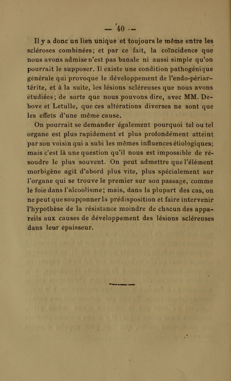 Il y a donc un lien unique et toujours le même entre les scléroses combinées; et par ce fait, la coïncidence que nous avons admise n'est pas banale ni aussi simple qu'on pourrait le supposer. Il existe une condition pathogénique générale qui provoque le développement de l'endo-périar- térite, et à la suite, les lésions scléreuses que nous avons étudiées; de sorte que nous pouvons dire, avec MM. De- bove et Letulle, que ces altérations diverses ne sont que les effets d'une même cause. On pourrait se demander également pourquoi tel ou tel organe est plus rapidement et plus profondément atteint par son voisin qui a subi les mêmes influences étiologiques; mais c'est là une question qu'il nous est impossible de ré- soudre le plus souvent. On peut admettre que l'élément morbigène agit d'abord plus vite, plus spécialement sur l'organe qui se trouve le premier sur son passage, comme le foie dans l'alcoolisme ; mais, dans la plupart des cas, on ne peut que soupçonner la prédisposition et faire intervenir l'hypothèse de la résistance moindre de chacun des appa- reils aux causes de développement des lésions scléreuses dans leur épaisseur.