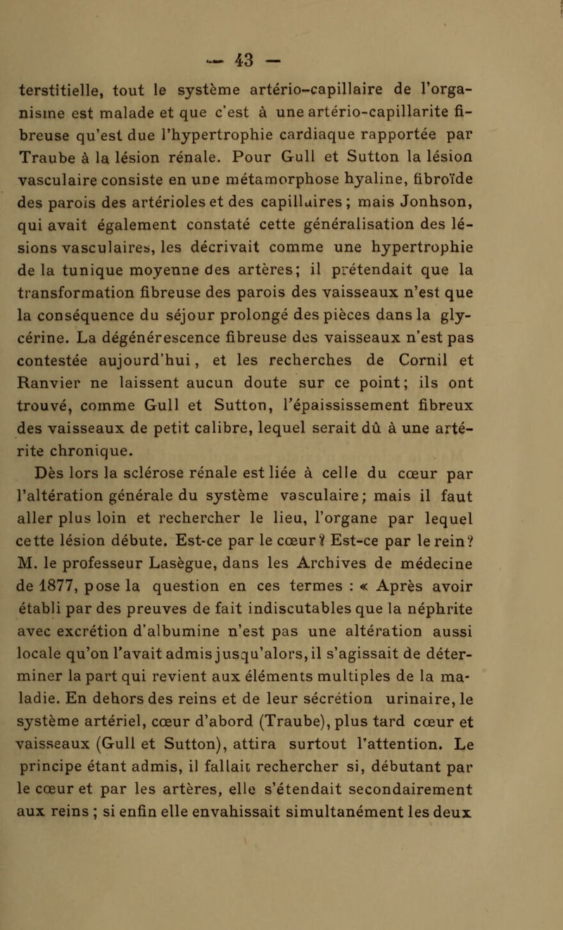 terstitielle, tout le système artério-capillaire de l'orga- nisme est malade et que c'est à une artério-capillarite fi- breuse qu'est due l'hypertrophie cardiaque rapportée par Traube à la lésion rénale. Pour Gull et Sutton la lésion vasculaire consiste en une métamorphose hyaline, fibroïde des parois des artérioleset des capillaires; mais Jonhson, qui avait également constaté cette généralisation des lé- sions vasculaire^, les décrivait comme une hypertrophie de la tunique moyenne des artères; il prétendait que la transformation fibreuse des parois des vaisseaux n'est que la conséquence du séjour prolongé des pièces dans la gly- cérine. La dégénérescence fibreuse des vaisseaux n'est pas contestée aujourd'hui, et les recherches de Cornil et Ranvier ne laissent aucun doute sur ce point; ils ont trouvé, comme Gull et Sutton, Tépaississement fibreux des vaisseaux de petit calibre, lequel serait dû à une arté- rite chronique. Dès lors la sclérose rénale est liée à celle du cœur par l'altération générale du système vasculaire; mais il faut aller plus loin et rechercher le lieu, l'organe par lequel cette lésion débute. Est-ce par le cœur? Est-ce par le rein? M. le professeur Lasègue, dans les Archives de médecine de 1877, pose la question en ces termes : « Après avoir établi par des preuves de fait indiscutables que la néphrite avec excrétion d'albumine n'est pas une altération aussi locale qu'on l'avait admis jusqu'alors, il s'agissait de déter- miner la part qui revient aux éléments multiples de la ma- ladie. En dehors des reins et de leur sécrétion urinaire, le système artériel, cœur d'abord (Traube), plus tard cœur et vaisseaux (Gull et Sutton), attira surtout l'attention. Le principe étant admis, il fallait rechercher si, débutant par le cœur et par les artères, elle s'étendait secondairement aux reins ; si enfin elle envahissait simultanément les deux